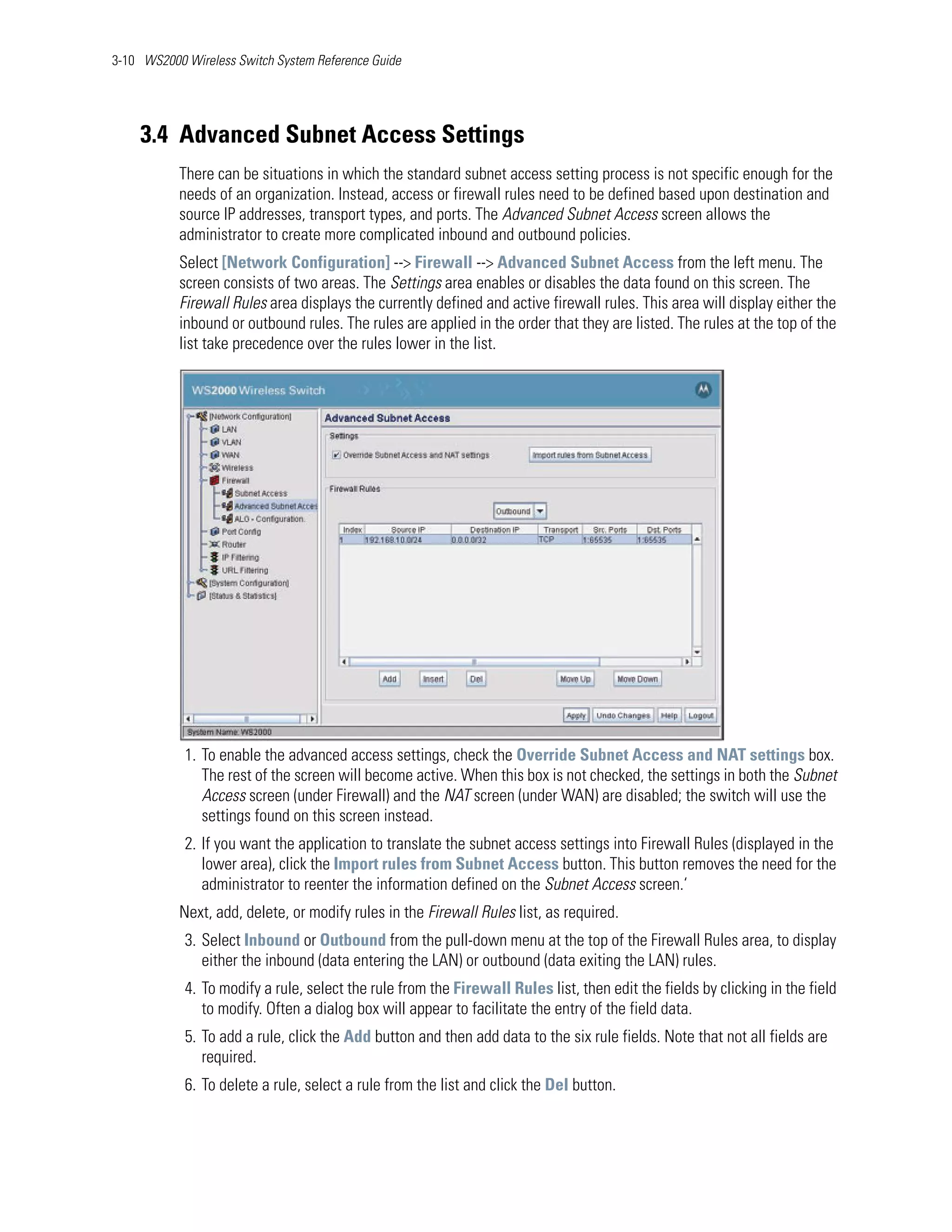 3-10 WS2000 Wireless Switch System Reference Guide




    3.4 Advanced Subnet Access Settings
           There can be situations in which the standard subnet access setting process is not specific enough for the
           needs of an organization. Instead, access or firewall rules need to be defined based upon destination and
           source IP addresses, transport types, and ports. The Advanced Subnet Access screen allows the
           administrator to create more complicated inbound and outbound policies.
           Select [Network Configuration] --> Firewall --> Advanced Subnet Access from the left menu. The
           screen consists of two areas. The Settings area enables or disables the data found on this screen. The
           Firewall Rules area displays the currently defined and active firewall rules. This area will display either the
           inbound or outbound rules. The rules are applied in the order that they are listed. The rules at the top of the
           list take precedence over the rules lower in the list.




            1. To enable the advanced access settings, check the Override Subnet Access and NAT settings box.
               The rest of the screen will become active. When this box is not checked, the settings in both the Subnet
               Access screen (under Firewall) and the NAT screen (under WAN) are disabled; the switch will use the
               settings found on this screen instead.
            2. If you want the application to translate the subnet access settings into Firewall Rules (displayed in the
               lower area), click the Import rules from Subnet Access button. This button removes the need for the
               administrator to reenter the information defined on the Subnet Access screen.‘
           Next, add, delete, or modify rules in the Firewall Rules list, as required.
            3. Select Inbound or Outbound from the pull-down menu at the top of the Firewall Rules area, to display
               either the inbound (data entering the LAN) or outbound (data exiting the LAN) rules.
            4. To modify a rule, select the rule from the Firewall Rules list, then edit the fields by clicking in the field
               to modify. Often a dialog box will appear to facilitate the entry of the field data.
            5. To add a rule, click the Add button and then add data to the six rule fields. Note that not all fields are
               required.
            6. To delete a rule, select a rule from the list and click the Del button.
 