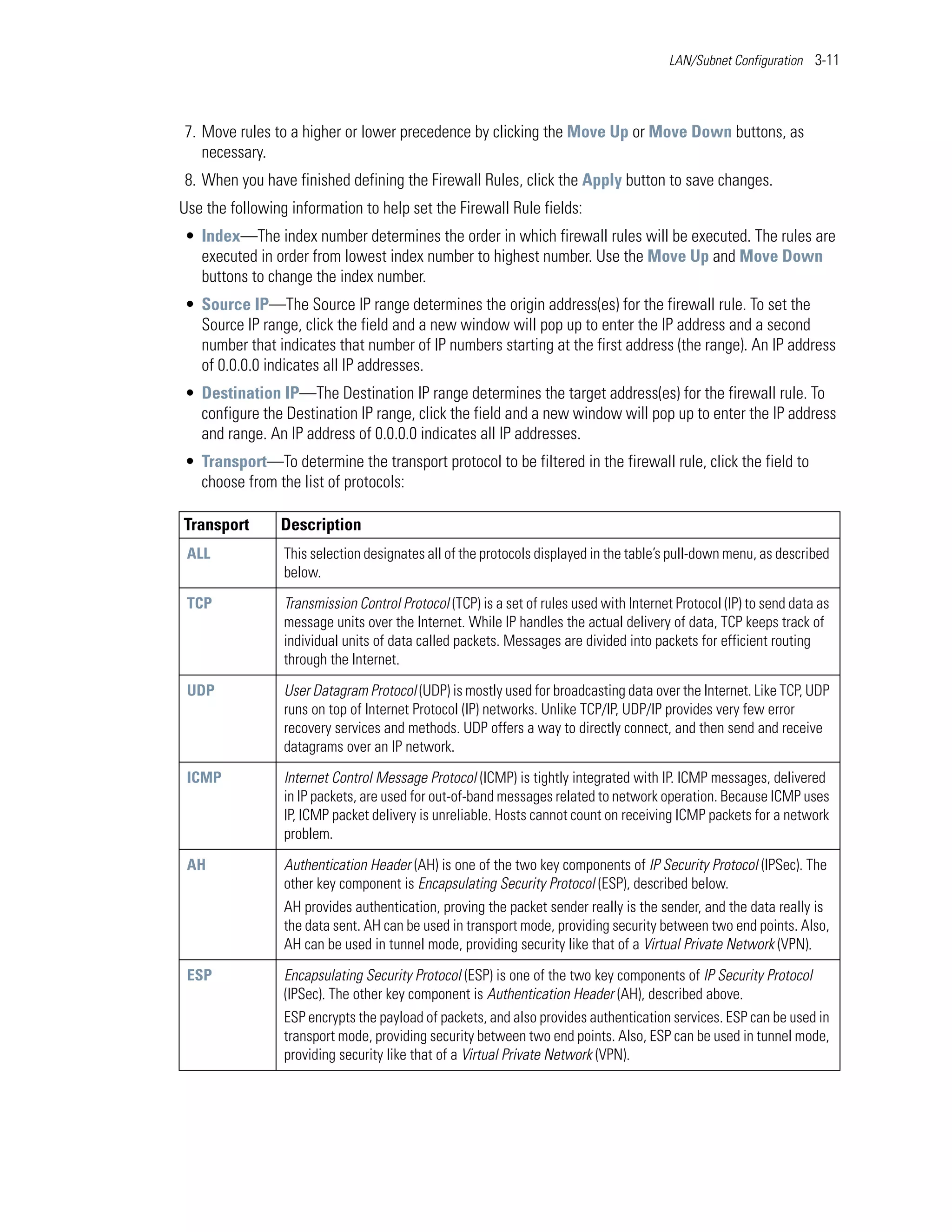LAN/Subnet Configuration 3-11




7. Move rules to a higher or lower precedence by clicking the Move Up or Move Down buttons, as
   necessary.
8. When you have finished defining the Firewall Rules, click the Apply button to save changes.
Use the following information to help set the Firewall Rule fields:
• Index—The index number determines the order in which firewall rules will be executed. The rules are
  executed in order from lowest index number to highest number. Use the Move Up and Move Down
  buttons to change the index number.
• Source IP—The Source IP range determines the origin address(es) for the firewall rule. To set the
  Source IP range, click the field and a new window will pop up to enter the IP address and a second
  number that indicates that number of IP numbers starting at the first address (the range). An IP address
  of 0.0.0.0 indicates all IP addresses.
• Destination IP—The Destination IP range determines the target address(es) for the firewall rule. To
  configure the Destination IP range, click the field and a new window will pop up to enter the IP address
  and range. An IP address of 0.0.0.0 indicates all IP addresses.
• Transport—To determine the transport protocol to be filtered in the firewall rule, click the field to
  choose from the list of protocols:

Transport       Description
 ALL             This selection designates all of the protocols displayed in the table’s pull-down menu, as described
                 below.

 TCP             Transmission Control Protocol (TCP) is a set of rules used with Internet Protocol (IP) to send data as
                 message units over the Internet. While IP handles the actual delivery of data, TCP keeps track of
                 individual units of data called packets. Messages are divided into packets for efficient routing
                 through the Internet.

 UDP             User Datagram Protocol (UDP) is mostly used for broadcasting data over the Internet. Like TCP, UDP
                 runs on top of Internet Protocol (IP) networks. Unlike TCP/IP, UDP/IP provides very few error
                 recovery services and methods. UDP offers a way to directly connect, and then send and receive
                 datagrams over an IP network.

 ICMP            Internet Control Message Protocol (ICMP) is tightly integrated with IP. ICMP messages, delivered
                 in IP packets, are used for out-of-band messages related to network operation. Because ICMP uses
                 IP, ICMP packet delivery is unreliable. Hosts cannot count on receiving ICMP packets for a network
                 problem.

 AH              Authentication Header (AH) is one of the two key components of IP Security Protocol (IPSec). The
                 other key component is Encapsulating Security Protocol (ESP), described below.
                 AH provides authentication, proving the packet sender really is the sender, and the data really is
                 the data sent. AH can be used in transport mode, providing security between two end points. Also,
                 AH can be used in tunnel mode, providing security like that of a Virtual Private Network (VPN).

 ESP             Encapsulating Security Protocol (ESP) is one of the two key components of IP Security Protocol
                 (IPSec). The other key component is Authentication Header (AH), described above.
                 ESP encrypts the payload of packets, and also provides authentication services. ESP can be used in
                 transport mode, providing security between two end points. Also, ESP can be used in tunnel mode,
                 providing security like that of a Virtual Private Network (VPN).
 