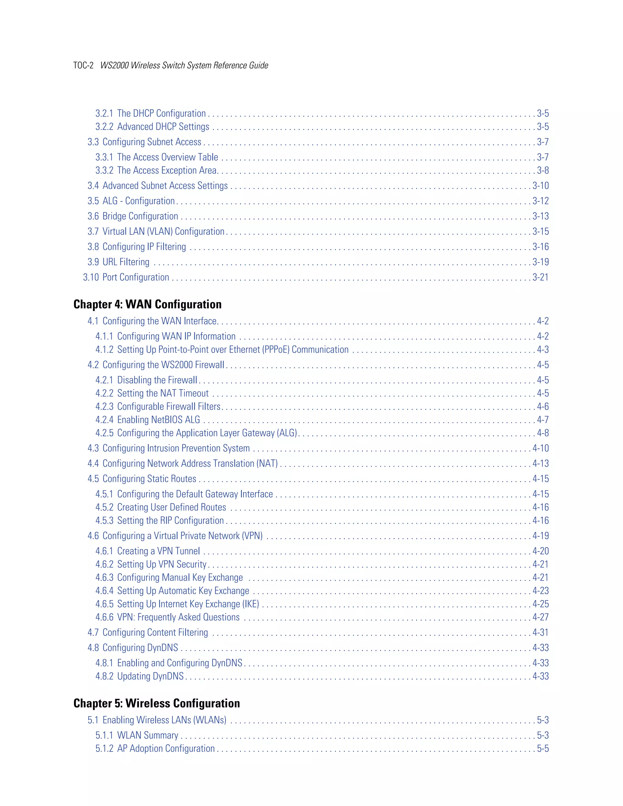 TOC-2 WS2000 Wireless Switch System Reference Guide




       3.2.1 The DHCP Configuration . . . . . . . . . . . . . . . . . . . . . . . . . . . . . . . . . . . . . . . . . . . . . . . . . . . . . . . . . . . . . . . . . . . . . . . . . 3-5
       3.2.2 Advanced DHCP Settings . . . . . . . . . . . . . . . . . . . . . . . . . . . . . . . . . . . . . . . . . . . . . . . . . . . . . . . . . . . . . . . . . . . . . . . . 3-5
   3.3 Configuring Subnet Access . . . . . . . . . . . . . . . . . . . . . . . . . . . . . . . . . . . . . . . . . . . . . . . . . . . . . . . . . . . . . . . . . . . . . . . . . . 3-7
       3.3.1 The Access Overview Table . . . . . . . . . . . . . . . . . . . . . . . . . . . . . . . . . . . . . . . . . . . . . . . . . . . . . . . . . . . . . . . . . . . . . . 3-7
       3.3.2 The Access Exception Area. . . . . . . . . . . . . . . . . . . . . . . . . . . . . . . . . . . . . . . . . . . . . . . . . . . . . . . . . . . . . . . . . . . . . . . 3-8
   3.4 Advanced Subnet Access Settings . . . . . . . . . . . . . . . . . . . . . . . . . . . . . . . . . . . . . . . . . . . . . . . . . . . . . . . . . . . . . . . . . . . 3-10
   3.5 ALG - Configuration . . . . . . . . . . . . . . . . . . . . . . . . . . . . . . . . . . . . . . . . . . . . . . . . . . . . . . . . . . . . . . . . . . . . . . . . . . . . . . . 3-12
   3.6 Bridge Configuration . . . . . . . . . . . . . . . . . . . . . . . . . . . . . . . . . . . . . . . . . . . . . . . . . . . . . . . . . . . . . . . . . . . . . . . . . . . . . . 3-13
   3.7 Virtual LAN (VLAN) Configuration . . . . . . . . . . . . . . . . . . . . . . . . . . . . . . . . . . . . . . . . . . . . . . . . . . . . . . . . . . . . . . . . . . . . 3-15
   3.8 Configuring IP Filtering . . . . . . . . . . . . . . . . . . . . . . . . . . . . . . . . . . . . . . . . . . . . . . . . . . . . . . . . . . . . . . . . . . . . . . . . . . . . 3-16
   3.9 URL Filtering . . . . . . . . . . . . . . . . . . . . . . . . . . . . . . . . . . . . . . . . . . . . . . . . . . . . . . . . . . . . . . . . . . . . . . . . . . . . . . . . . . . . 3-19
  3.10 Port Configuration . . . . . . . . . . . . . . . . . . . . . . . . . . . . . . . . . . . . . . . . . . . . . . . . . . . . . . . . . . . . . . . . . . . . . . . . . . . . . . . . 3-21

Chapter 4: WAN Configuration
   4.1 Configuring the WAN Interface. . . . . . . . . . . . . . . . . . . . . . . . . . . . . . . . . . . . . . . . . . . . . . . . . . . . . . . . . . . . . . . . . . . . . . . 4-2
       4.1.1 Configuring WAN IP Information . . . . . . . . . . . . . . . . . . . . . . . . . . . . . . . . . . . . . . . . . . . . . . . . . . . . . . . . . . . . . . . . . . 4-2
       4.1.2 Setting Up Point-to-Point over Ethernet (PPPoE) Communication . . . . . . . . . . . . . . . . . . . . . . . . . . . . . . . . . . . . . . . . . 4-3
   4.2 Configuring the WS2000 Firewall . . . . . . . . . . . . . . . . . . . . . . . . . . . . . . . . . . . . . . . . . . . . . . . . . . . . . . . . . . . . . . . . . . . . . 4-5
       4.2.1   Disabling the Firewall . . . . . . . . . . . . . . . . . . . . . . . . . . . . . . . . . . . . . . . . . . . . . . . . . . . . . . . . . . . . . . . . . . . . . . . . . . . 4-5
       4.2.2   Setting the NAT Timeout . . . . . . . . . . . . . . . . . . . . . . . . . . . . . . . . . . . . . . . . . . . . . . . . . . . . . . . . . . . . . . . . . . . . . . . . 4-5
       4.2.3   Configurable Firewall Filters. . . . . . . . . . . . . . . . . . . . . . . . . . . . . . . . . . . . . . . . . . . . . . . . . . . . . . . . . . . . . . . . . . . . . . 4-6
       4.2.4   Enabling NetBIOS ALG . . . . . . . . . . . . . . . . . . . . . . . . . . . . . . . . . . . . . . . . . . . . . . . . . . . . . . . . . . . . . . . . . . . . . . . . . . 4-7
       4.2.5   Configuring the Application Layer Gateway (ALG) . . . . . . . . . . . . . . . . . . . . . . . . . . . . . . . . . . . . . . . . . . . . . . . . . . . . . 4-8
   4.3 Configuring Intrusion Prevention System . . . . . . . . . . . . . . . . . . . . . . . . . . . . . . . . . . . . . . . . . . . . . . . . . . . . . . . . . . . . . . 4-10
   4.4 Configuring Network Address Translation (NAT) . . . . . . . . . . . . . . . . . . . . . . . . . . . . . . . . . . . . . . . . . . . . . . . . . . . . . . . . 4-13
   4.5 Configuring Static Routes . . . . . . . . . . . . . . . . . . . . . . . . . . . . . . . . . . . . . . . . . . . . . . . . . . . . . . . . . . . . . . . . . . . . . . . . . . 4-15
       4.5.1 Configuring the Default Gateway Interface . . . . . . . . . . . . . . . . . . . . . . . . . . . . . . . . . . . . . . . . . . . . . . . . . . . . . . . . . 4-15
       4.5.2 Creating User Defined Routes . . . . . . . . . . . . . . . . . . . . . . . . . . . . . . . . . . . . . . . . . . . . . . . . . . . . . . . . . . . . . . . . . . . 4-16
       4.5.3 Setting the RIP Configuration . . . . . . . . . . . . . . . . . . . . . . . . . . . . . . . . . . . . . . . . . . . . . . . . . . . . . . . . . . . . . . . . . . . . 4-16
   4.6 Configuring a Virtual Private Network (VPN) . . . . . . . . . . . . . . . . . . . . . . . . . . . . . . . . . . . . . . . . . . . . . . . . . . . . . . . . . . . 4-19
       4.6.1   Creating a VPN Tunnel . . . . . . . . . . . . . . . . . . . . . . . . . . . . . . . . . . . . . . . . . . . . . . . . . . . . . . . . . . . . . . . . . . . . . . . . . 4-20
       4.6.2   Setting Up VPN Security . . . . . . . . . . . . . . . . . . . . . . . . . . . . . . . . . . . . . . . . . . . . . . . . . . . . . . . . . . . . . . . . . . . . . . . . 4-21
       4.6.3   Configuring Manual Key Exchange . . . . . . . . . . . . . . . . . . . . . . . . . . . . . . . . . . . . . . . . . . . . . . . . . . . . . . . . . . . . . . . 4-21
       4.6.4   Setting Up Automatic Key Exchange . . . . . . . . . . . . . . . . . . . . . . . . . . . . . . . . . . . . . . . . . . . . . . . . . . . . . . . . . . . . . . 4-23
       4.6.5   Setting Up Internet Key Exchange (IKE) . . . . . . . . . . . . . . . . . . . . . . . . . . . . . . . . . . . . . . . . . . . . . . . . . . . . . . . . . . . . 4-25
       4.6.6   VPN: Frequently Asked Questions . . . . . . . . . . . . . . . . . . . . . . . . . . . . . . . . . . . . . . . . . . . . . . . . . . . . . . . . . . . . . . . . 4-27
   4.7 Configuring Content Filtering . . . . . . . . . . . . . . . . . . . . . . . . . . . . . . . . . . . . . . . . . . . . . . . . . . . . . . . . . . . . . . . . . . . . . . . 4-31
   4.8 Configuring DynDNS . . . . . . . . . . . . . . . . . . . . . . . . . . . . . . . . . . . . . . . . . . . . . . . . . . . . . . . . . . . . . . . . . . . . . . . . . . . . . . 4-33
       4.8.1 Enabling and Configuring DynDNS . . . . . . . . . . . . . . . . . . . . . . . . . . . . . . . . . . . . . . . . . . . . . . . . . . . . . . . . . . . . . . . . 4-33
       4.8.2 Updating DynDNS . . . . . . . . . . . . . . . . . . . . . . . . . . . . . . . . . . . . . . . . . . . . . . . . . . . . . . . . . . . . . . . . . . . . . . . . . . . . . 4-33

Chapter 5: Wireless Configuration
   5.1 Enabling Wireless LANs (WLANs) . . . . . . . . . . . . . . . . . . . . . . . . . . . . . . . . . . . . . . . . . . . . . . . . . . . . . . . . . . . . . . . . . . . . 5-3
       5.1.1 WLAN Summary . . . . . . . . . . . . . . . . . . . . . . . . . . . . . . . . . . . . . . . . . . . . . . . . . . . . . . . . . . . . . . . . . . . . . . . . . . . . . . . 5-3
       5.1.2 AP Adoption Configuration . . . . . . . . . . . . . . . . . . . . . . . . . . . . . . . . . . . . . . . . . . . . . . . . . . . . . . . . . . . . . . . . . . . . . . . 5-5
 