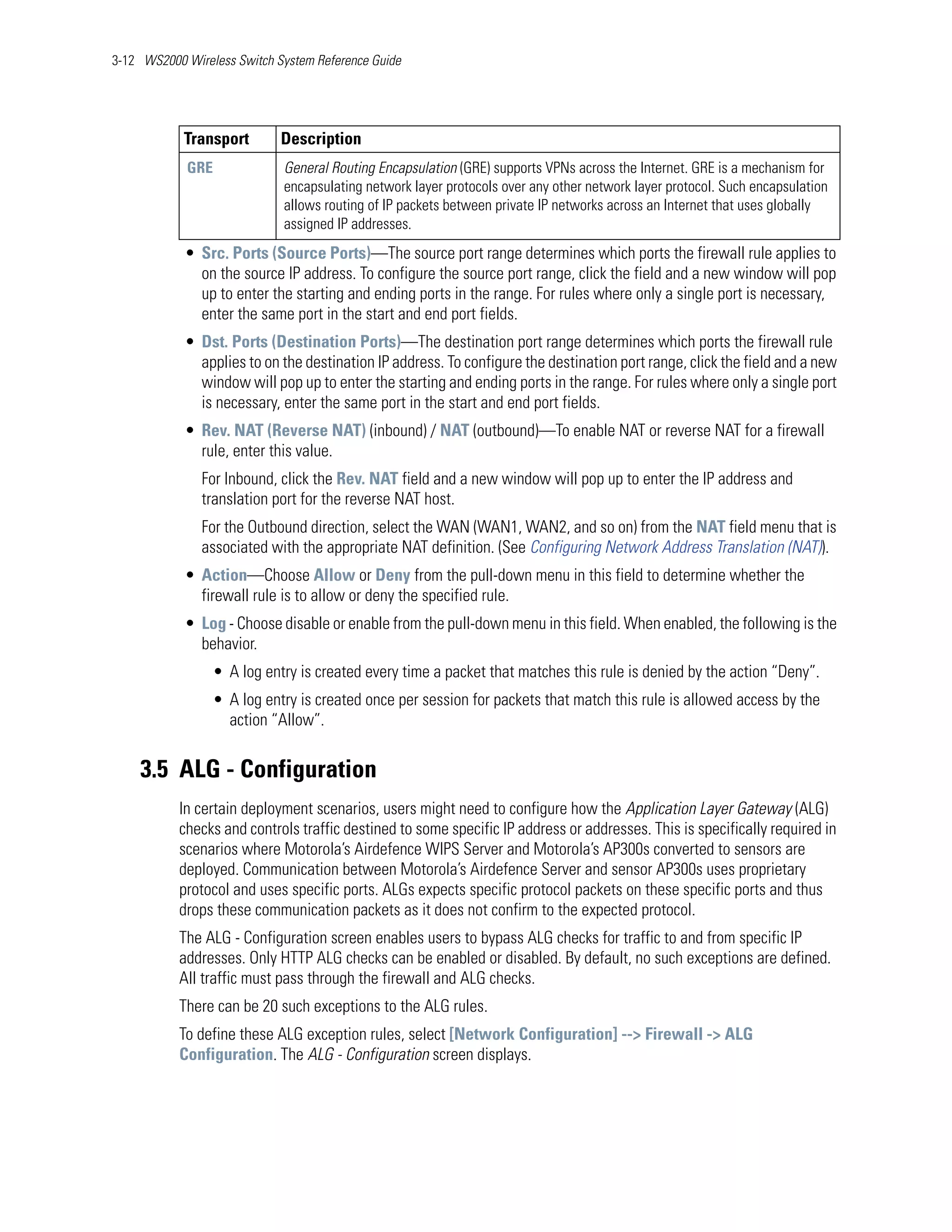 3-12 WS2000 Wireless Switch System Reference Guide




            Transport        Description
            GRE              General Routing Encapsulation (GRE) supports VPNs across the Internet. GRE is a mechanism for
                             encapsulating network layer protocols over any other network layer protocol. Such encapsulation
                             allows routing of IP packets between private IP networks across an Internet that uses globally
                             assigned IP addresses.
            • Src. Ports (Source Ports)—The source port range determines which ports the firewall rule applies to
              on the source IP address. To configure the source port range, click the field and a new window will pop
              up to enter the starting and ending ports in the range. For rules where only a single port is necessary,
              enter the same port in the start and end port fields.
            • Dst. Ports (Destination Ports)—The destination port range determines which ports the firewall rule
              applies to on the destination IP address. To configure the destination port range, click the field and a new
              window will pop up to enter the starting and ending ports in the range. For rules where only a single port
              is necessary, enter the same port in the start and end port fields.
            • Rev. NAT (Reverse NAT) (inbound) / NAT (outbound)—To enable NAT or reverse NAT for a firewall
              rule, enter this value.
               For Inbound, click the Rev. NAT field and a new window will pop up to enter the IP address and
               translation port for the reverse NAT host.
               For the Outbound direction, select the WAN (WAN1, WAN2, and so on) from the NAT field menu that is
               associated with the appropriate NAT definition. (See Configuring Network Address Translation (NAT)).
            • Action—Choose Allow or Deny from the pull-down menu in this field to determine whether the
              firewall rule is to allow or deny the specified rule.
            • Log - Choose disable or enable from the pull-down menu in this field. When enabled, the following is the
              behavior.
                 • A log entry is created every time a packet that matches this rule is denied by the action “Deny”.
                 • A log entry is created once per session for packets that match this rule is allowed access by the
                   action “Allow”.


    3.5 ALG - Configuration
           In certain deployment scenarios, users might need to configure how the Application Layer Gateway (ALG)
           checks and controls traffic destined to some specific IP address or addresses. This is specifically required in
           scenarios where Motorola’s Airdefence WIPS Server and Motorola’s AP300s converted to sensors are
           deployed. Communication between Motorola’s Airdefence Server and sensor AP300s uses proprietary
           protocol and uses specific ports. ALGs expects specific protocol packets on these specific ports and thus
           drops these communication packets as it does not confirm to the expected protocol.
           The ALG - Configuration screen enables users to bypass ALG checks for traffic to and from specific IP
           addresses. Only HTTP ALG checks can be enabled or disabled. By default, no such exceptions are defined.
           All traffic must pass through the firewall and ALG checks.
           There can be 20 such exceptions to the ALG rules.
           To define these ALG exception rules, select [Network Configuration] --> Firewall -> ALG
           Configuration. The ALG - Configuration screen displays.
 
