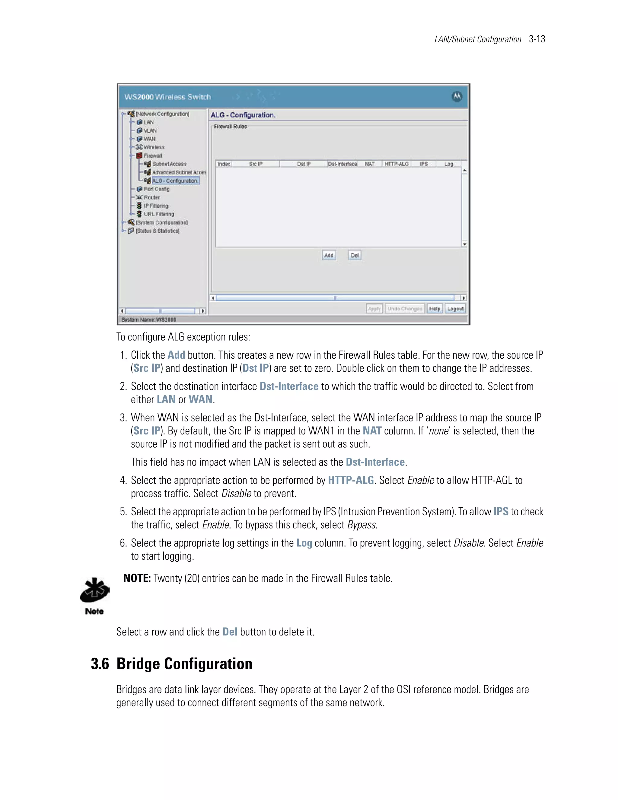 LAN/Subnet Configuration 3-13




   To configure ALG exception rules:
    1. Click the Add button. This creates a new row in the Firewall Rules table. For the new row, the source IP
       (Src IP) and destination IP (Dst IP) are set to zero. Double click on them to change the IP addresses.
    2. Select the destination interface Dst-Interface to which the traffic would be directed to. Select from
       either LAN or WAN.
    3. When WAN is selected as the Dst-Interface, select the WAN interface IP address to map the source IP
       (Src IP). By default, the Src IP is mapped to WAN1 in the NAT column. If ‘none’ is selected, then the
       source IP is not modified and the packet is sent out as such.
      This field has no impact when LAN is selected as the Dst-Interface.
    4. Select the appropriate action to be performed by HTTP-ALG. Select Enable to allow HTTP-AGL to
       process traffic. Select Disable to prevent.
    5. Select the appropriate action to be performed by IPS (Intrusion Prevention System). To allow IPS to check
       the traffic, select Enable. To bypass this check, select Bypass.
    6. Select the appropriate log settings in the Log column. To prevent logging, select Disable. Select Enable
       to start logging.

    NOTE: Twenty (20) entries can be made in the Firewall Rules table.



   Select a row and click the Del button to delete it.


3.6 Bridge Configuration
   Bridges are data link layer devices. They operate at the Layer 2 of the OSI reference model. Bridges are
   generally used to connect different segments of the same network.
 