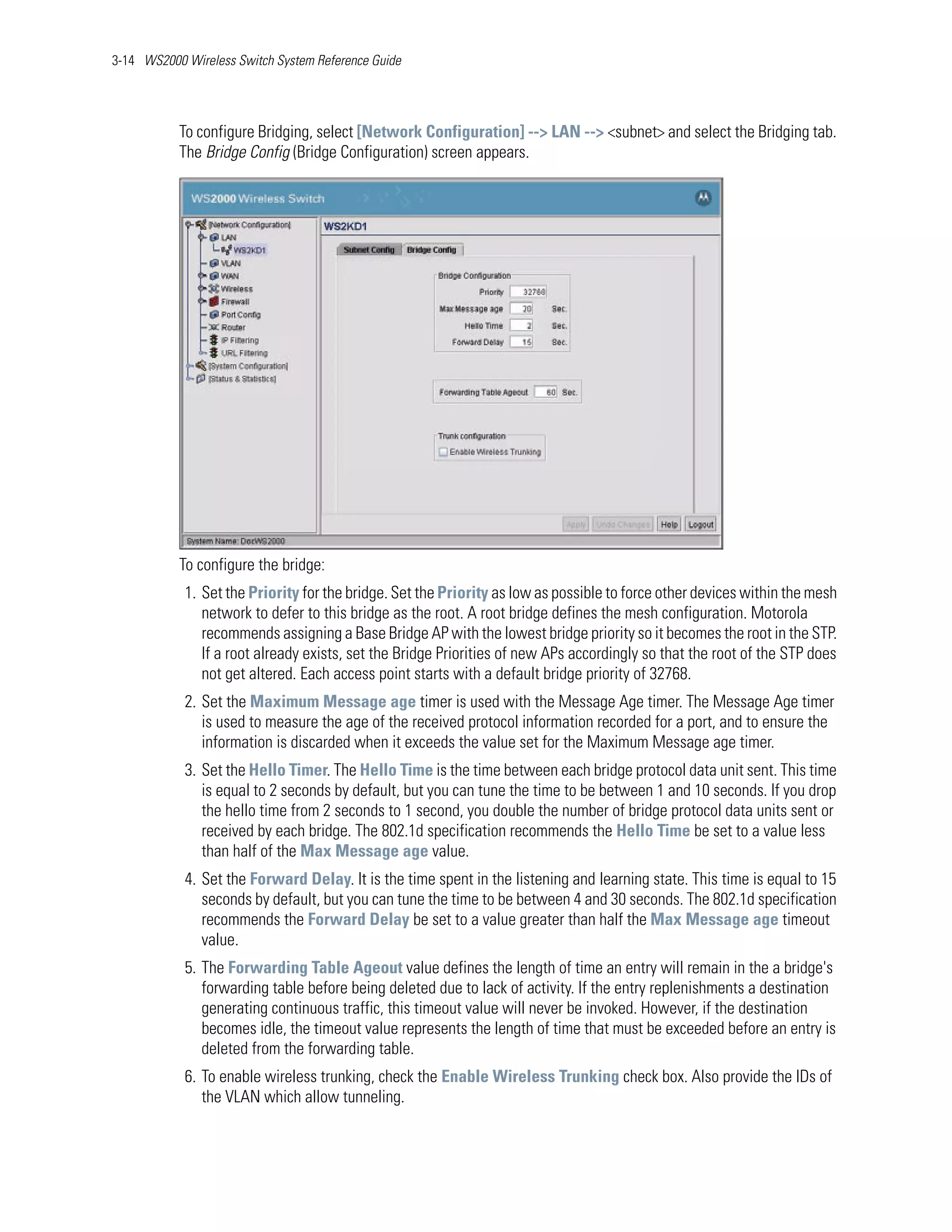 3-14 WS2000 Wireless Switch System Reference Guide




           To configure Bridging, select [Network Configuration] --> LAN --> <subnet> and select the Bridging tab.
           The Bridge Config (Bridge Configuration) screen appears.




           To configure the bridge:
            1. Set the Priority for the bridge. Set the Priority as low as possible to force other devices within the mesh
               network to defer to this bridge as the root. A root bridge defines the mesh configuration. Motorola
               recommends assigning a Base Bridge AP with the lowest bridge priority so it becomes the root in the STP.
               If a root already exists, set the Bridge Priorities of new APs accordingly so that the root of the STP does
               not get altered. Each access point starts with a default bridge priority of 32768.
            2. Set the Maximum Message age timer is used with the Message Age timer. The Message Age timer
               is used to measure the age of the received protocol information recorded for a port, and to ensure the
               information is discarded when it exceeds the value set for the Maximum Message age timer.
            3. Set the Hello Timer. The Hello Time is the time between each bridge protocol data unit sent. This time
               is equal to 2 seconds by default, but you can tune the time to be between 1 and 10 seconds. If you drop
               the hello time from 2 seconds to 1 second, you double the number of bridge protocol data units sent or
               received by each bridge. The 802.1d specification recommends the Hello Time be set to a value less
               than half of the Max Message age value.
            4. Set the Forward Delay. It is the time spent in the listening and learning state. This time is equal to 15
               seconds by default, but you can tune the time to be between 4 and 30 seconds. The 802.1d specification
               recommends the Forward Delay be set to a value greater than half the Max Message age timeout
               value.
            5. The Forwarding Table Ageout value defines the length of time an entry will remain in the a bridge's
               forwarding table before being deleted due to lack of activity. If the entry replenishments a destination
               generating continuous traffic, this timeout value will never be invoked. However, if the destination
               becomes idle, the timeout value represents the length of time that must be exceeded before an entry is
               deleted from the forwarding table.
            6. To enable wireless trunking, check the Enable Wireless Trunking check box. Also provide the IDs of
               the VLAN which allow tunneling.
 