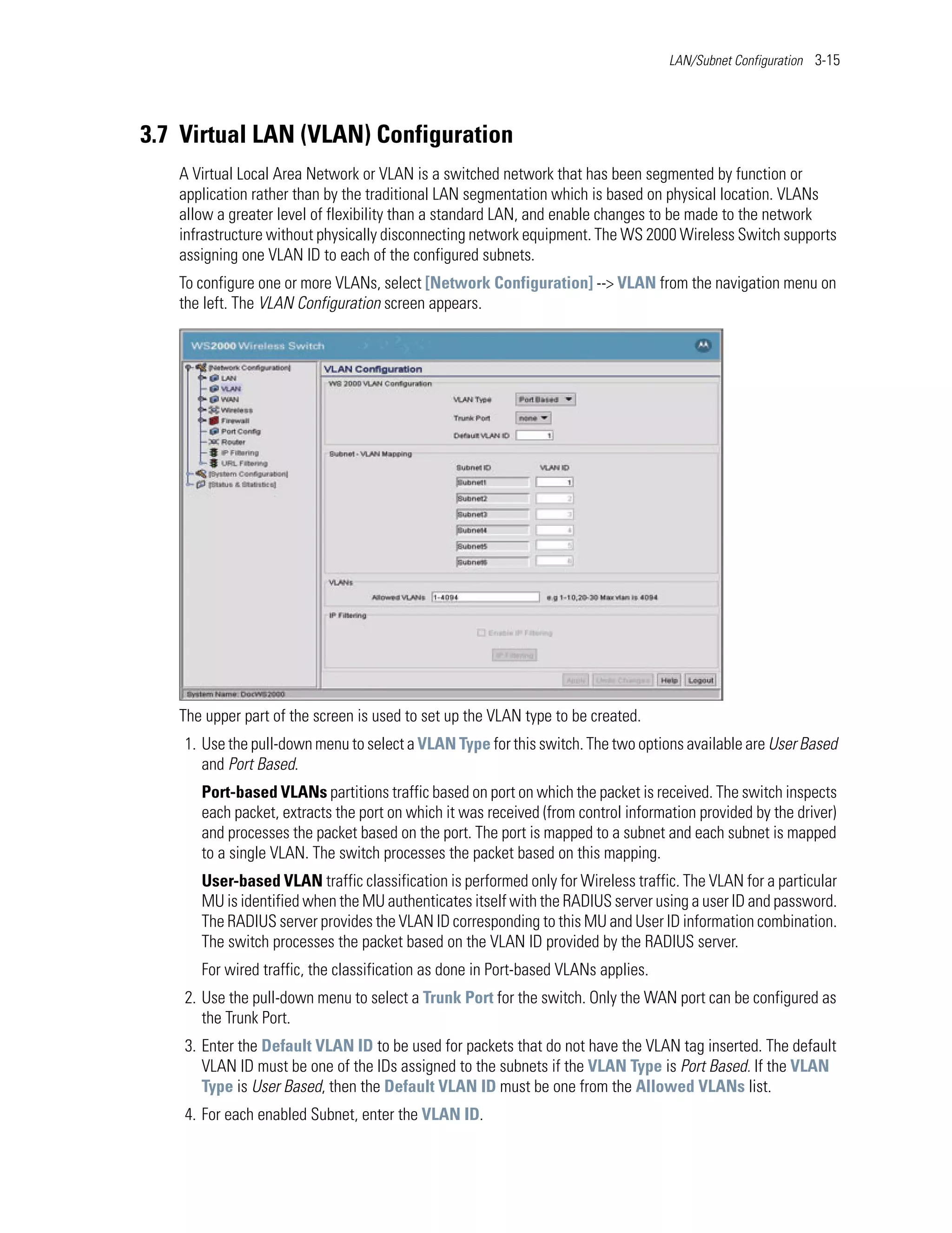 LAN/Subnet Configuration 3-15




3.7 Virtual LAN (VLAN) Configuration
   A Virtual Local Area Network or VLAN is a switched network that has been segmented by function or
   application rather than by the traditional LAN segmentation which is based on physical location. VLANs
   allow a greater level of flexibility than a standard LAN, and enable changes to be made to the network
   infrastructure without physically disconnecting network equipment. The WS 2000 Wireless Switch supports
   assigning one VLAN ID to each of the configured subnets.
   To configure one or more VLANs, select [Network Configuration] --> VLAN from the navigation menu on
   the left. The VLAN Configuration screen appears.




   The upper part of the screen is used to set up the VLAN type to be created.
    1. Use the pull-down menu to select a VLAN Type for this switch. The two options available are User Based
       and Port Based.
      Port-based VLANs partitions traffic based on port on which the packet is received. The switch inspects
      each packet, extracts the port on which it was received (from control information provided by the driver)
      and processes the packet based on the port. The port is mapped to a subnet and each subnet is mapped
      to a single VLAN. The switch processes the packet based on this mapping.
      User-based VLAN traffic classification is performed only for Wireless traffic. The VLAN for a particular
      MU is identified when the MU authenticates itself with the RADIUS server using a user ID and password.
      The RADIUS server provides the VLAN ID corresponding to this MU and User ID information combination.
      The switch processes the packet based on the VLAN ID provided by the RADIUS server.
      For wired traffic, the classification as done in Port-based VLANs applies.
    2. Use the pull-down menu to select a Trunk Port for the switch. Only the WAN port can be configured as
       the Trunk Port.
    3. Enter the Default VLAN ID to be used for packets that do not have the VLAN tag inserted. The default
       VLAN ID must be one of the IDs assigned to the subnets if the VLAN Type is Port Based. If the VLAN
       Type is User Based, then the Default VLAN ID must be one from the Allowed VLANs list.
    4. For each enabled Subnet, enter the VLAN ID.
 
