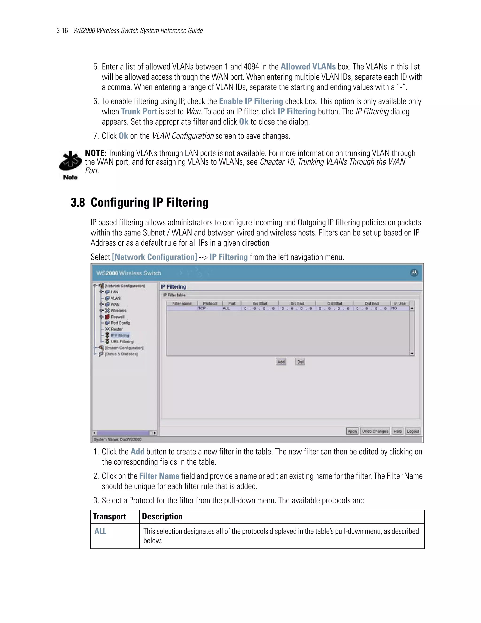 3-16 WS2000 Wireless Switch System Reference Guide




            5. Enter a list of allowed VLANs between 1 and 4094 in the Allowed VLANs box. The VLANs in this list
               will be allowed access through the WAN port. When entering multiple VLAN IDs, separate each ID with
               a comma. When entering a range of VLAN IDs, separate the starting and ending values with a “-”.
            6. To enable filtering using IP, check the Enable IP Filtering check box. This option is only available only
               when Trunk Port is set to Wan. To add an IP filter, click IP Filtering button. The IP Filtering dialog
               appears. Set the appropriate filter and click Ok to close the dialog.
            7. Click Ok on the VLAN Configuration screen to save changes.

         NOTE: Trunking VLANs through LAN ports is not available. For more information on trunking VLAN through
         the WAN port, and for assigning VLANs to WLANs, see Chapter 10, Trunking VLANs Through the WAN
         Port.


    3.8 Configuring IP Filtering
           IP based filtering allows administrators to configure Incoming and Outgoing IP filtering policies on packets
           within the same Subnet / WLAN and between wired and wireless hosts. Filters can be set up based on IP
           Address or as a default rule for all IPs in a given direction
           Select [Network Configuration] --> IP Filtering from the left navigation menu.




            1. Click the Add button to create a new filter in the table. The new filter can then be edited by clicking on
               the corresponding fields in the table.
            2. Click on the Filter Name field and provide a name or edit an existing name for the filter. The Filter Name
               should be unique for each filter rule that is added.
            3. Select a Protocol for the filter from the pull-down menu. The available protocols are:
            Transport        Description
            ALL              This selection designates all of the protocols displayed in the table’s pull-down menu, as described
                             below.
 