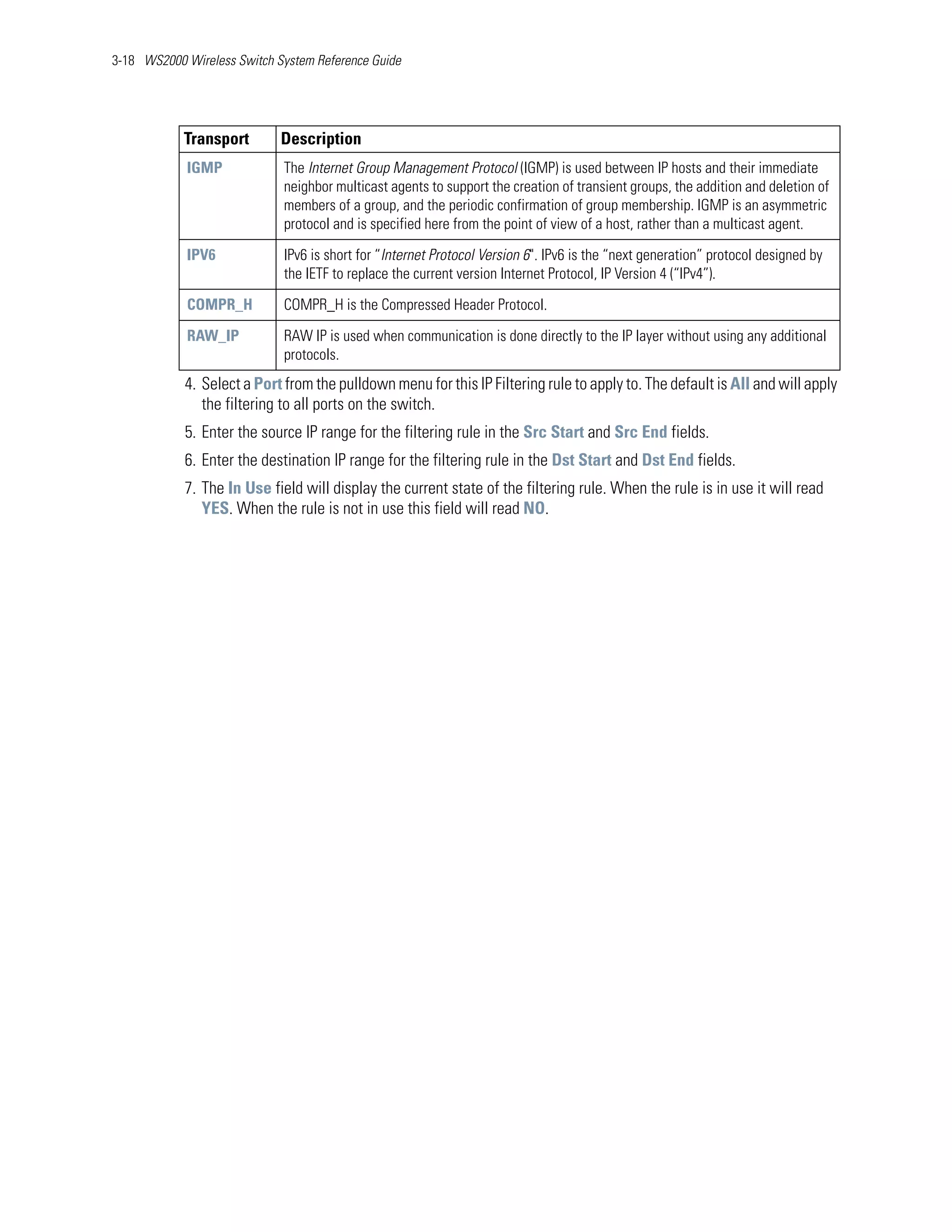3-18 WS2000 Wireless Switch System Reference Guide




            Transport        Description
            IGMP             The Internet Group Management Protocol (IGMP) is used between IP hosts and their immediate
                             neighbor multicast agents to support the creation of transient groups, the addition and deletion of
                             members of a group, and the periodic confirmation of group membership. IGMP is an asymmetric
                             protocol and is specified here from the point of view of a host, rather than a multicast agent.

            IPV6             IPv6 is short for “Internet Protocol Version 6". IPv6 is the “next generation” protocol designed by
                             the IETF to replace the current version Internet Protocol, IP Version 4 (“IPv4”).

            COMPR_H          COMPR_H is the Compressed Header Protocol.

            RAW_IP           RAW IP is used when communication is done directly to the IP layer without using any additional
                             protocols.
            4. Select a Port from the pulldown menu for this IP Filtering rule to apply to. The default is All and will apply
               the filtering to all ports on the switch.
            5. Enter the source IP range for the filtering rule in the Src Start and Src End fields.
            6. Enter the destination IP range for the filtering rule in the Dst Start and Dst End fields.
            7. The In Use field will display the current state of the filtering rule. When the rule is in use it will read
               YES. When the rule is not in use this field will read NO.
 