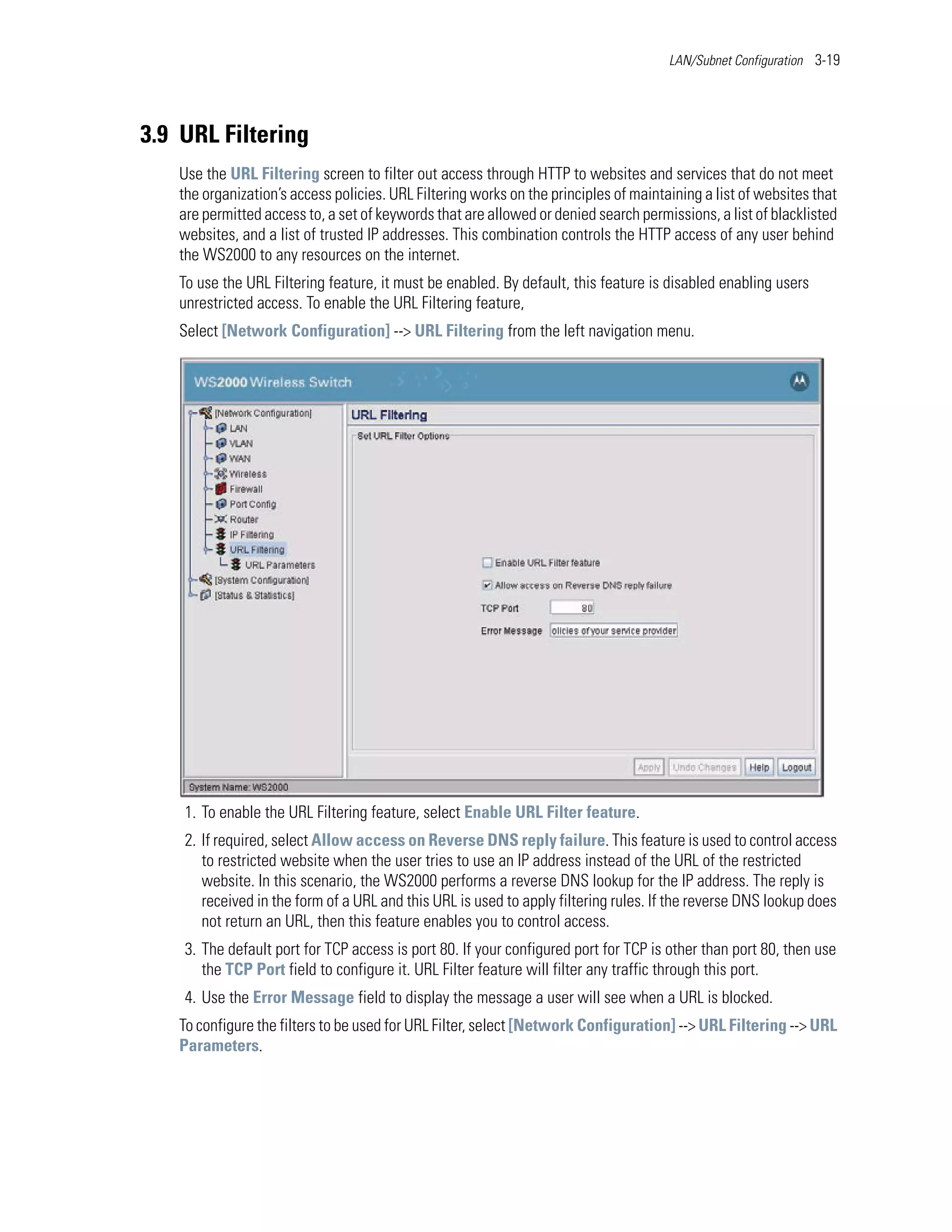 LAN/Subnet Configuration 3-19




3.9 URL Filtering
   Use the URL Filtering screen to filter out access through HTTP to websites and services that do not meet
   the organization’s access policies. URL Filtering works on the principles of maintaining a list of websites that
   are permitted access to, a set of keywords that are allowed or denied search permissions, a list of blacklisted
   websites, and a list of trusted IP addresses. This combination controls the HTTP access of any user behind
   the WS2000 to any resources on the internet.
   To use the URL Filtering feature, it must be enabled. By default, this feature is disabled enabling users
   unrestricted access. To enable the URL Filtering feature,
   Select [Network Configuration] --> URL Filtering from the left navigation menu.




    1. To enable the URL Filtering feature, select Enable URL Filter feature.
    2. If required, select Allow access on Reverse DNS reply failure. This feature is used to control access
       to restricted website when the user tries to use an IP address instead of the URL of the restricted
       website. In this scenario, the WS2000 performs a reverse DNS lookup for the IP address. The reply is
       received in the form of a URL and this URL is used to apply filtering rules. If the reverse DNS lookup does
       not return an URL, then this feature enables you to control access.
    3. The default port for TCP access is port 80. If your configured port for TCP is other than port 80, then use
       the TCP Port field to configure it. URL Filter feature will filter any traffic through this port.
    4. Use the Error Message field to display the message a user will see when a URL is blocked.
   To configure the filters to be used for URL Filter, select [Network Configuration] --> URL Filtering --> URL
   Parameters.
 