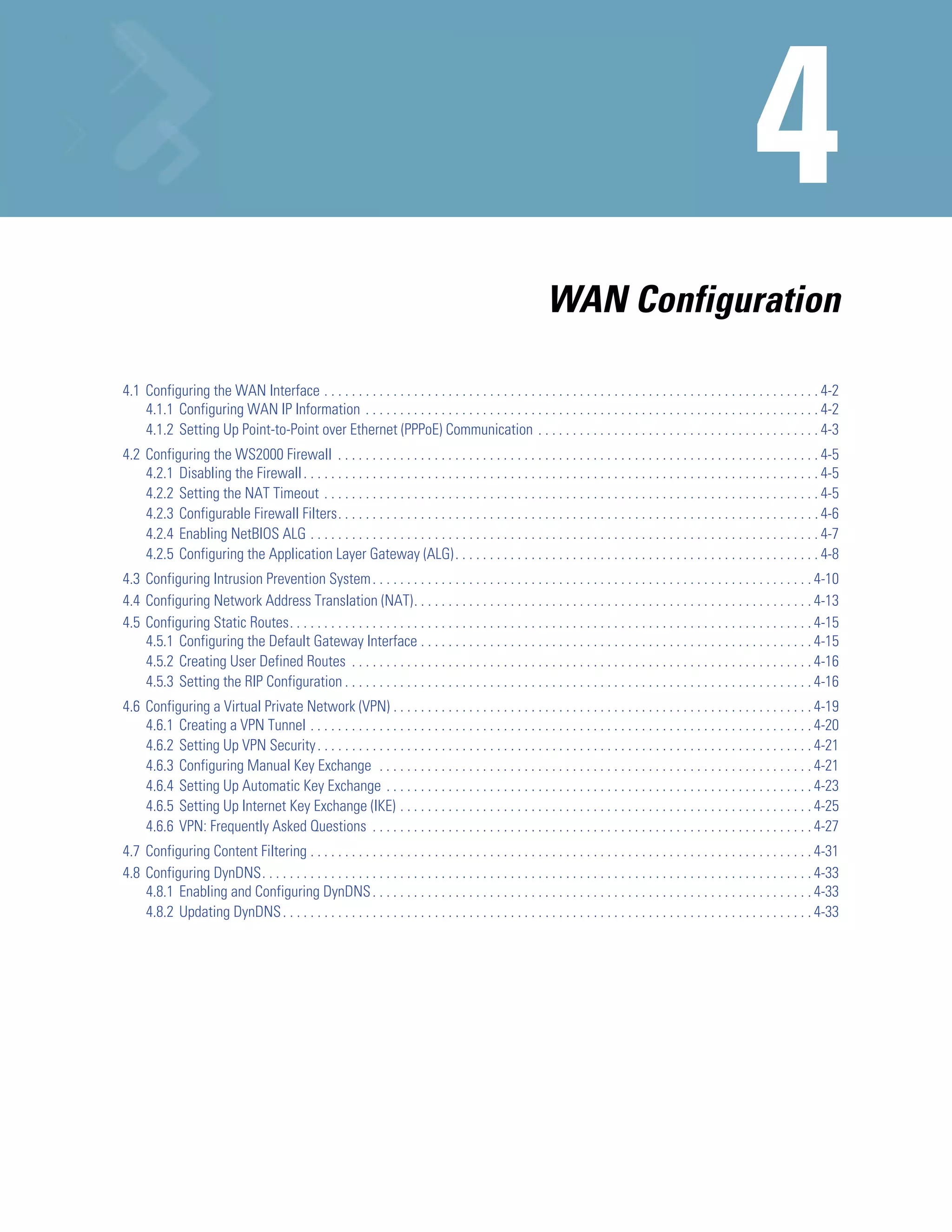 WAN Configuration

4.1 Configuring the WAN Interface . . . . . . . . . . . . . . . . . . . . . . . . . . . . . . . . . . . . . . . . . . . . . . . . . . . . . . . . . . . . . . . . . . . . . . . . 4-2
    4.1.1 Configuring WAN IP Information . . . . . . . . . . . . . . . . . . . . . . . . . . . . . . . . . . . . . . . . . . . . . . . . . . . . . . . . . . . . . . . . . . 4-2
    4.1.2 Setting Up Point-to-Point over Ethernet (PPPoE) Communication . . . . . . . . . . . . . . . . . . . . . . . . . . . . . . . . . . . . . . . . . 4-3
4.2 Configuring the WS2000 Firewall . . . . . . . . . . . . . . . . . . . . . . . . . . . . . . . . . . . . . . . . . . . . . . . . . . . . . . . . . . . . . . . . . . . . . . 4-5
    4.2.1 Disabling the Firewall . . . . . . . . . . . . . . . . . . . . . . . . . . . . . . . . . . . . . . . . . . . . . . . . . . . . . . . . . . . . . . . . . . . . . . . . . . . 4-5
    4.2.2 Setting the NAT Timeout . . . . . . . . . . . . . . . . . . . . . . . . . . . . . . . . . . . . . . . . . . . . . . . . . . . . . . . . . . . . . . . . . . . . . . . . 4-5
    4.2.3 Configurable Firewall Filters. . . . . . . . . . . . . . . . . . . . . . . . . . . . . . . . . . . . . . . . . . . . . . . . . . . . . . . . . . . . . . . . . . . . . . 4-6
    4.2.4 Enabling NetBIOS ALG . . . . . . . . . . . . . . . . . . . . . . . . . . . . . . . . . . . . . . . . . . . . . . . . . . . . . . . . . . . . . . . . . . . . . . . . . . 4-7
    4.2.5 Configuring the Application Layer Gateway (ALG) . . . . . . . . . . . . . . . . . . . . . . . . . . . . . . . . . . . . . . . . . . . . . . . . . . . . . 4-8
4.3 Configuring Intrusion Prevention System . . . . . . . . . . . . . . . . . . . . . . . . . . . . . . . . . . . . . . . . . . . . . . . . . . . . . . . . . . . . . . . . 4-10
4.4 Configuring Network Address Translation (NAT). . . . . . . . . . . . . . . . . . . . . . . . . . . . . . . . . . . . . . . . . . . . . . . . . . . . . . . . . . 4-13
4.5 Configuring Static Routes. . . . . . . . . . . . . . . . . . . . . . . . . . . . . . . . . . . . . . . . . . . . . . . . . . . . . . . . . . . . . . . . . . . . . . . . . . . . 4-15
    4.5.1 Configuring the Default Gateway Interface . . . . . . . . . . . . . . . . . . . . . . . . . . . . . . . . . . . . . . . . . . . . . . . . . . . . . . . . . 4-15
    4.5.2 Creating User Defined Routes . . . . . . . . . . . . . . . . . . . . . . . . . . . . . . . . . . . . . . . . . . . . . . . . . . . . . . . . . . . . . . . . . . . 4-16
    4.5.3 Setting the RIP Configuration . . . . . . . . . . . . . . . . . . . . . . . . . . . . . . . . . . . . . . . . . . . . . . . . . . . . . . . . . . . . . . . . . . . . 4-16
4.6 Configuring a Virtual Private Network (VPN) . . . . . . . . . . . . . . . . . . . . . . . . . . . . . . . . . . . . . . . . . . . . . . . . . . . . . . . . . . . . . 4-19
    4.6.1 Creating a VPN Tunnel . . . . . . . . . . . . . . . . . . . . . . . . . . . . . . . . . . . . . . . . . . . . . . . . . . . . . . . . . . . . . . . . . . . . . . . . . 4-20
    4.6.2 Setting Up VPN Security . . . . . . . . . . . . . . . . . . . . . . . . . . . . . . . . . . . . . . . . . . . . . . . . . . . . . . . . . . . . . . . . . . . . . . . . 4-21
    4.6.3 Configuring Manual Key Exchange . . . . . . . . . . . . . . . . . . . . . . . . . . . . . . . . . . . . . . . . . . . . . . . . . . . . . . . . . . . . . . . 4-21
    4.6.4 Setting Up Automatic Key Exchange . . . . . . . . . . . . . . . . . . . . . . . . . . . . . . . . . . . . . . . . . . . . . . . . . . . . . . . . . . . . . . 4-23
    4.6.5 Setting Up Internet Key Exchange (IKE) . . . . . . . . . . . . . . . . . . . . . . . . . . . . . . . . . . . . . . . . . . . . . . . . . . . . . . . . . . . . 4-25
    4.6.6 VPN: Frequently Asked Questions . . . . . . . . . . . . . . . . . . . . . . . . . . . . . . . . . . . . . . . . . . . . . . . . . . . . . . . . . . . . . . . . 4-27
4.7 Configuring Content Filtering . . . . . . . . . . . . . . . . . . . . . . . . . . . . . . . . . . . . . . . . . . . . . . . . . . . . . . . . . . . . . . . . . . . . . . . . . 4-31
4.8 Configuring DynDNS. . . . . . . . . . . . . . . . . . . . . . . . . . . . . . . . . . . . . . . . . . . . . . . . . . . . . . . . . . . . . . . . . . . . . . . . . . . . . . . . 4-33
    4.8.1 Enabling and Configuring DynDNS . . . . . . . . . . . . . . . . . . . . . . . . . . . . . . . . . . . . . . . . . . . . . . . . . . . . . . . . . . . . . . . . 4-33
    4.8.2 Updating DynDNS . . . . . . . . . . . . . . . . . . . . . . . . . . . . . . . . . . . . . . . . . . . . . . . . . . . . . . . . . . . . . . . . . . . . . . . . . . . . . 4-33
 