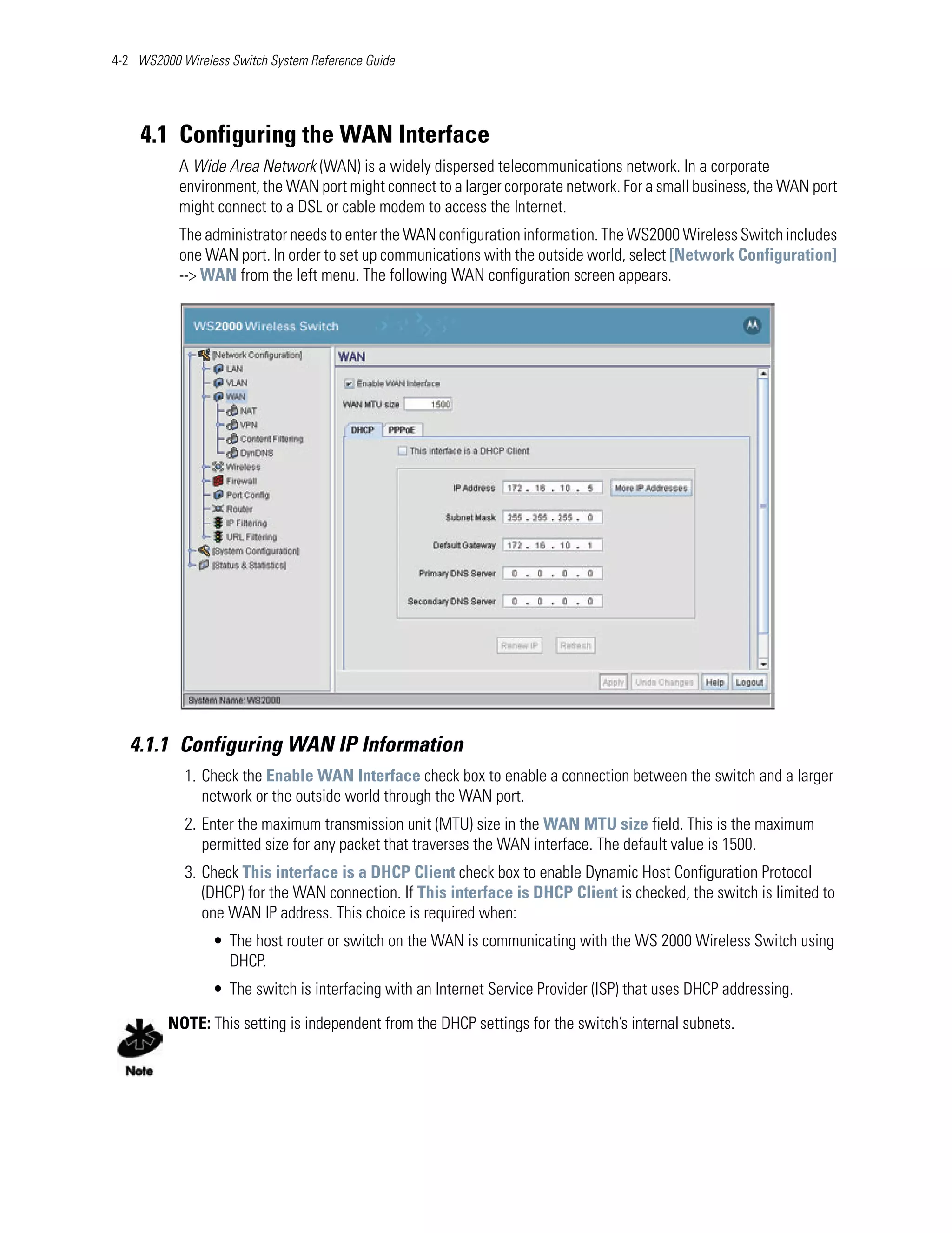 4-2 WS2000 Wireless Switch System Reference Guide




    4.1 Configuring the WAN Interface
           A Wide Area Network (WAN) is a widely dispersed telecommunications network. In a corporate
           environment, the WAN port might connect to a larger corporate network. For a small business, the WAN port
           might connect to a DSL or cable modem to access the Internet.
           The administrator needs to enter the WAN configuration information. The WS2000 Wireless Switch includes
           one WAN port. In order to set up communications with the outside world, select [Network Configuration]
           --> WAN from the left menu. The following WAN configuration screen appears.




   4.1.1 Configuring WAN IP Information
            1. Check the Enable WAN Interface check box to enable a connection between the switch and a larger
               network or the outside world through the WAN port.
            2. Enter the maximum transmission unit (MTU) size in the WAN MTU size field. This is the maximum
               permitted size for any packet that traverses the WAN interface. The default value is 1500.
            3. Check This interface is a DHCP Client check box to enable Dynamic Host Configuration Protocol
               (DHCP) for the WAN connection. If This interface is DHCP Client is checked, the switch is limited to
               one WAN IP address. This choice is required when:
                 • The host router or switch on the WAN is communicating with the WS 2000 Wireless Switch using
                   DHCP.
                 • The switch is interfacing with an Internet Service Provider (ISP) that uses DHCP addressing.

         NOTE: This setting is independent from the DHCP settings for the switch’s internal subnets.
 