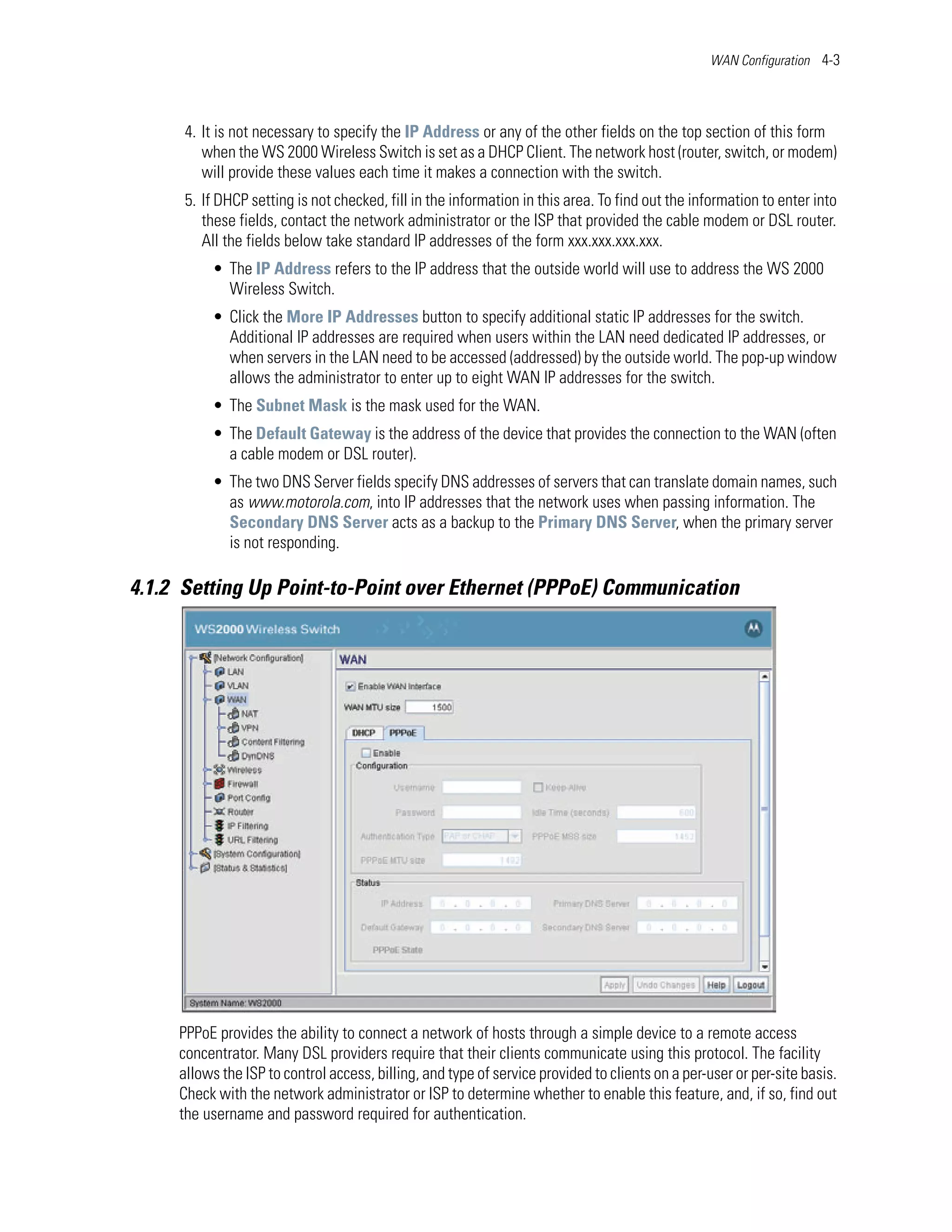 WAN Configuration 4-3




      4. It is not necessary to specify the IP Address or any of the other fields on the top section of this form
         when the WS 2000 Wireless Switch is set as a DHCP Client. The network host (router, switch, or modem)
         will provide these values each time it makes a connection with the switch.
      5. If DHCP setting is not checked, fill in the information in this area. To find out the information to enter into
         these fields, contact the network administrator or the ISP that provided the cable modem or DSL router.
         All the fields below take standard IP addresses of the form xxx.xxx.xxx.xxx.
          • The IP Address refers to the IP address that the outside world will use to address the WS 2000
            Wireless Switch.
          • Click the More IP Addresses button to specify additional static IP addresses for the switch.
            Additional IP addresses are required when users within the LAN need dedicated IP addresses, or
            when servers in the LAN need to be accessed (addressed) by the outside world. The pop-up window
            allows the administrator to enter up to eight WAN IP addresses for the switch.
          • The Subnet Mask is the mask used for the WAN.
          • The Default Gateway is the address of the device that provides the connection to the WAN (often
            a cable modem or DSL router).
          • The two DNS Server fields specify DNS addresses of servers that can translate domain names, such
            as www.motorola.com, into IP addresses that the network uses when passing information. The
            Secondary DNS Server acts as a backup to the Primary DNS Server, when the primary server
            is not responding.

4.1.2 Setting Up Point-to-Point over Ethernet (PPPoE) Communication




     PPPoE provides the ability to connect a network of hosts through a simple device to a remote access
     concentrator. Many DSL providers require that their clients communicate using this protocol. The facility
     allows the ISP to control access, billing, and type of service provided to clients on a per-user or per-site basis.
     Check with the network administrator or ISP to determine whether to enable this feature, and, if so, find out
     the username and password required for authentication.
 