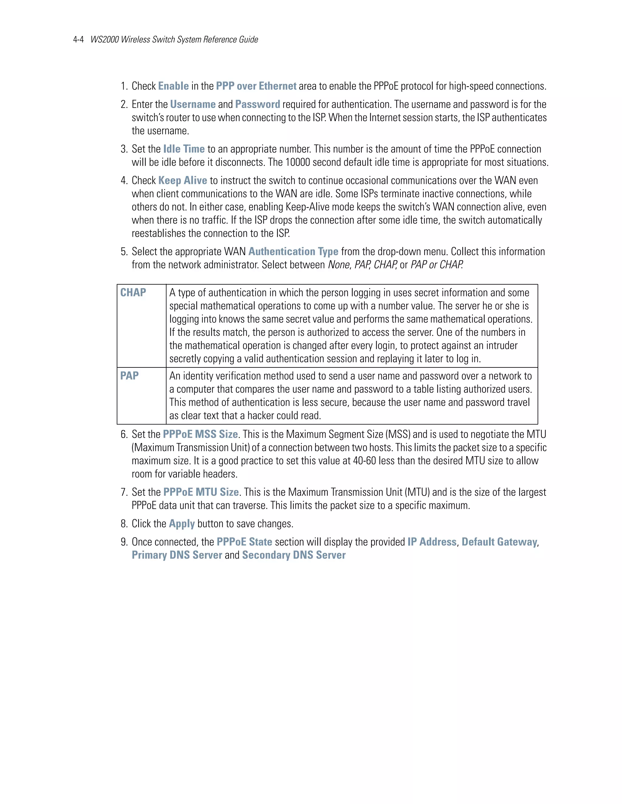 4-4 WS2000 Wireless Switch System Reference Guide




            1. Check Enable in the PPP over Ethernet area to enable the PPPoE protocol for high-speed connections.
            2. Enter the Username and Password required for authentication. The username and password is for the
               switch’s router to use when connecting to the ISP. When the Internet session starts, the ISP authenticates
               the username.
            3. Set the Idle Time to an appropriate number. This number is the amount of time the PPPoE connection
               will be idle before it disconnects. The 10000 second default idle time is appropriate for most situations.
            4. Check Keep Alive to instruct the switch to continue occasional communications over the WAN even
               when client communications to the WAN are idle. Some ISPs terminate inactive connections, while
               others do not. In either case, enabling Keep-Alive mode keeps the switch’s WAN connection alive, even
               when there is no traffic. If the ISP drops the connection after some idle time, the switch automatically
               reestablishes the connection to the ISP.
            5. Select the appropriate WAN Authentication Type from the drop-down menu. Collect this information
               from the network administrator. Select between None, PAP, CHAP, or PAP or CHAP.

            CHAP         A type of authentication in which the person logging in uses secret information and some
                         special mathematical operations to come up with a number value. The server he or she is
                         logging into knows the same secret value and performs the same mathematical operations.
                         If the results match, the person is authorized to access the server. One of the numbers in
                         the mathematical operation is changed after every login, to protect against an intruder
                         secretly copying a valid authentication session and replaying it later to log in.
            PAP          An identity verification method used to send a user name and password over a network to
                         a computer that compares the user name and password to a table listing authorized users.
                         This method of authentication is less secure, because the user name and password travel
                         as clear text that a hacker could read.
            6. Set the PPPoE MSS Size. This is the Maximum Segment Size (MSS) and is used to negotiate the MTU
               (Maximum Transmission Unit) of a connection between two hosts. This limits the packet size to a specific
               maximum size. It is a good practice to set this value at 40-60 less than the desired MTU size to allow
               room for variable headers.
            7. Set the PPPoE MTU Size. This is the Maximum Transmission Unit (MTU) and is the size of the largest
               PPPoE data unit that can traverse. This limits the packet size to a specific maximum.
            8. Click the Apply button to save changes.
            9. Once connected, the PPPoE State section will display the provided IP Address, Default Gateway,
               Primary DNS Server and Secondary DNS Server
 