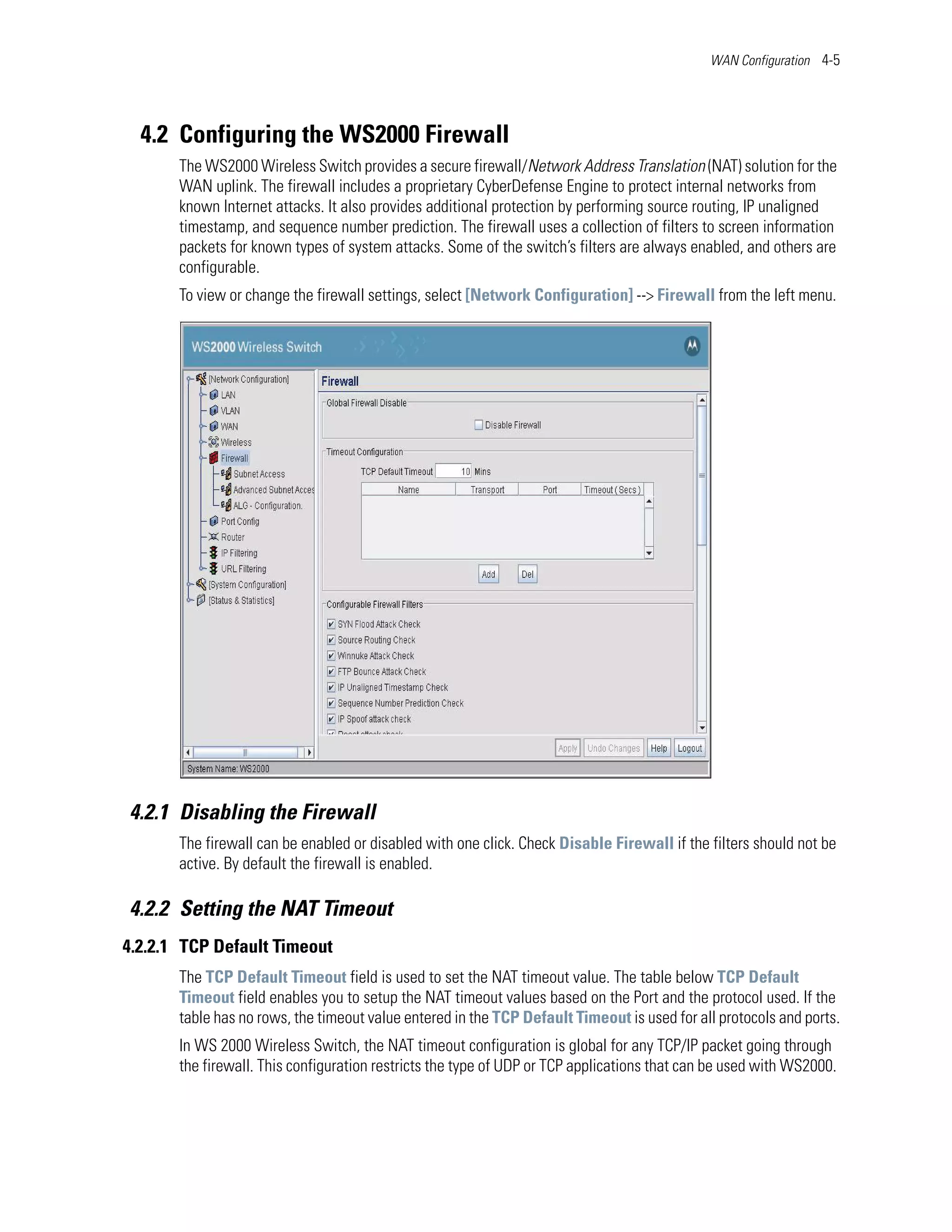 WAN Configuration 4-5




  4.2 Configuring the WS2000 Firewall
       The WS2000 Wireless Switch provides a secure firewall/Network Address Translation (NAT) solution for the
       WAN uplink. The firewall includes a proprietary CyberDefense Engine to protect internal networks from
       known Internet attacks. It also provides additional protection by performing source routing, IP unaligned
       timestamp, and sequence number prediction. The firewall uses a collection of filters to screen information
       packets for known types of system attacks. Some of the switch’s filters are always enabled, and others are
       configurable.
       To view or change the firewall settings, select [Network Configuration] --> Firewall from the left menu.




4.2.1 Disabling the Firewall
       The firewall can be enabled or disabled with one click. Check Disable Firewall if the filters should not be
       active. By default the firewall is enabled.

4.2.2 Setting the NAT Timeout
4.2.2.1 TCP Default Timeout
       The TCP Default Timeout field is used to set the NAT timeout value. The table below TCP Default
       Timeout field enables you to setup the NAT timeout values based on the Port and the protocol used. If the
       table has no rows, the timeout value entered in the TCP Default Timeout is used for all protocols and ports.
       In WS 2000 Wireless Switch, the NAT timeout configuration is global for any TCP/IP packet going through
       the firewall. This configuration restricts the type of UDP or TCP applications that can be used with WS2000.
 