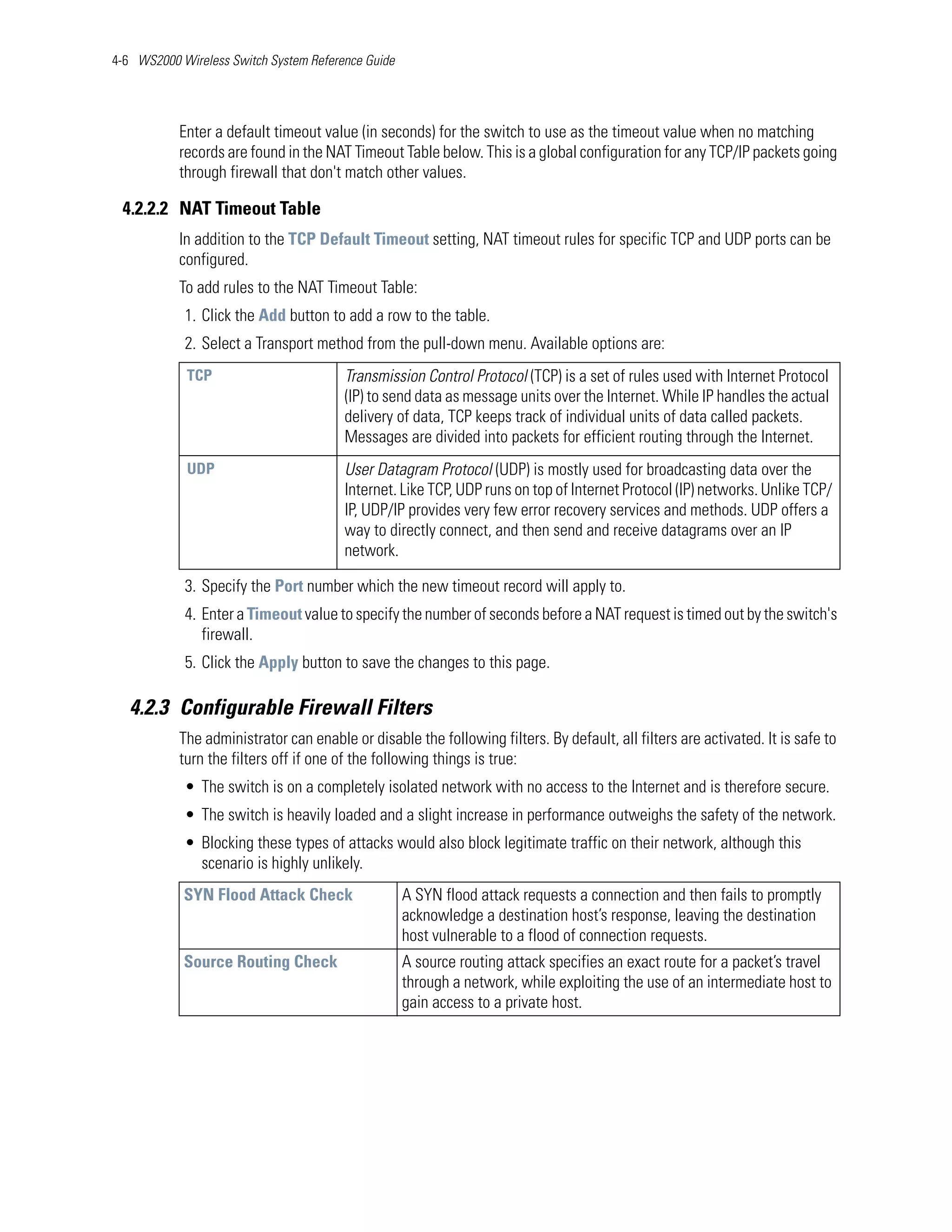 4-6 WS2000 Wireless Switch System Reference Guide




           Enter a default timeout value (in seconds) for the switch to use as the timeout value when no matching
           records are found in the NAT Timeout Table below. This is a global configuration for any TCP/IP packets going
           through firewall that don't match other values.

 4.2.2.2 NAT Timeout Table
           In addition to the TCP Default Timeout setting, NAT timeout rules for specific TCP and UDP ports can be
           configured.
           To add rules to the NAT Timeout Table:
            1. Click the Add button to add a row to the table.
            2. Select a Transport method from the pull-down menu. Available options are:
            TCP                         Transmission Control Protocol (TCP) is a set of rules used with Internet Protocol
                                        (IP) to send data as message units over the Internet. While IP handles the actual
                                        delivery of data, TCP keeps track of individual units of data called packets.
                                        Messages are divided into packets for efficient routing through the Internet.
            UDP                         User Datagram Protocol (UDP) is mostly used for broadcasting data over the
                                        Internet. Like TCP, UDP runs on top of Internet Protocol (IP) networks. Unlike TCP/
                                        IP, UDP/IP provides very few error recovery services and methods. UDP offers a
                                        way to directly connect, and then send and receive datagrams over an IP
                                        network.

            3. Specify the Port number which the new timeout record will apply to.
            4. Enter a Timeout value to specify the number of seconds before a NAT request is timed out by the switch's
               firewall.
            5. Click the Apply button to save the changes to this page.

   4.2.3 Configurable Firewall Filters
           The administrator can enable or disable the following filters. By default, all filters are activated. It is safe to
           turn the filters off if one of the following things is true:
            • The switch is on a completely isolated network with no access to the Internet and is therefore secure.
            • The switch is heavily loaded and a slight increase in performance outweighs the safety of the network.
            • Blocking these types of attacks would also block legitimate traffic on their network, although this
              scenario is highly unlikely.
            SYN Flood Attack Check                  A SYN flood attack requests a connection and then fails to promptly
                                                    acknowledge a destination host’s response, leaving the destination
                                                    host vulnerable to a flood of connection requests.
            Source Routing Check                    A source routing attack specifies an exact route for a packet’s travel
                                                    through a network, while exploiting the use of an intermediate host to
                                                    gain access to a private host.
 