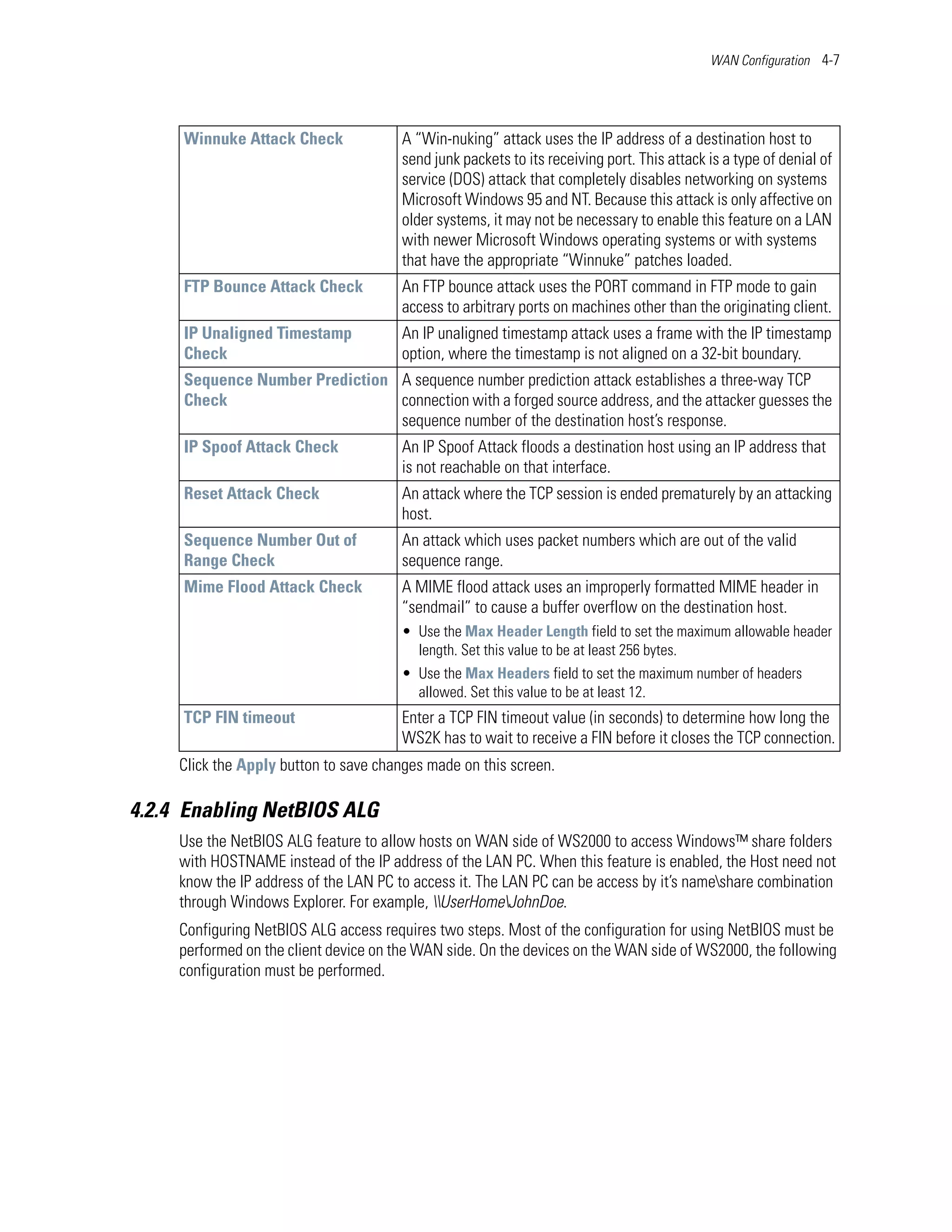 WAN Configuration 4-7




     Winnuke Attack Check              A “Win-nuking” attack uses the IP address of a destination host to
                                       send junk packets to its receiving port. This attack is a type of denial of
                                       service (DOS) attack that completely disables networking on systems
                                       Microsoft Windows 95 and NT. Because this attack is only affective on
                                       older systems, it may not be necessary to enable this feature on a LAN
                                       with newer Microsoft Windows operating systems or with systems
                                       that have the appropriate “Winnuke” patches loaded.
     FTP Bounce Attack Check           An FTP bounce attack uses the PORT command in FTP mode to gain
                                       access to arbitrary ports on machines other than the originating client.
     IP Unaligned Timestamp            An IP unaligned timestamp attack uses a frame with the IP timestamp
     Check                             option, where the timestamp is not aligned on a 32-bit boundary.
     Sequence Number Prediction A sequence number prediction attack establishes a three-way TCP
     Check                      connection with a forged source address, and the attacker guesses the
                                sequence number of the destination host’s response.
     IP Spoof Attack Check             An IP Spoof Attack floods a destination host using an IP address that
                                       is not reachable on that interface.
     Reset Attack Check                An attack where the TCP session is ended prematurely by an attacking
                                       host.
     Sequence Number Out of            An attack which uses packet numbers which are out of the valid
     Range Check                       sequence range.
     Mime Flood Attack Check           A MIME flood attack uses an improperly formatted MIME header in
                                       “sendmail” to cause a buffer overflow on the destination host.
                                       • Use the Max Header Length field to set the maximum allowable header
                                         length. Set this value to be at least 256 bytes.
                                       • Use the Max Headers field to set the maximum number of headers
                                         allowed. Set this value to be at least 12.
     TCP FIN timeout                   Enter a TCP FIN timeout value (in seconds) to determine how long the
                                       WS2K has to wait to receive a FIN before it closes the TCP connection.
     Click the Apply button to save changes made on this screen.

4.2.4 Enabling NetBIOS ALG
     Use the NetBIOS ALG feature to allow hosts on WAN side of WS2000 to access Windows™ share folders
     with HOSTNAME instead of the IP address of the LAN PC. When this feature is enabled, the Host need not
     know the IP address of the LAN PC to access it. The LAN PC can be access by it’s nameshare combination
     through Windows Explorer. For example, UserHomeJohnDoe.
     Configuring NetBIOS ALG access requires two steps. Most of the configuration for using NetBIOS must be
     performed on the client device on the WAN side. On the devices on the WAN side of WS2000, the following
     configuration must be performed.
 