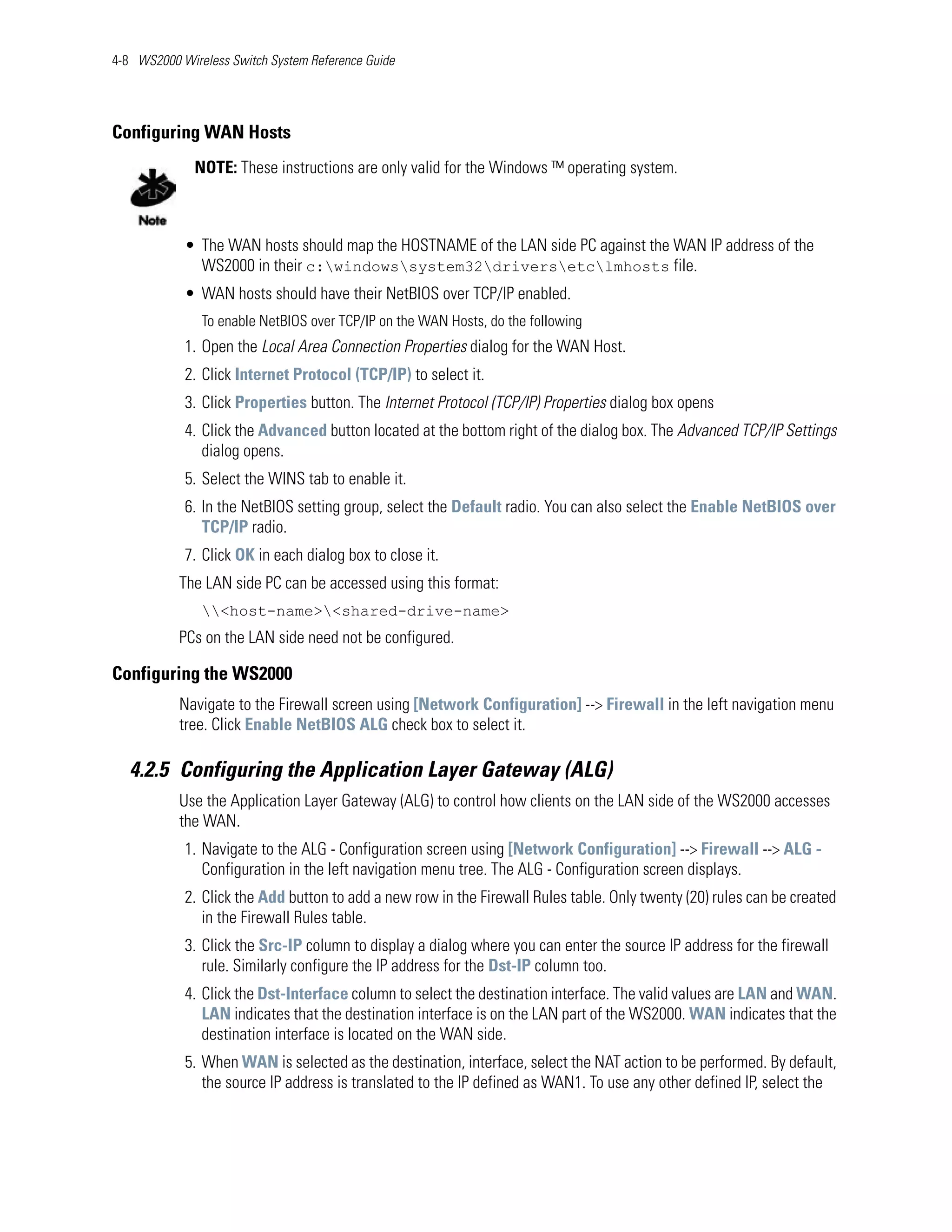 4-8 WS2000 Wireless Switch System Reference Guide




Configuring WAN Hosts
              NOTE: These instructions are only valid for the Windows ™ operating system.



            • The WAN hosts should map the HOSTNAME of the LAN side PC against the WAN IP address of the
              WS2000 in their c:windowssystem32driversetclmhosts file.
            • WAN hosts should have their NetBIOS over TCP/IP enabled.
               To enable NetBIOS over TCP/IP on the WAN Hosts, do the following
            1. Open the Local Area Connection Properties dialog for the WAN Host.
            2. Click Internet Protocol (TCP/IP) to select it.
            3. Click Properties button. The Internet Protocol (TCP/IP) Properties dialog box opens
            4. Click the Advanced button located at the bottom right of the dialog box. The Advanced TCP/IP Settings
               dialog opens.
            5. Select the WINS tab to enable it.
            6. In the NetBIOS setting group, select the Default radio. You can also select the Enable NetBIOS over
               TCP/IP radio.
            7. Click OK in each dialog box to close it.
           The LAN side PC can be accessed using this format:
               <host-name><shared-drive-name>
           PCs on the LAN side need not be configured.

Configuring the WS2000
           Navigate to the Firewall screen using [Network Configuration] --> Firewall in the left navigation menu
           tree. Click Enable NetBIOS ALG check box to select it.

   4.2.5 Configuring the Application Layer Gateway (ALG)
           Use the Application Layer Gateway (ALG) to control how clients on the LAN side of the WS2000 accesses
           the WAN.
            1. Navigate to the ALG - Configuration screen using [Network Configuration] --> Firewall --> ALG -
               Configuration in the left navigation menu tree. The ALG - Configuration screen displays.
            2. Click the Add button to add a new row in the Firewall Rules table. Only twenty (20) rules can be created
               in the Firewall Rules table.
            3. Click the Src-IP column to display a dialog where you can enter the source IP address for the firewall
               rule. Similarly configure the IP address for the Dst-IP column too.
            4. Click the Dst-Interface column to select the destination interface. The valid values are LAN and WAN.
               LAN indicates that the destination interface is on the LAN part of the WS2000. WAN indicates that the
               destination interface is located on the WAN side.
            5. When WAN is selected as the destination, interface, select the NAT action to be performed. By default,
               the source IP address is translated to the IP defined as WAN1. To use any other defined IP, select the
 