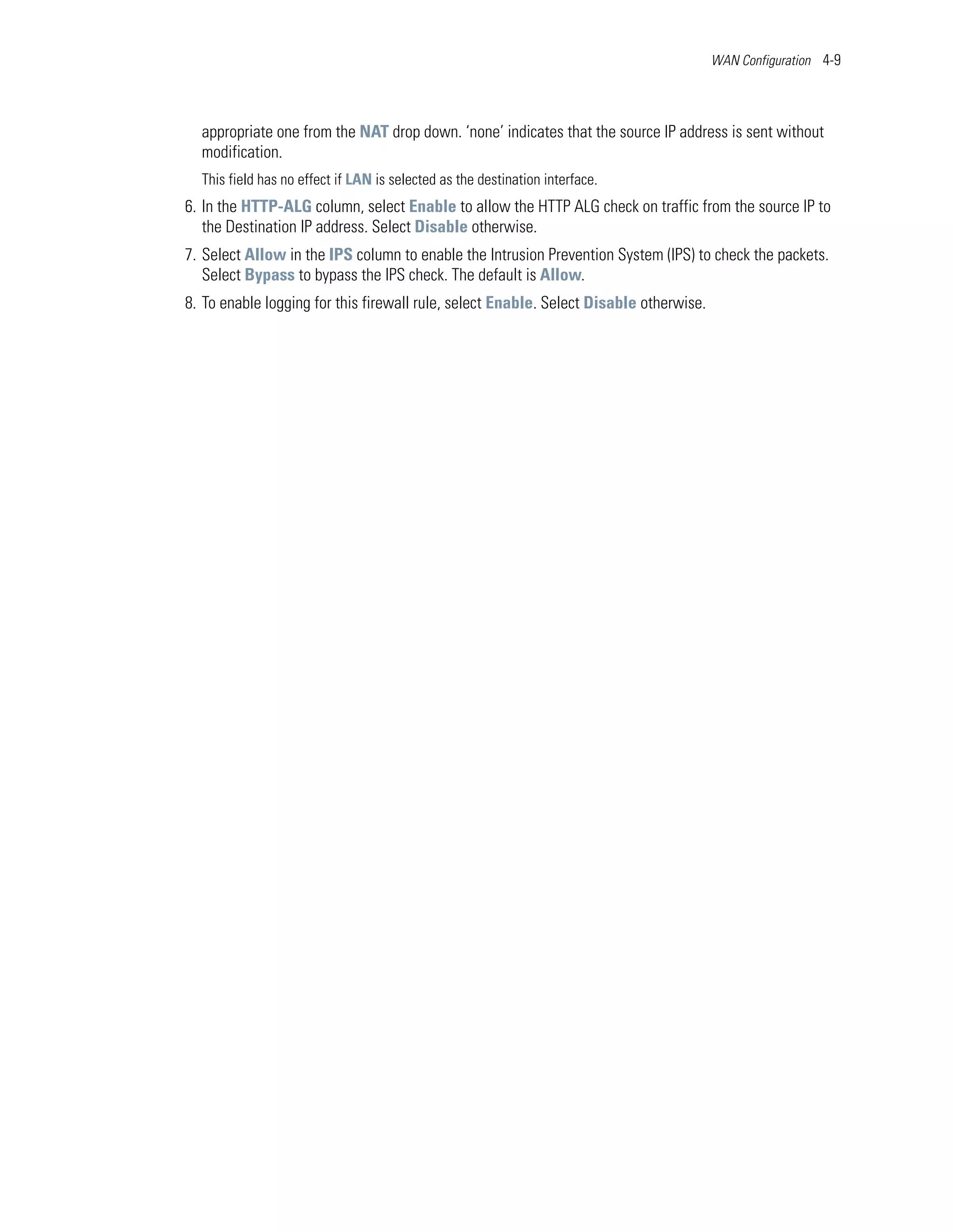 WAN Configuration 4-9




  appropriate one from the NAT drop down. ‘none’ indicates that the source IP address is sent without
  modification.
  This field has no effect if LAN is selected as the destination interface.
6. In the HTTP-ALG column, select Enable to allow the HTTP ALG check on traffic from the source IP to
   the Destination IP address. Select Disable otherwise.
7. Select Allow in the IPS column to enable the Intrusion Prevention System (IPS) to check the packets.
   Select Bypass to bypass the IPS check. The default is Allow.
8. To enable logging for this firewall rule, select Enable. Select Disable otherwise.
 