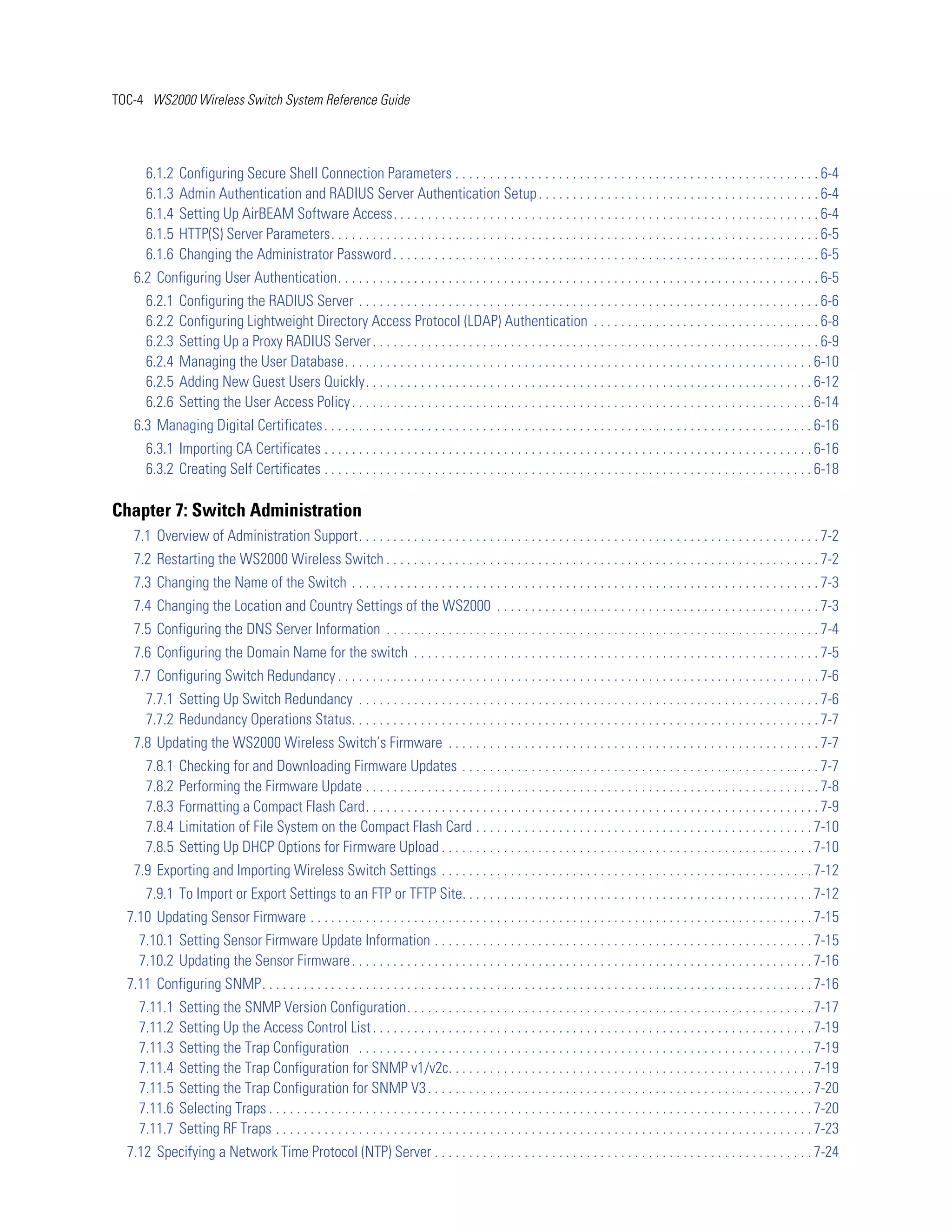 TOC-4 WS2000 Wireless Switch System Reference Guide




      6.1.2    Configuring Secure Shell Connection Parameters . . . . . . . . . . . . . . . . . . . . . . . . . . . . . . . . . . . . . . . . . . . . . . . . . . . . . 6-4
      6.1.3    Admin Authentication and RADIUS Server Authentication Setup . . . . . . . . . . . . . . . . . . . . . . . . . . . . . . . . . . . . . . . . . 6-4
      6.1.4    Setting Up AirBEAM Software Access. . . . . . . . . . . . . . . . . . . . . . . . . . . . . . . . . . . . . . . . . . . . . . . . . . . . . . . . . . . . . . 6-4
      6.1.5    HTTP(S) Server Parameters. . . . . . . . . . . . . . . . . . . . . . . . . . . . . . . . . . . . . . . . . . . . . . . . . . . . . . . . . . . . . . . . . . . . . . . 6-5
      6.1.6    Changing the Administrator Password . . . . . . . . . . . . . . . . . . . . . . . . . . . . . . . . . . . . . . . . . . . . . . . . . . . . . . . . . . . . . . 6-5
   6.2 Configuring User Authentication. . . . . . . . . . . . . . . . . . . . . . . . . . . . . . . . . . . . . . . . . . . . . . . . . . . . . . . . . . . . . . . . . . . . . . 6-5
      6.2.1    Configuring the RADIUS Server . . . . . . . . . . . . . . . . . . . . . . . . . . . . . . . . . . . . . . . . . . . . . . . . . . . . . . . . . . . . . . . . . . . 6-6
      6.2.2    Configuring Lightweight Directory Access Protocol (LDAP) Authentication . . . . . . . . . . . . . . . . . . . . . . . . . . . . . . . . . 6-8
      6.2.3    Setting Up a Proxy RADIUS Server . . . . . . . . . . . . . . . . . . . . . . . . . . . . . . . . . . . . . . . . . . . . . . . . . . . . . . . . . . . . . . . . . 6-9
      6.2.4    Managing the User Database. . . . . . . . . . . . . . . . . . . . . . . . . . . . . . . . . . . . . . . . . . . . . . . . . . . . . . . . . . . . . . . . . . . . 6-10
      6.2.5    Adding New Guest Users Quickly. . . . . . . . . . . . . . . . . . . . . . . . . . . . . . . . . . . . . . . . . . . . . . . . . . . . . . . . . . . . . . . . . 6-12
      6.2.6    Setting the User Access Policy . . . . . . . . . . . . . . . . . . . . . . . . . . . . . . . . . . . . . . . . . . . . . . . . . . . . . . . . . . . . . . . . . . . 6-14
   6.3 Managing Digital Certificates . . . . . . . . . . . . . . . . . . . . . . . . . . . . . . . . . . . . . . . . . . . . . . . . . . . . . . . . . . . . . . . . . . . . . . . 6-16
      6.3.1 Importing CA Certificates . . . . . . . . . . . . . . . . . . . . . . . . . . . . . . . . . . . . . . . . . . . . . . . . . . . . . . . . . . . . . . . . . . . . . . . 6-16
      6.3.2 Creating Self Certificates . . . . . . . . . . . . . . . . . . . . . . . . . . . . . . . . . . . . . . . . . . . . . . . . . . . . . . . . . . . . . . . . . . . . . . . 6-18

Chapter 7: Switch Administration
   7.1 Overview of Administration Support. . . . . . . . . . . . . . . . . . . . . . . . . . . . . . . . . . . . . . . . . . . . . . . . . . . . . . . . . . . . . . . . . . . 7-2
   7.2 Restarting the WS2000 Wireless Switch . . . . . . . . . . . . . . . . . . . . . . . . . . . . . . . . . . . . . . . . . . . . . . . . . . . . . . . . . . . . . . . 7-2
   7.3 Changing the Name of the Switch . . . . . . . . . . . . . . . . . . . . . . . . . . . . . . . . . . . . . . . . . . . . . . . . . . . . . . . . . . . . . . . . . . . . 7-3
   7.4 Changing the Location and Country Settings of the WS2000 . . . . . . . . . . . . . . . . . . . . . . . . . . . . . . . . . . . . . . . . . . . . . . . 7-3
   7.5 Configuring the DNS Server Information . . . . . . . . . . . . . . . . . . . . . . . . . . . . . . . . . . . . . . . . . . . . . . . . . . . . . . . . . . . . . . . 7-4
   7.6 Configuring the Domain Name for the switch . . . . . . . . . . . . . . . . . . . . . . . . . . . . . . . . . . . . . . . . . . . . . . . . . . . . . . . . . . . 7-5
   7.7 Configuring Switch Redundancy . . . . . . . . . . . . . . . . . . . . . . . . . . . . . . . . . . . . . . . . . . . . . . . . . . . . . . . . . . . . . . . . . . . . . . 7-6
      7.7.1 Setting Up Switch Redundancy . . . . . . . . . . . . . . . . . . . . . . . . . . . . . . . . . . . . . . . . . . . . . . . . . . . . . . . . . . . . . . . . . . . 7-6
      7.7.2 Redundancy Operations Status. . . . . . . . . . . . . . . . . . . . . . . . . . . . . . . . . . . . . . . . . . . . . . . . . . . . . . . . . . . . . . . . . . . . 7-7
   7.8 Updating the WS2000 Wireless Switch’s Firmware . . . . . . . . . . . . . . . . . . . . . . . . . . . . . . . . . . . . . . . . . . . . . . . . . . . . . . 7-7
      7.8.1    Checking for and Downloading Firmware Updates . . . . . . . . . . . . . . . . . . . . . . . . . . . . . . . . . . . . . . . . . . . . . . . . . . . . 7-7
      7.8.2    Performing the Firmware Update . . . . . . . . . . . . . . . . . . . . . . . . . . . . . . . . . . . . . . . . . . . . . . . . . . . . . . . . . . . . . . . . . . 7-8
      7.8.3    Formatting a Compact Flash Card. . . . . . . . . . . . . . . . . . . . . . . . . . . . . . . . . . . . . . . . . . . . . . . . . . . . . . . . . . . . . . . . . . 7-9
      7.8.4    Limitation of File System on the Compact Flash Card . . . . . . . . . . . . . . . . . . . . . . . . . . . . . . . . . . . . . . . . . . . . . . . . . 7-10
      7.8.5    Setting Up DHCP Options for Firmware Upload . . . . . . . . . . . . . . . . . . . . . . . . . . . . . . . . . . . . . . . . . . . . . . . . . . . . . . 7-10
   7.9 Exporting and Importing Wireless Switch Settings . . . . . . . . . . . . . . . . . . . . . . . . . . . . . . . . . . . . . . . . . . . . . . . . . . . . . . 7-12
      7.9.1 To Import or Export Settings to an FTP or TFTP Site. . . . . . . . . . . . . . . . . . . . . . . . . . . . . . . . . . . . . . . . . . . . . . . . . . . 7-12
  7.10 Updating Sensor Firmware . . . . . . . . . . . . . . . . . . . . . . . . . . . . . . . . . . . . . . . . . . . . . . . . . . . . . . . . . . . . . . . . . . . . . . . . . 7-15
     7.10.1 Setting Sensor Firmware Update Information . . . . . . . . . . . . . . . . . . . . . . . . . . . . . . . . . . . . . . . . . . . . . . . . . . . . . . . 7-15
     7.10.2 Updating the Sensor Firmware . . . . . . . . . . . . . . . . . . . . . . . . . . . . . . . . . . . . . . . . . . . . . . . . . . . . . . . . . . . . . . . . . . . 7-16
  7.11 Configuring SNMP. . . . . . . . . . . . . . . . . . . . . . . . . . . . . . . . . . . . . . . . . . . . . . . . . . . . . . . . . . . . . . . . . . . . . . . . . . . . . . . . 7-16
     7.11.1    Setting the SNMP Version Configuration. . . . . . . . . . . . . . . . . . . . . . . . . . . . . . . . . . . . . . . . . . . . . . . . . . . . . . . . . . . 7-17
     7.11.2    Setting Up the Access Control List . . . . . . . . . . . . . . . . . . . . . . . . . . . . . . . . . . . . . . . . . . . . . . . . . . . . . . . . . . . . . . . . 7-19
     7.11.3    Setting the Trap Configuration . . . . . . . . . . . . . . . . . . . . . . . . . . . . . . . . . . . . . . . . . . . . . . . . . . . . . . . . . . . . . . . . . . 7-19
     7.11.4    Setting the Trap Configuration for SNMP v1/v2c. . . . . . . . . . . . . . . . . . . . . . . . . . . . . . . . . . . . . . . . . . . . . . . . . . . . . 7-19
     7.11.5    Setting the Trap Configuration for SNMP V3 . . . . . . . . . . . . . . . . . . . . . . . . . . . . . . . . . . . . . . . . . . . . . . . . . . . . . . . . 7-20
     7.11.6    Selecting Traps . . . . . . . . . . . . . . . . . . . . . . . . . . . . . . . . . . . . . . . . . . . . . . . . . . . . . . . . . . . . . . . . . . . . . . . . . . . . . . . 7-20
     7.11.7    Setting RF Traps . . . . . . . . . . . . . . . . . . . . . . . . . . . . . . . . . . . . . . . . . . . . . . . . . . . . . . . . . . . . . . . . . . . . . . . . . . . . . . 7-23
  7.12 Specifying a Network Time Protocol (NTP) Server . . . . . . . . . . . . . . . . . . . . . . . . . . . . . . . . . . . . . . . . . . . . . . . . . . . . . . . 7-24
 