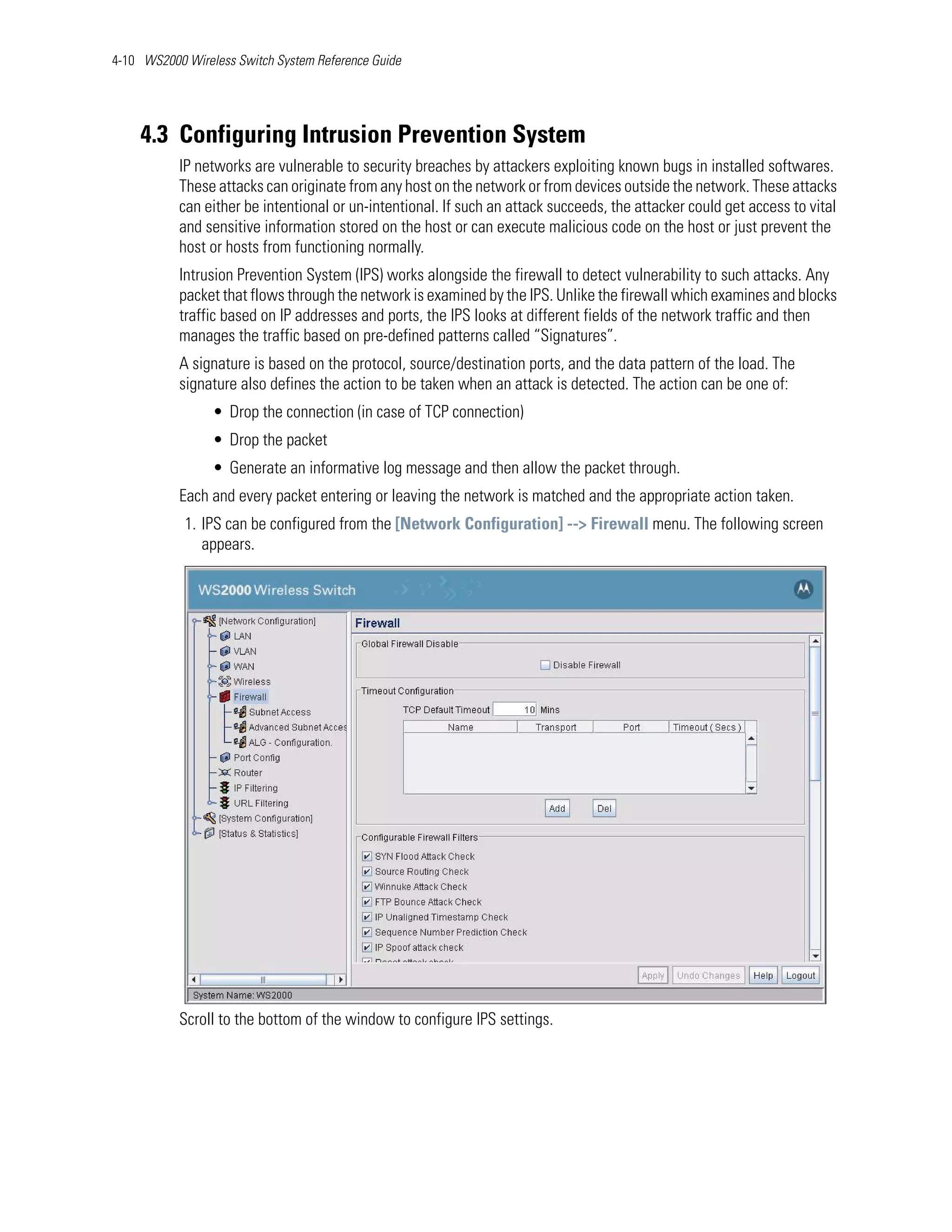 4-10 WS2000 Wireless Switch System Reference Guide




    4.3 Configuring Intrusion Prevention System
           IP networks are vulnerable to security breaches by attackers exploiting known bugs in installed softwares.
           These attacks can originate from any host on the network or from devices outside the network. These attacks
           can either be intentional or un-intentional. If such an attack succeeds, the attacker could get access to vital
           and sensitive information stored on the host or can execute malicious code on the host or just prevent the
           host or hosts from functioning normally.
           Intrusion Prevention System (IPS) works alongside the firewall to detect vulnerability to such attacks. Any
           packet that flows through the network is examined by the IPS. Unlike the firewall which examines and blocks
           traffic based on IP addresses and ports, the IPS looks at different fields of the network traffic and then
           manages the traffic based on pre-defined patterns called “Signatures”.
           A signature is based on the protocol, source/destination ports, and the data pattern of the load. The
           signature also defines the action to be taken when an attack is detected. The action can be one of:
                 • Drop the connection (in case of TCP connection)
                 • Drop the packet
                 • Generate an informative log message and then allow the packet through.
           Each and every packet entering or leaving the network is matched and the appropriate action taken.
            1. IPS can be configured from the [Network Configuration] --> Firewall menu. The following screen
               appears.




           Scroll to the bottom of the window to configure IPS settings.
 