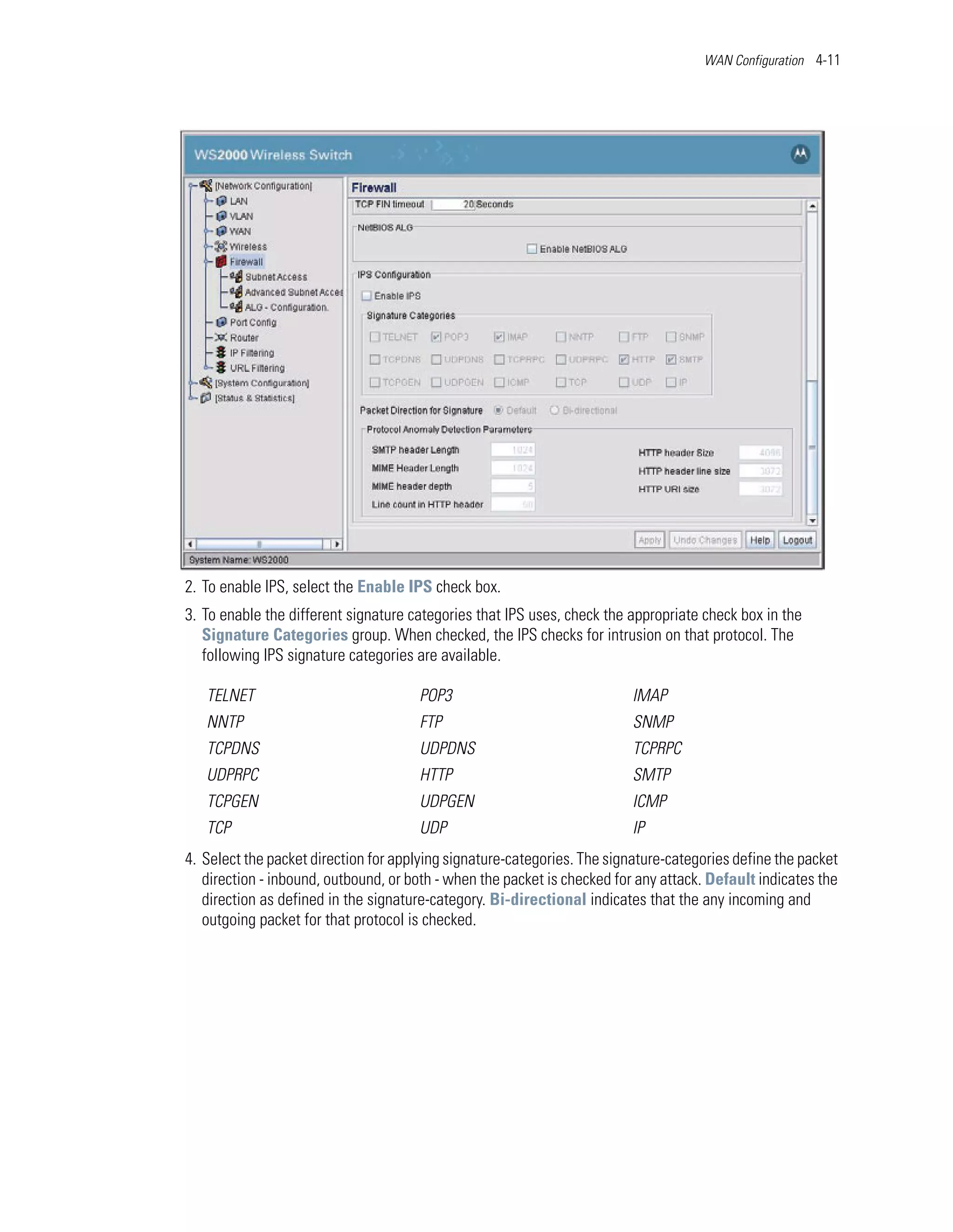 WAN Configuration 4-11




2. To enable IPS, select the Enable IPS check box.
3. To enable the different signature categories that IPS uses, check the appropriate check box in the
   Signature Categories group. When checked, the IPS checks for intrusion on that protocol. The
   following IPS signature categories are available.

   TELNET                             POP3                                IMAP
   NNTP                               FTP                                 SNMP
   TCPDNS                             UDPDNS                              TCPRPC
   UDPRPC                             HTTP                                SMTP
   TCPGEN                             UDPGEN                              ICMP
   TCP                                UDP                                 IP
4. Select the packet direction for applying signature-categories. The signature-categories define the packet
   direction - inbound, outbound, or both - when the packet is checked for any attack. Default indicates the
   direction as defined in the signature-category. Bi-directional indicates that the any incoming and
   outgoing packet for that protocol is checked.
 