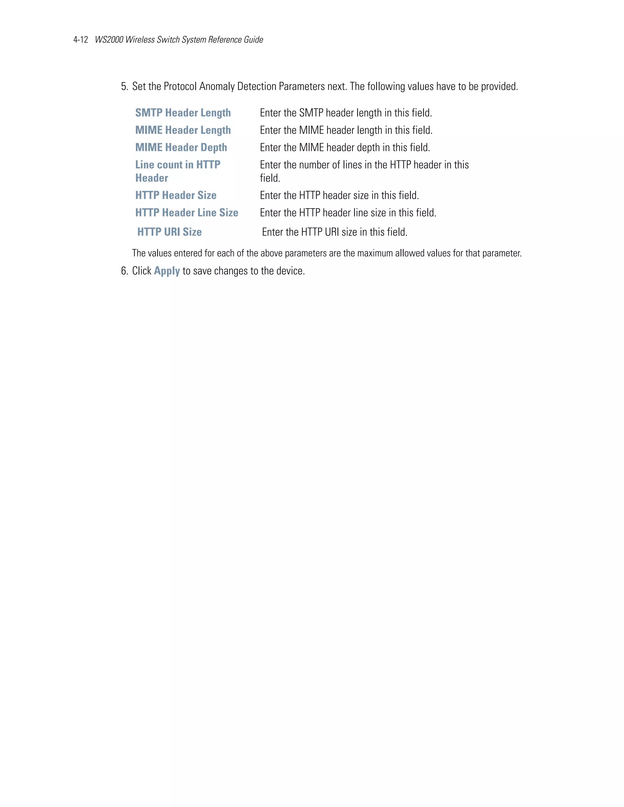 4-12 WS2000 Wireless Switch System Reference Guide




            5. Set the Protocol Anomaly Detection Parameters next. The following values have to be provided.

                SMTP Header Length               Enter the SMTP header length in this field.
                MIME Header Length               Enter the MIME header length in this field.
                MIME Header Depth                Enter the MIME header depth in this field.
                Line count in HTTP               Enter the number of lines in the HTTP header in this
                Header                           field.
                HTTP Header Size                 Enter the HTTP header size in this field.
                HTTP Header Line Size            Enter the HTTP header line size in this field.
                HTTP URI Size                    Enter the HTTP URI size in this field.
               The values entered for each of the above parameters are the maximum allowed values for that parameter.
            6. Click Apply to save changes to the device.
 