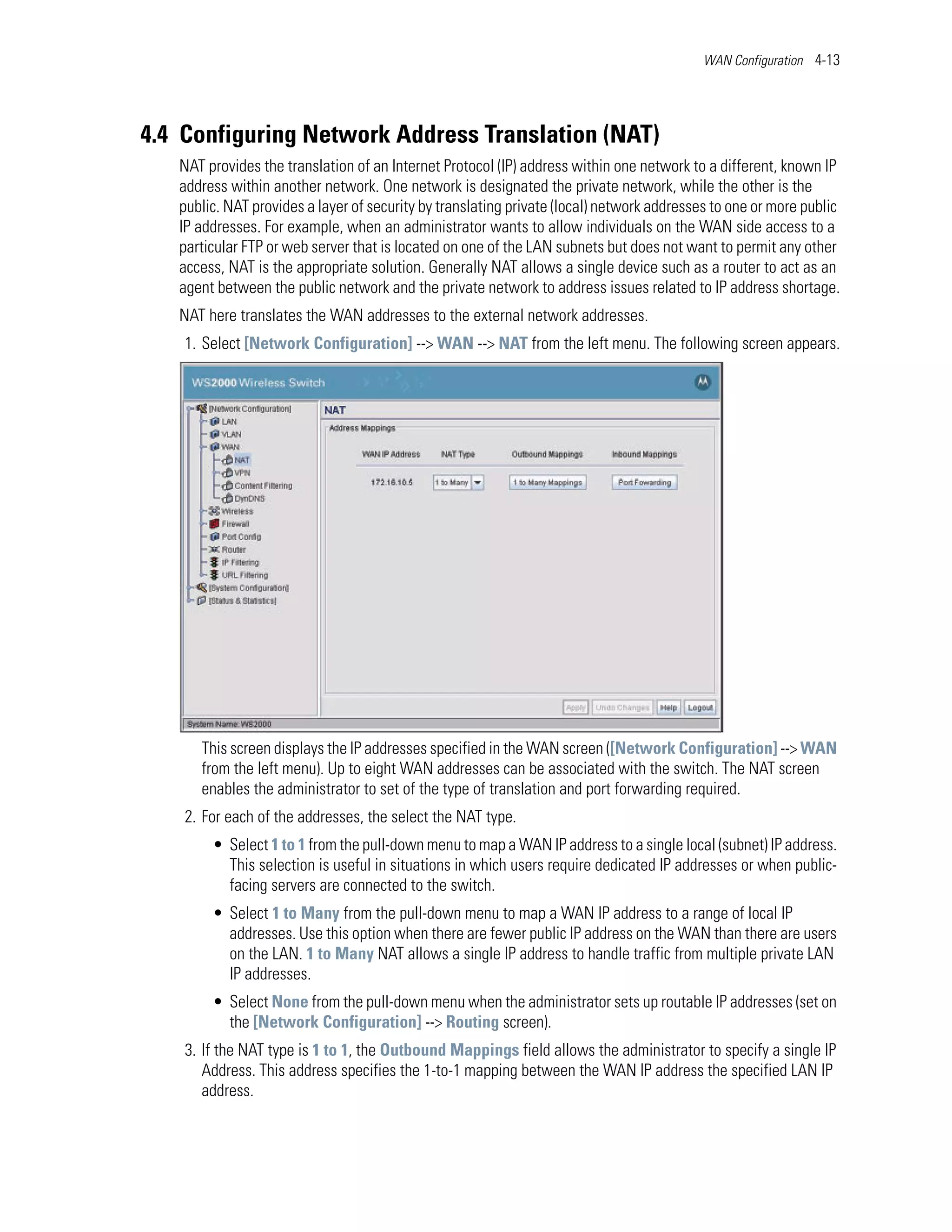 WAN Configuration 4-13




4.4 Configuring Network Address Translation (NAT)
   NAT provides the translation of an Internet Protocol (IP) address within one network to a different, known IP
   address within another network. One network is designated the private network, while the other is the
   public. NAT provides a layer of security by translating private (local) network addresses to one or more public
   IP addresses. For example, when an administrator wants to allow individuals on the WAN side access to a
   particular FTP or web server that is located on one of the LAN subnets but does not want to permit any other
   access, NAT is the appropriate solution. Generally NAT allows a single device such as a router to act as an
   agent between the public network and the private network to address issues related to IP address shortage.
   NAT here translates the WAN addresses to the external network addresses.
    1. Select [Network Configuration] --> WAN --> NAT from the left menu. The following screen appears.




      This screen displays the IP addresses specified in the WAN screen ([Network Configuration] --> WAN
      from the left menu). Up to eight WAN addresses can be associated with the switch. The NAT screen
      enables the administrator to set of the type of translation and port forwarding required.
    2. For each of the addresses, the select the NAT type.
        • Select 1 to 1 from the pull-down menu to map a WAN IP address to a single local (subnet) IP address.
          This selection is useful in situations in which users require dedicated IP addresses or when public-
          facing servers are connected to the switch.
        • Select 1 to Many from the pull-down menu to map a WAN IP address to a range of local IP
          addresses. Use this option when there are fewer public IP address on the WAN than there are users
          on the LAN. 1 to Many NAT allows a single IP address to handle traffic from multiple private LAN
          IP addresses.
        • Select None from the pull-down menu when the administrator sets up routable IP addresses (set on
          the [Network Configuration] --> Routing screen).
    3. If the NAT type is 1 to 1, the Outbound Mappings field allows the administrator to specify a single IP
       Address. This address specifies the 1-to-1 mapping between the WAN IP address the specified LAN IP
       address.
 
