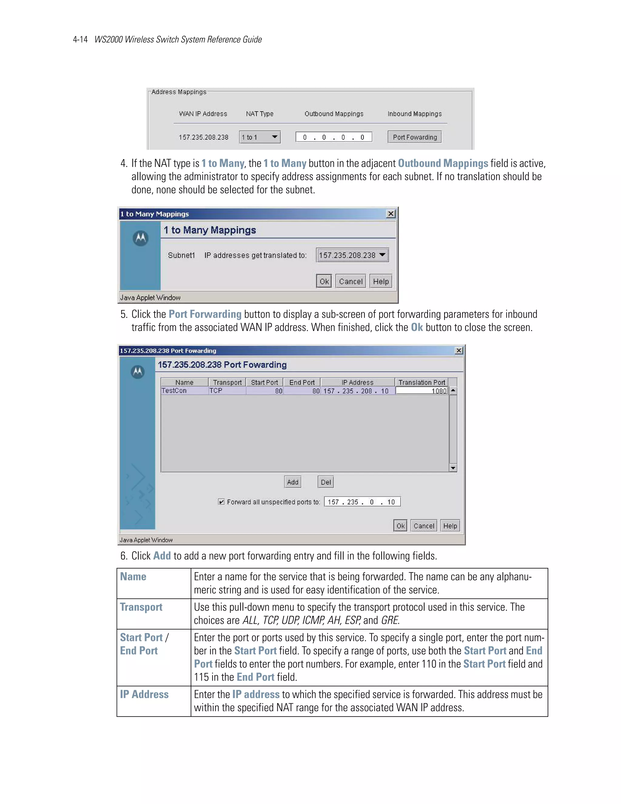 4-14 WS2000 Wireless Switch System Reference Guide




            4. If the NAT type is 1 to Many, the 1 to Many button in the adjacent Outbound Mappings field is active,
               allowing the administrator to specify address assignments for each subnet. If no translation should be
               done, none should be selected for the subnet.




            5. Click the Port Forwarding button to display a sub-screen of port forwarding parameters for inbound
               traffic from the associated WAN IP address. When finished, click the Ok button to close the screen.




            6. Click Add to add a new port forwarding entry and fill in the following fields.
            Name                Enter a name for the service that is being forwarded. The name can be any alphanu-
                                meric string and is used for easy identification of the service.
            Transport           Use this pull-down menu to specify the transport protocol used in this service. The
                                choices are ALL, TCP, UDP, ICMP, AH, ESP, and GRE.
            Start Port /        Enter the port or ports used by this service. To specify a single port, enter the port num-
            End Port            ber in the Start Port field. To specify a range of ports, use both the Start Port and End
                                Port fields to enter the port numbers. For example, enter 110 in the Start Port field and
                                115 in the End Port field.
            IP Address          Enter the IP address to which the specified service is forwarded. This address must be
                                within the specified NAT range for the associated WAN IP address.
 