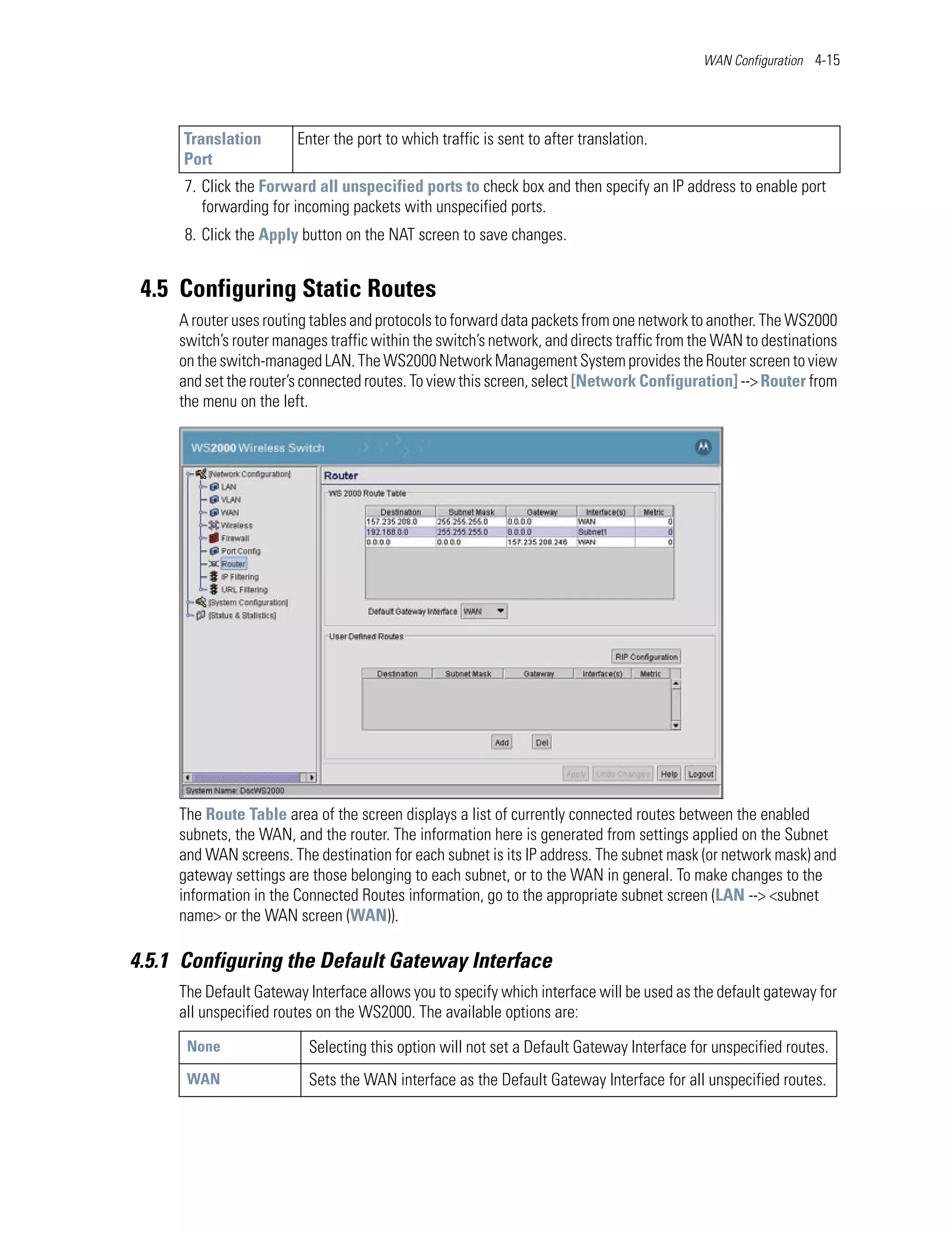 WAN Configuration 4-15




      Translation       Enter the port to which traffic is sent to after translation.
      Port
      7. Click the Forward all unspecified ports to check box and then specify an IP address to enable port
         forwarding for incoming packets with unspecified ports.
      8. Click the Apply button on the NAT screen to save changes.


 4.5 Configuring Static Routes
     A router uses routing tables and protocols to forward data packets from one network to another. The WS2000
     switch’s router manages traffic within the switch’s network, and directs traffic from the WAN to destinations
     on the switch-managed LAN. The WS2000 Network Management System provides the Router screen to view
     and set the router’s connected routes. To view this screen, select [Network Configuration] --> Router from
     the menu on the left.




     The Route Table area of the screen displays a list of currently connected routes between the enabled
     subnets, the WAN, and the router. The information here is generated from settings applied on the Subnet
     and WAN screens. The destination for each subnet is its IP address. The subnet mask (or network mask) and
     gateway settings are those belonging to each subnet, or to the WAN in general. To make changes to the
     information in the Connected Routes information, go to the appropriate subnet screen (LAN --> <subnet
     name> or the WAN screen (WAN)).

4.5.1 Configuring the Default Gateway Interface
     The Default Gateway Interface allows you to specify which interface will be used as the default gateway for
     all unspecified routes on the WS2000. The available options are:
      None                Selecting this option will not set a Default Gateway Interface for unspecified routes.
      WAN                 Sets the WAN interface as the Default Gateway Interface for all unspecified routes.
 