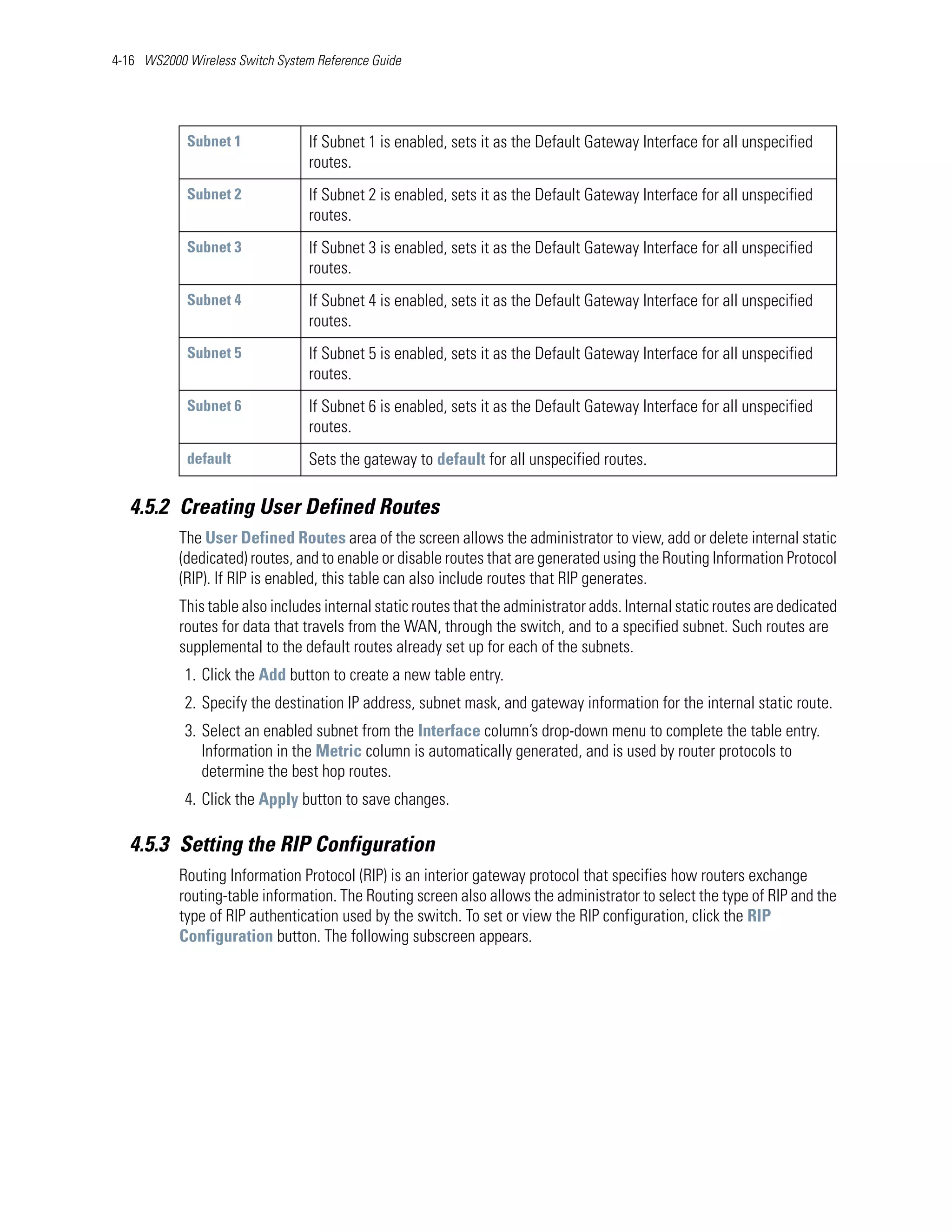 4-16 WS2000 Wireless Switch System Reference Guide




            Subnet 1              If Subnet 1 is enabled, sets it as the Default Gateway Interface for all unspecified
                                  routes.
            Subnet 2              If Subnet 2 is enabled, sets it as the Default Gateway Interface for all unspecified
                                  routes.
            Subnet 3              If Subnet 3 is enabled, sets it as the Default Gateway Interface for all unspecified
                                  routes.
            Subnet 4              If Subnet 4 is enabled, sets it as the Default Gateway Interface for all unspecified
                                  routes.
            Subnet 5              If Subnet 5 is enabled, sets it as the Default Gateway Interface for all unspecified
                                  routes.
            Subnet 6              If Subnet 6 is enabled, sets it as the Default Gateway Interface for all unspecified
                                  routes.
            default               Sets the gateway to default for all unspecified routes.

   4.5.2 Creating User Defined Routes
           The User Defined Routes area of the screen allows the administrator to view, add or delete internal static
           (dedicated) routes, and to enable or disable routes that are generated using the Routing Information Protocol
           (RIP). If RIP is enabled, this table can also include routes that RIP generates.
           This table also includes internal static routes that the administrator adds. Internal static routes are dedicated
           routes for data that travels from the WAN, through the switch, and to a specified subnet. Such routes are
           supplemental to the default routes already set up for each of the subnets.
            1. Click the Add button to create a new table entry.
            2. Specify the destination IP address, subnet mask, and gateway information for the internal static route.
            3. Select an enabled subnet from the Interface column’s drop-down menu to complete the table entry.
               Information in the Metric column is automatically generated, and is used by router protocols to
               determine the best hop routes.
            4. Click the Apply button to save changes.

   4.5.3 Setting the RIP Configuration
           Routing Information Protocol (RIP) is an interior gateway protocol that specifies how routers exchange
           routing-table information. The Routing screen also allows the administrator to select the type of RIP and the
           type of RIP authentication used by the switch. To set or view the RIP configuration, click the RIP
           Configuration button. The following subscreen appears.
 