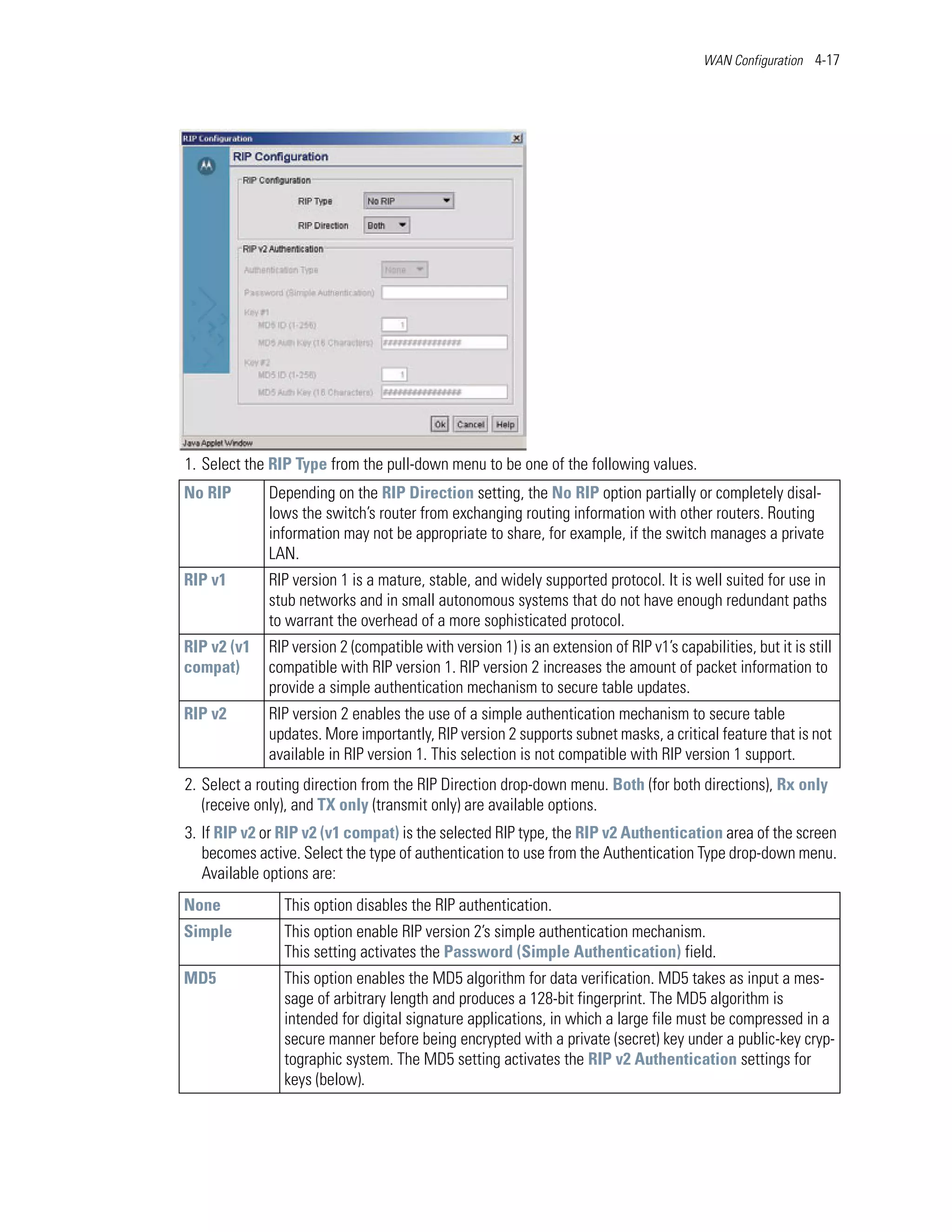 WAN Configuration 4-17




1. Select the RIP Type from the pull-down menu to be one of the following values.
No RIP       Depending on the RIP Direction setting, the No RIP option partially or completely disal-
             lows the switch’s router from exchanging routing information with other routers. Routing
             information may not be appropriate to share, for example, if the switch manages a private
             LAN.
RIP v1       RIP version 1 is a mature, stable, and widely supported protocol. It is well suited for use in
             stub networks and in small autonomous systems that do not have enough redundant paths
             to warrant the overhead of a more sophisticated protocol.
RIP v2 (v1   RIP version 2 (compatible with version 1) is an extension of RIP v1’s capabilities, but it is still
compat)      compatible with RIP version 1. RIP version 2 increases the amount of packet information to
             provide a simple authentication mechanism to secure table updates.
RIP v2       RIP version 2 enables the use of a simple authentication mechanism to secure table
             updates. More importantly, RIP version 2 supports subnet masks, a critical feature that is not
             available in RIP version 1. This selection is not compatible with RIP version 1 support.
2. Select a routing direction from the RIP Direction drop-down menu. Both (for both directions), Rx only
   (receive only), and TX only (transmit only) are available options.
3. If RIP v2 or RIP v2 (v1 compat) is the selected RIP type, the RIP v2 Authentication area of the screen
   becomes active. Select the type of authentication to use from the Authentication Type drop-down menu.
   Available options are:
None            This option disables the RIP authentication.
Simple          This option enable RIP version 2’s simple authentication mechanism.
                This setting activates the Password (Simple Authentication) field.
MD5             This option enables the MD5 algorithm for data verification. MD5 takes as input a mes-
                sage of arbitrary length and produces a 128-bit fingerprint. The MD5 algorithm is
                intended for digital signature applications, in which a large file must be compressed in a
                secure manner before being encrypted with a private (secret) key under a public-key cryp-
                tographic system. The MD5 setting activates the RIP v2 Authentication settings for
                keys (below).
 