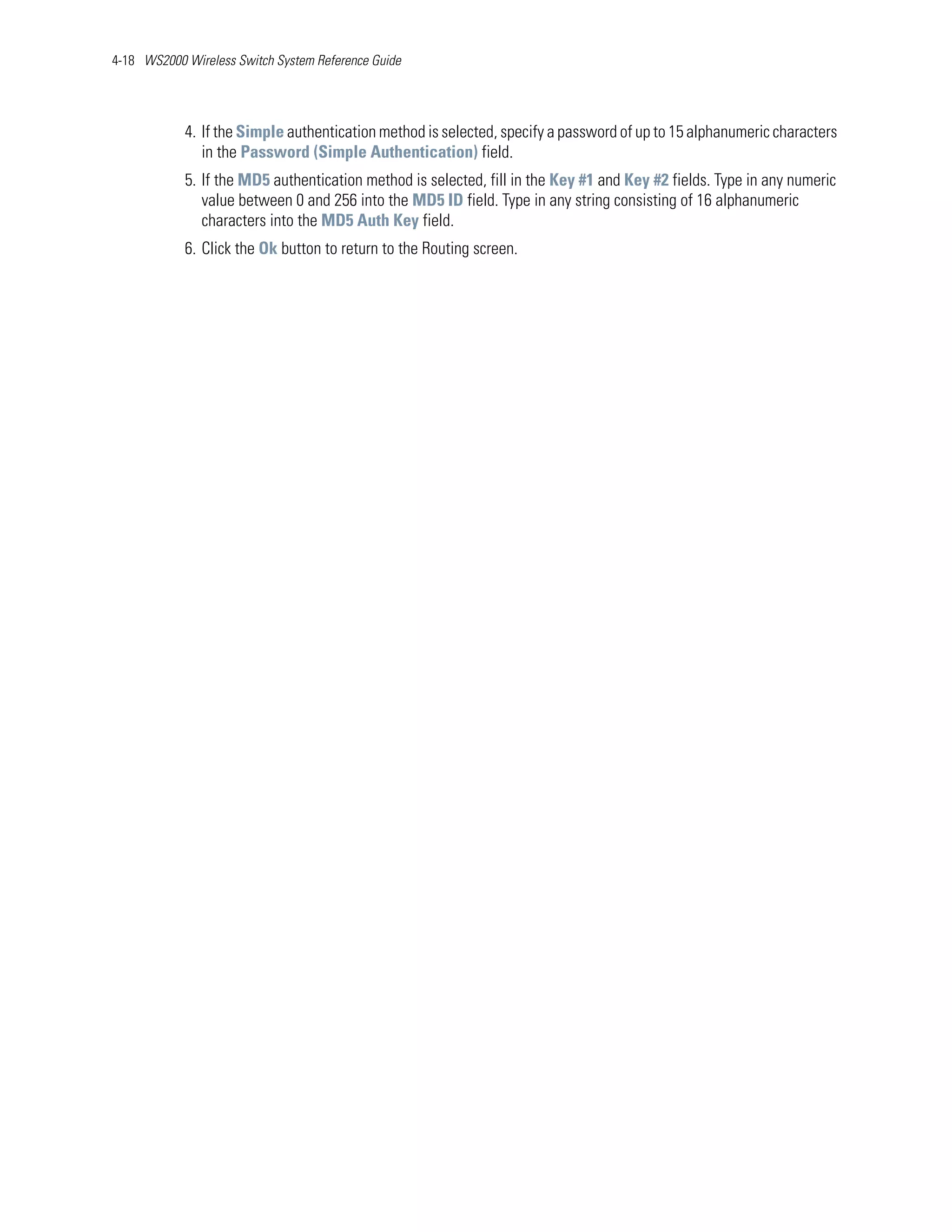 4-18 WS2000 Wireless Switch System Reference Guide




            4. If the Simple authentication method is selected, specify a password of up to 15 alphanumeric characters
               in the Password (Simple Authentication) field.
            5. If the MD5 authentication method is selected, fill in the Key #1 and Key #2 fields. Type in any numeric
               value between 0 and 256 into the MD5 ID field. Type in any string consisting of 16 alphanumeric
               characters into the MD5 Auth Key field.
            6. Click the Ok button to return to the Routing screen.
 