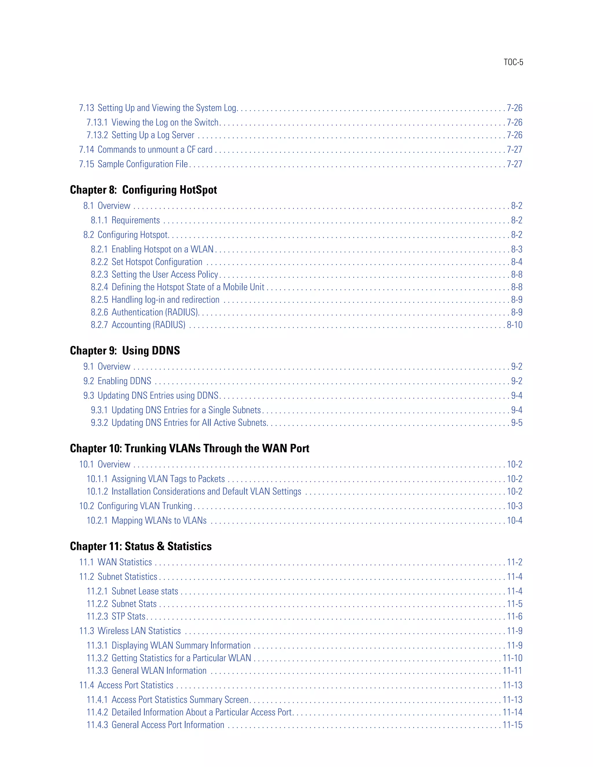 TOC-5




  7.13 Setting Up and Viewing the System Log. . . . . . . . . . . . . . . . . . . . . . . . . . . . . . . . . . . . . . . . . . . . . . . . . . . . . . . . . . . . . . . 7-26
     7.13.1 Viewing the Log on the Switch. . . . . . . . . . . . . . . . . . . . . . . . . . . . . . . . . . . . . . . . . . . . . . . . . . . . . . . . . . . . . . . . . . . 7-26
     7.13.2 Setting Up a Log Server . . . . . . . . . . . . . . . . . . . . . . . . . . . . . . . . . . . . . . . . . . . . . . . . . . . . . . . . . . . . . . . . . . . . . . . . 7-26
  7.14 Commands to unmount a CF card . . . . . . . . . . . . . . . . . . . . . . . . . . . . . . . . . . . . . . . . . . . . . . . . . . . . . . . . . . . . . . . . . . . . 7-27
  7.15 Sample Configuration File . . . . . . . . . . . . . . . . . . . . . . . . . . . . . . . . . . . . . . . . . . . . . . . . . . . . . . . . . . . . . . . . . . . . . . . . . . 7-27

Chapter 8: Configuring HotSpot
   8.1 Overview . . . . . . . . . . . . . . . . . . . . . . . . . . . . . . . . . . . . . . . . . . . . . . . . . . . . . . . . . . . . . . . . . . . . . . . . . . . . . . . . . . . . . . . . 8-2
       8.1.1 Requirements . . . . . . . . . . . . . . . . . . . . . . . . . . . . . . . . . . . . . . . . . . . . . . . . . . . . . . . . . . . . . . . . . . . . . . . . . . . . . . . . . 8-2
   8.2 Configuring Hotspot. . . . . . . . . . . . . . . . . . . . . . . . . . . . . . . . . . . . . . . . . . . . . . . . . . . . . . . . . . . . . . . . . . . . . . . . . . . . . . . . 8-2
       8.2.1    Enabling Hotspot on a WLAN . . . . . . . . . . . . . . . . . . . . . . . . . . . . . . . . . . . . . . . . . . . . . . . . . . . . . . . . . . . . . . . . . . . . . 8-3
       8.2.2    Set Hotspot Configuration . . . . . . . . . . . . . . . . . . . . . . . . . . . . . . . . . . . . . . . . . . . . . . . . . . . . . . . . . . . . . . . . . . . . . . . 8-4
       8.2.3    Setting the User Access Policy . . . . . . . . . . . . . . . . . . . . . . . . . . . . . . . . . . . . . . . . . . . . . . . . . . . . . . . . . . . . . . . . . . . . 8-8
       8.2.4    Defining the Hotspot State of a Mobile Unit . . . . . . . . . . . . . . . . . . . . . . . . . . . . . . . . . . . . . . . . . . . . . . . . . . . . . . . . . 8-8
       8.2.5    Handling log-in and redirection . . . . . . . . . . . . . . . . . . . . . . . . . . . . . . . . . . . . . . . . . . . . . . . . . . . . . . . . . . . . . . . . . . . 8-9
       8.2.6    Authentication (RADIUS). . . . . . . . . . . . . . . . . . . . . . . . . . . . . . . . . . . . . . . . . . . . . . . . . . . . . . . . . . . . . . . . . . . . . . . . . 8-9
       8.2.7    Accounting (RADIUS) . . . . . . . . . . . . . . . . . . . . . . . . . . . . . . . . . . . . . . . . . . . . . . . . . . . . . . . . . . . . . . . . . . . . . . . . . . 8-10

Chapter 9: Using DDNS
   9.1 Overview . . . . . . . . . . . . . . . . . . . . . . . . . . . . . . . . . . . . . . . . . . . . . . . . . . . . . . . . . . . . . . . . . . . . . . . . . . . . . . . . . . . . . . . . 9-2
   9.2 Enabling DDNS . . . . . . . . . . . . . . . . . . . . . . . . . . . . . . . . . . . . . . . . . . . . . . . . . . . . . . . . . . . . . . . . . . . . . . . . . . . . . . . . . . . 9-2
   9.3 Updating DNS Entries using DDNS. . . . . . . . . . . . . . . . . . . . . . . . . . . . . . . . . . . . . . . . . . . . . . . . . . . . . . . . . . . . . . . . . . . . 9-4
       9.3.1 Updating DNS Entries for a Single Subnets . . . . . . . . . . . . . . . . . . . . . . . . . . . . . . . . . . . . . . . . . . . . . . . . . . . . . . . . . . 9-4
       9.3.2 Updating DNS Entries for All Active Subnets. . . . . . . . . . . . . . . . . . . . . . . . . . . . . . . . . . . . . . . . . . . . . . . . . . . . . . . . . 9-5

Chapter 10: Trunking VLANs Through the WAN Port
  10.1 Overview . . . . . . . . . . . . . . . . . . . . . . . . . . . . . . . . . . . . . . . . . . . . . . . . . . . . . . . . . . . . . . . . . . . . . . . . . . . . . . . . . . . . . . . 10-2
     10.1.1 Assigning VLAN Tags to Packets . . . . . . . . . . . . . . . . . . . . . . . . . . . . . . . . . . . . . . . . . . . . . . . . . . . . . . . . . . . . . . . . . 10-2
     10.1.2 Installation Considerations and Default VLAN Settings . . . . . . . . . . . . . . . . . . . . . . . . . . . . . . . . . . . . . . . . . . . . . . . 10-2
  10.2 Configuring VLAN Trunking . . . . . . . . . . . . . . . . . . . . . . . . . . . . . . . . . . . . . . . . . . . . . . . . . . . . . . . . . . . . . . . . . . . . . . . . . 10-3
     10.2.1 Mapping WLANs to VLANs . . . . . . . . . . . . . . . . . . . . . . . . . . . . . . . . . . . . . . . . . . . . . . . . . . . . . . . . . . . . . . . . . . . . . 10-4

Chapter 11: Status & Statistics
  11.1 WAN Statistics . . . . . . . . . . . . . . . . . . . . . . . . . . . . . . . . . . . . . . . . . . . . . . . . . . . . . . . . . . . . . . . . . . . . . . . . . . . . . . . . . . 11-2
  11.2 Subnet Statistics . . . . . . . . . . . . . . . . . . . . . . . . . . . . . . . . . . . . . . . . . . . . . . . . . . . . . . . . . . . . . . . . . . . . . . . . . . . . . . . . . 11-4
     11.2.1 Subnet Lease stats . . . . . . . . . . . . . . . . . . . . . . . . . . . . . . . . . . . . . . . . . . . . . . . . . . . . . . . . . . . . . . . . . . . . . . . . . . . . 11-4
     11.2.2 Subnet Stats . . . . . . . . . . . . . . . . . . . . . . . . . . . . . . . . . . . . . . . . . . . . . . . . . . . . . . . . . . . . . . . . . . . . . . . . . . . . . . . . . 11-5
     11.2.3 STP Stats. . . . . . . . . . . . . . . . . . . . . . . . . . . . . . . . . . . . . . . . . . . . . . . . . . . . . . . . . . . . . . . . . . . . . . . . . . . . . . . . . . . . 11-6
  11.3 Wireless LAN Statistics . . . . . . . . . . . . . . . . . . . . . . . . . . . . . . . . . . . . . . . . . . . . . . . . . . . . . . . . . . . . . . . . . . . . . . . . . . . 11-9
     11.3.1 Displaying WLAN Summary Information . . . . . . . . . . . . . . . . . . . . . . . . . . . . . . . . . . . . . . . . . . . . . . . . . . . . . . . . . . . 11-9
     11.3.2 Getting Statistics for a Particular WLAN . . . . . . . . . . . . . . . . . . . . . . . . . . . . . . . . . . . . . . . . . . . . . . . . . . . . . . . . . . 11-10
     11.3.3 General WLAN Information . . . . . . . . . . . . . . . . . . . . . . . . . . . . . . . . . . . . . . . . . . . . . . . . . . . . . . . . . . . . . . . . . . . . 11-11
  11.4 Access Port Statistics . . . . . . . . . . . . . . . . . . . . . . . . . . . . . . . . . . . . . . . . . . . . . . . . . . . . . . . . . . . . . . . . . . . . . . . . . . . . 11-13
     11.4.1 Access Port Statistics Summary Screen. . . . . . . . . . . . . . . . . . . . . . . . . . . . . . . . . . . . . . . . . . . . . . . . . . . . . . . . . . . 11-13
     11.4.2 Detailed Information About a Particular Access Port. . . . . . . . . . . . . . . . . . . . . . . . . . . . . . . . . . . . . . . . . . . . . . . . . 11-14
     11.4.3 General Access Port Information . . . . . . . . . . . . . . . . . . . . . . . . . . . . . . . . . . . . . . . . . . . . . . . . . . . . . . . . . . . . . . . . 11-15
 