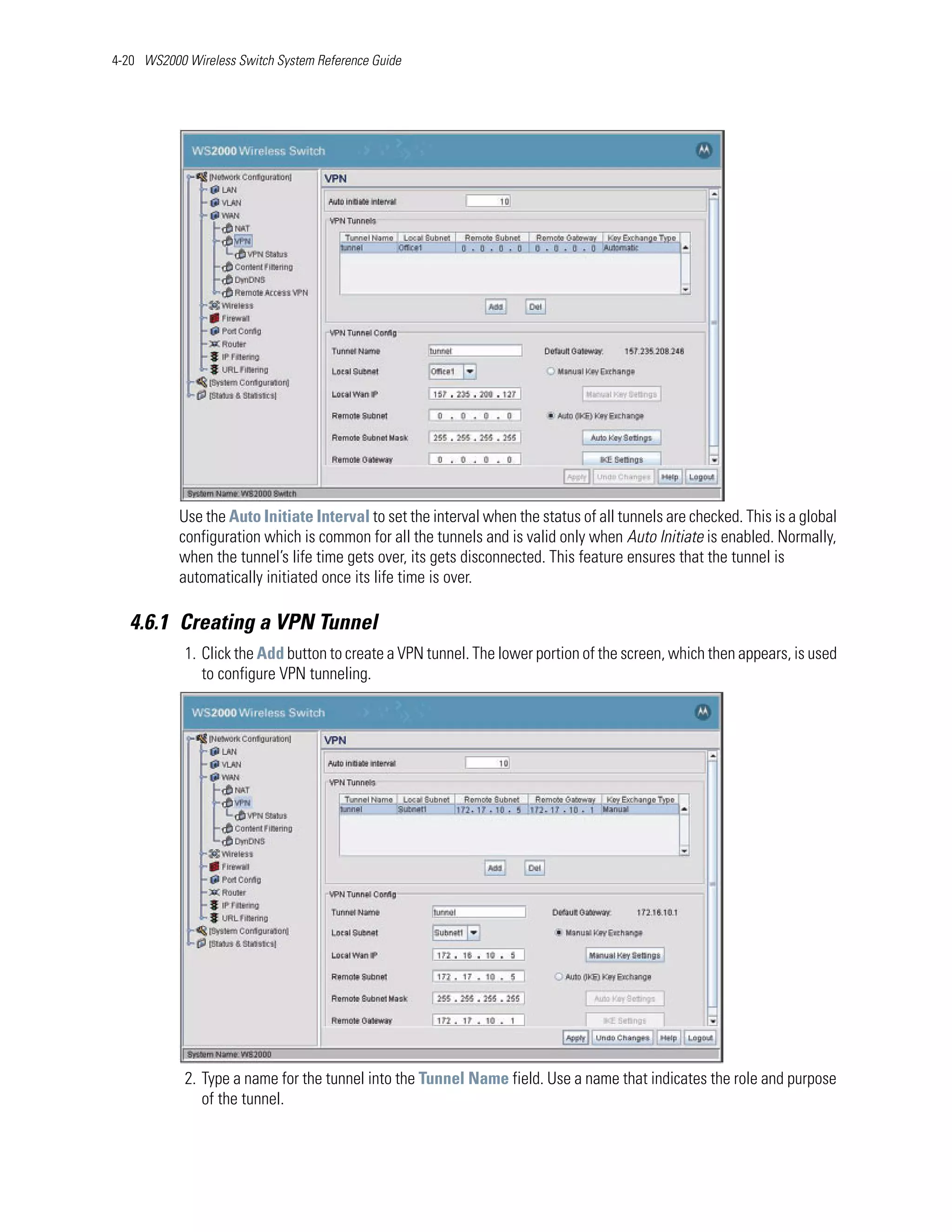 4-20 WS2000 Wireless Switch System Reference Guide




           Use the Auto Initiate Interval to set the interval when the status of all tunnels are checked. This is a global
           configuration which is common for all the tunnels and is valid only when Auto Initiate is enabled. Normally,
           when the tunnel’s life time gets over, its gets disconnected. This feature ensures that the tunnel is
           automatically initiated once its life time is over.

   4.6.1 Creating a VPN Tunnel
            1. Click the Add button to create a VPN tunnel. The lower portion of the screen, which then appears, is used
               to configure VPN tunneling.




            2. Type a name for the tunnel into the Tunnel Name field. Use a name that indicates the role and purpose
               of the tunnel.
 