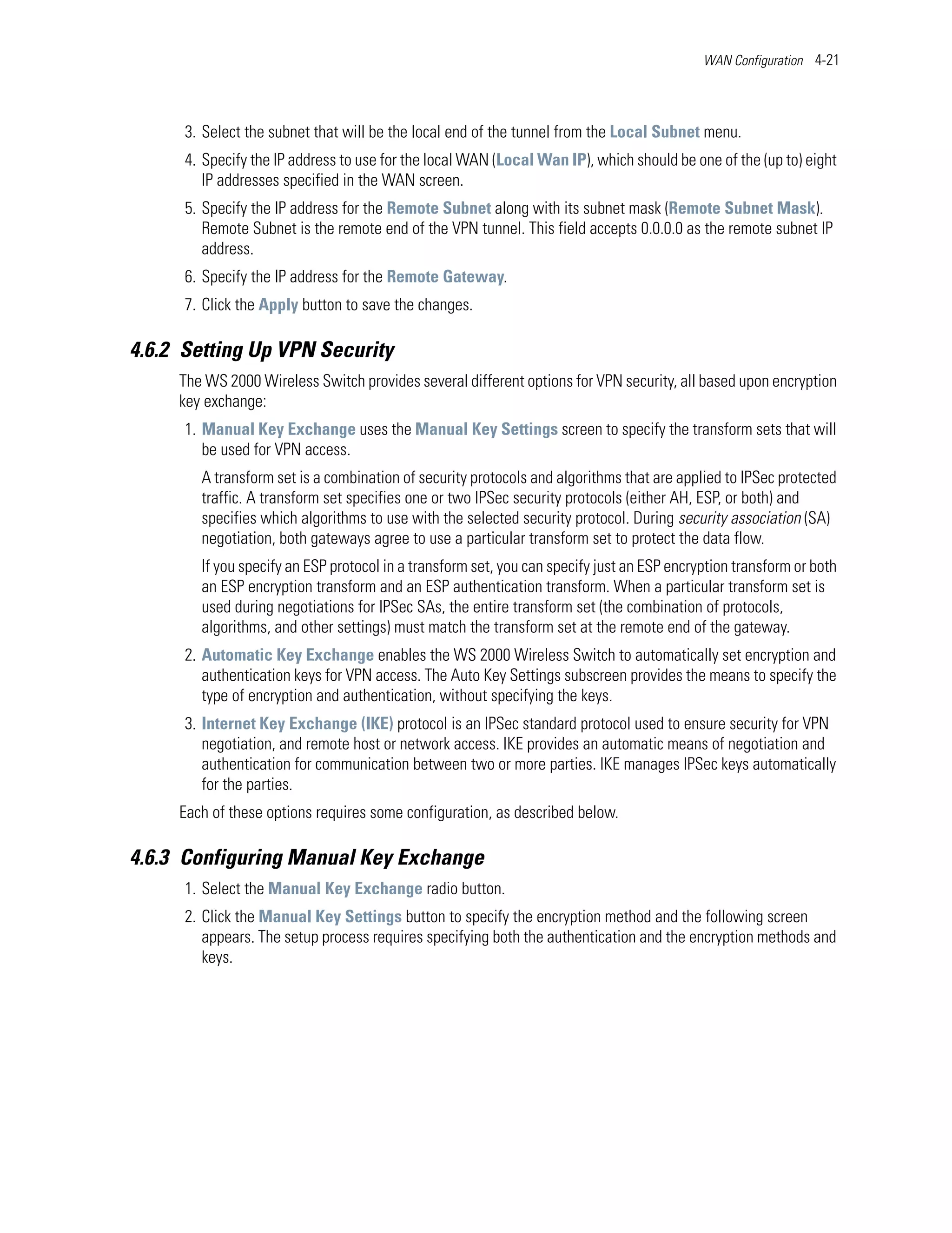 WAN Configuration 4-21




      3. Select the subnet that will be the local end of the tunnel from the Local Subnet menu.
      4. Specify the IP address to use for the local WAN (Local Wan IP), which should be one of the (up to) eight
         IP addresses specified in the WAN screen.
      5. Specify the IP address for the Remote Subnet along with its subnet mask (Remote Subnet Mask).
         Remote Subnet is the remote end of the VPN tunnel. This field accepts 0.0.0.0 as the remote subnet IP
         address.
      6. Specify the IP address for the Remote Gateway.
      7. Click the Apply button to save the changes.

4.6.2 Setting Up VPN Security
     The WS 2000 Wireless Switch provides several different options for VPN security, all based upon encryption
     key exchange:
      1. Manual Key Exchange uses the Manual Key Settings screen to specify the transform sets that will
         be used for VPN access.
        A transform set is a combination of security protocols and algorithms that are applied to IPSec protected
        traffic. A transform set specifies one or two IPSec security protocols (either AH, ESP, or both) and
        specifies which algorithms to use with the selected security protocol. During security association (SA)
        negotiation, both gateways agree to use a particular transform set to protect the data flow.
        If you specify an ESP protocol in a transform set, you can specify just an ESP encryption transform or both
        an ESP encryption transform and an ESP authentication transform. When a particular transform set is
        used during negotiations for IPSec SAs, the entire transform set (the combination of protocols,
        algorithms, and other settings) must match the transform set at the remote end of the gateway.
      2. Automatic Key Exchange enables the WS 2000 Wireless Switch to automatically set encryption and
         authentication keys for VPN access. The Auto Key Settings subscreen provides the means to specify the
         type of encryption and authentication, without specifying the keys.
      3. Internet Key Exchange (IKE) protocol is an IPSec standard protocol used to ensure security for VPN
         negotiation, and remote host or network access. IKE provides an automatic means of negotiation and
         authentication for communication between two or more parties. IKE manages IPSec keys automatically
         for the parties.
     Each of these options requires some configuration, as described below.

4.6.3 Configuring Manual Key Exchange
      1. Select the Manual Key Exchange radio button.
      2. Click the Manual Key Settings button to specify the encryption method and the following screen
         appears. The setup process requires specifying both the authentication and the encryption methods and
         keys.
 