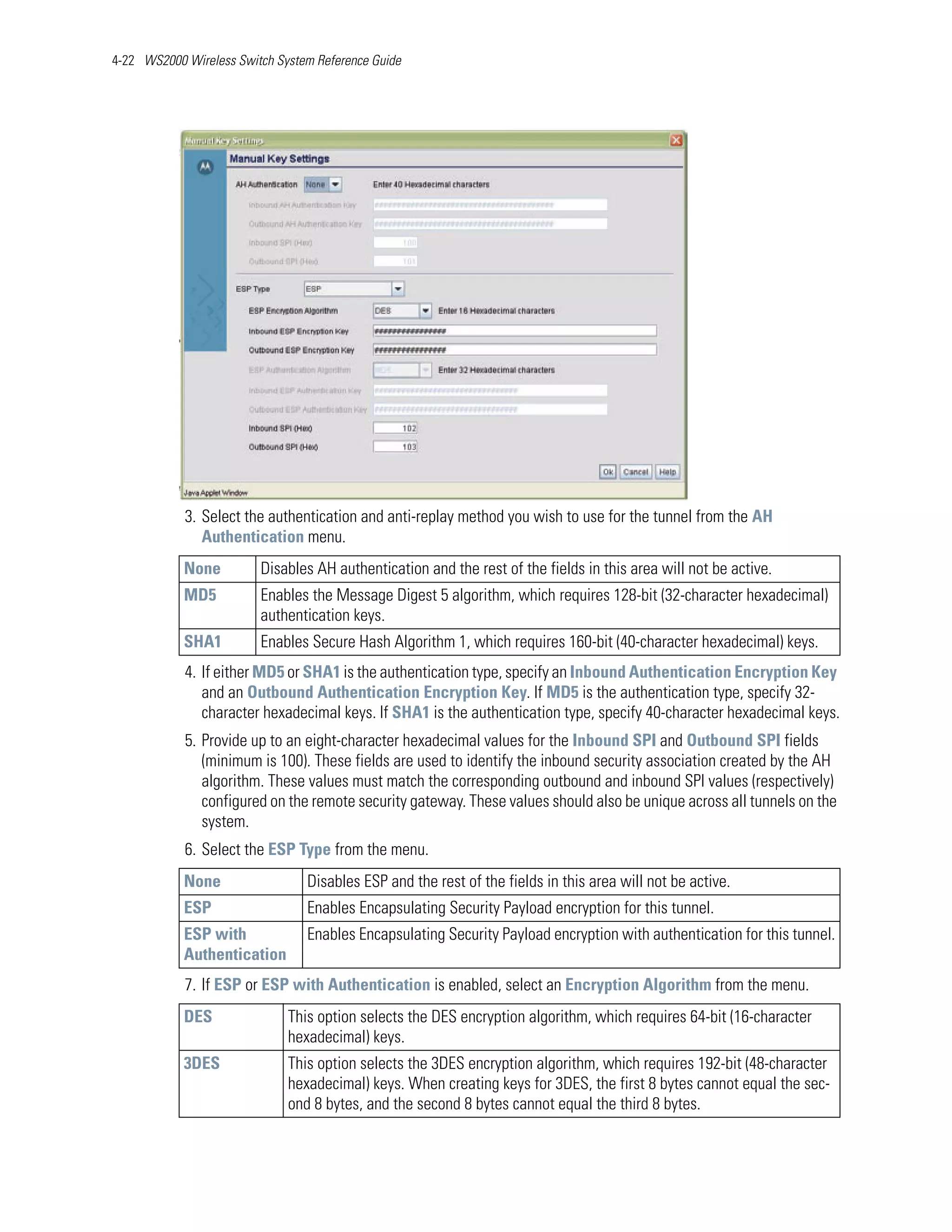 4-22 WS2000 Wireless Switch System Reference Guide




            3. Select the authentication and anti-replay method you wish to use for the tunnel from the AH
               Authentication menu.
            None         Disables AH authentication and the rest of the fields in this area will not be active.
            MD5          Enables the Message Digest 5 algorithm, which requires 128-bit (32-character hexadecimal)
                         authentication keys.
            SHA1         Enables Secure Hash Algorithm 1, which requires 160-bit (40-character hexadecimal) keys.
            4. If either MD5 or SHA1 is the authentication type, specify an Inbound Authentication Encryption Key
               and an Outbound Authentication Encryption Key. If MD5 is the authentication type, specify 32-
               character hexadecimal keys. If SHA1 is the authentication type, specify 40-character hexadecimal keys.
            5. Provide up to an eight-character hexadecimal values for the Inbound SPI and Outbound SPI fields
               (minimum is 100). These fields are used to identify the inbound security association created by the AH
               algorithm. These values must match the corresponding outbound and inbound SPI values (respectively)
               configured on the remote security gateway. These values should also be unique across all tunnels on the
               system.
            6. Select the ESP Type from the menu.
            None                 Disables ESP and the rest of the fields in this area will not be active.
            ESP                  Enables Encapsulating Security Payload encryption for this tunnel.
            ESP with             Enables Encapsulating Security Payload encryption with authentication for this tunnel.
            Authentication
            7. If ESP or ESP with Authentication is enabled, select an Encryption Algorithm from the menu.
            DES               This option selects the DES encryption algorithm, which requires 64-bit (16-character
                              hexadecimal) keys.
            3DES              This option selects the 3DES encryption algorithm, which requires 192-bit (48-character
                              hexadecimal) keys. When creating keys for 3DES, the first 8 bytes cannot equal the sec-
                              ond 8 bytes, and the second 8 bytes cannot equal the third 8 bytes.
 