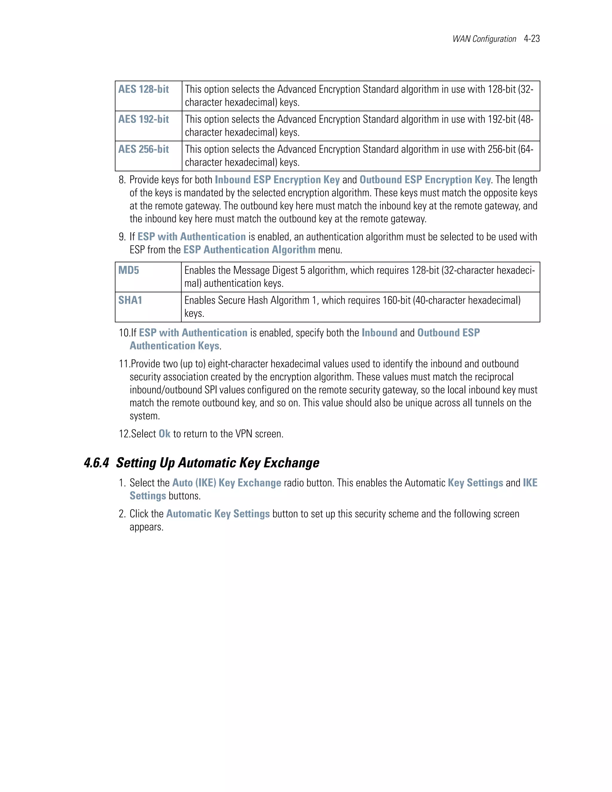 WAN Configuration 4-23




     AES 128-bit     This option selects the Advanced Encryption Standard algorithm in use with 128-bit (32-
                     character hexadecimal) keys.
     AES 192-bit     This option selects the Advanced Encryption Standard algorithm in use with 192-bit (48-
                     character hexadecimal) keys.
     AES 256-bit     This option selects the Advanced Encryption Standard algorithm in use with 256-bit (64-
                     character hexadecimal) keys.
     8. Provide keys for both Inbound ESP Encryption Key and Outbound ESP Encryption Key. The length
        of the keys is mandated by the selected encryption algorithm. These keys must match the opposite keys
        at the remote gateway. The outbound key here must match the inbound key at the remote gateway, and
        the inbound key here must match the outbound key at the remote gateway.
     9. If ESP with Authentication is enabled, an authentication algorithm must be selected to be used with
        ESP from the ESP Authentication Algorithm menu.
     MD5             Enables the Message Digest 5 algorithm, which requires 128-bit (32-character hexadeci-
                     mal) authentication keys.
     SHA1            Enables Secure Hash Algorithm 1, which requires 160-bit (40-character hexadecimal)
                     keys.
     10.If ESP with Authentication is enabled, specify both the Inbound and Outbound ESP
       Authentication Keys.
     11.Provide two (up to) eight-character hexadecimal values used to identify the inbound and outbound
       security association created by the encryption algorithm. These values must match the reciprocal
       inbound/outbound SPI values configured on the remote security gateway, so the local inbound key must
       match the remote outbound key, and so on. This value should also be unique across all tunnels on the
       system.
     12.Select Ok to return to the VPN screen.

4.6.4 Setting Up Automatic Key Exchange
     1. Select the Auto (IKE) Key Exchange radio button. This enables the Automatic Key Settings and IKE
        Settings buttons.
     2. Click the Automatic Key Settings button to set up this security scheme and the following screen
        appears.
 