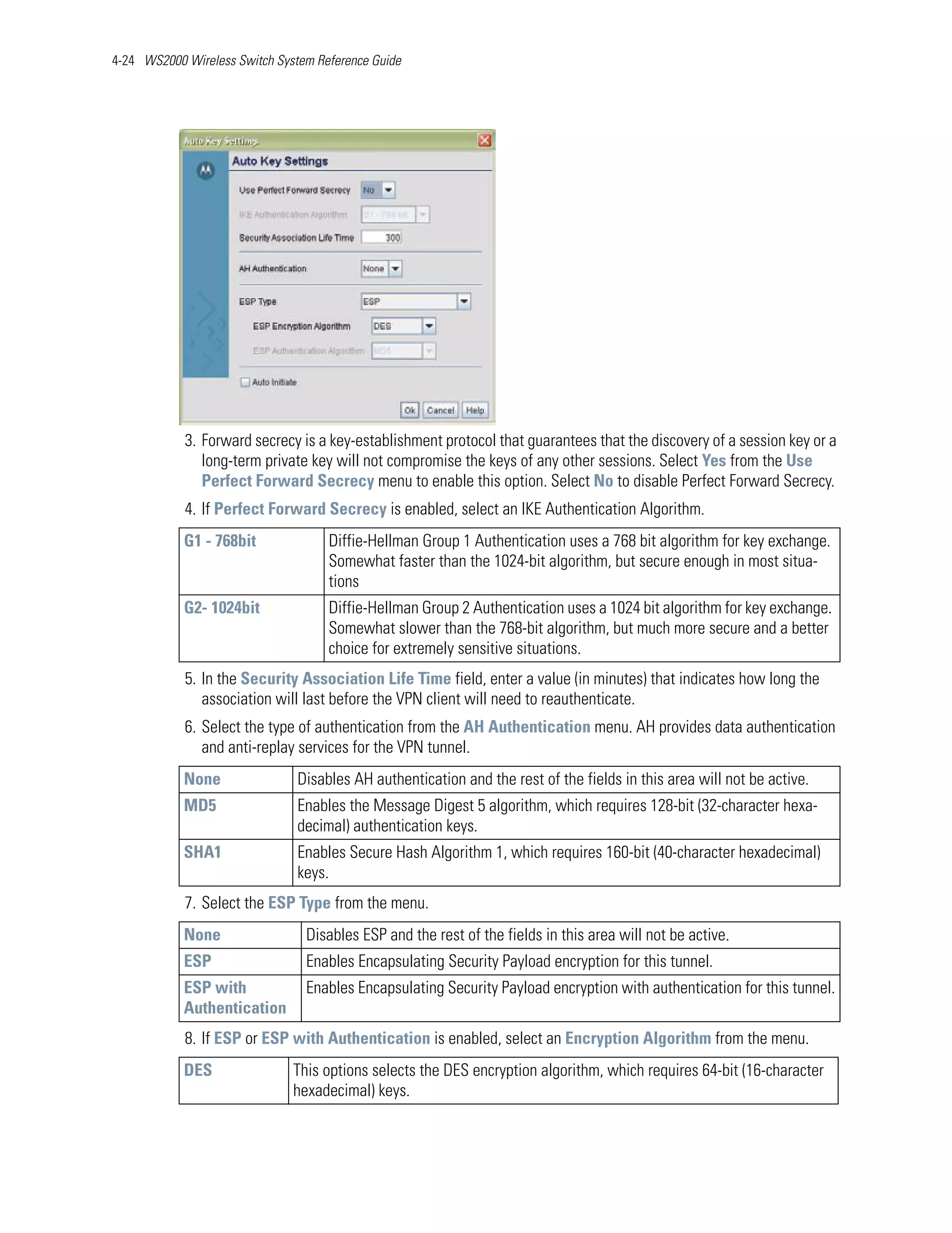 4-24 WS2000 Wireless Switch System Reference Guide




            3. Forward secrecy is a key-establishment protocol that guarantees that the discovery of a session key or a
               long-term private key will not compromise the keys of any other sessions. Select Yes from the Use
               Perfect Forward Secrecy menu to enable this option. Select No to disable Perfect Forward Secrecy.
            4. If Perfect Forward Secrecy is enabled, select an IKE Authentication Algorithm.
            G1 - 768bit              Diffie-Hellman Group 1 Authentication uses a 768 bit algorithm for key exchange.
                                     Somewhat faster than the 1024-bit algorithm, but secure enough in most situa-
                                     tions
            G2- 1024bit              Diffie-Hellman Group 2 Authentication uses a 1024 bit algorithm for key exchange.
                                     Somewhat slower than the 768-bit algorithm, but much more secure and a better
                                     choice for extremely sensitive situations.
            5. In the Security Association Life Time field, enter a value (in minutes) that indicates how long the
               association will last before the VPN client will need to reauthenticate.
            6. Select the type of authentication from the AH Authentication menu. AH provides data authentication
               and anti-replay services for the VPN tunnel.
            None                Disables AH authentication and the rest of the fields in this area will not be active.
            MD5                 Enables the Message Digest 5 algorithm, which requires 128-bit (32-character hexa-
                                decimal) authentication keys.
            SHA1                Enables Secure Hash Algorithm 1, which requires 160-bit (40-character hexadecimal)
                                keys.
            7. Select the ESP Type from the menu.
            None                 Disables ESP and the rest of the fields in this area will not be active.
            ESP                  Enables Encapsulating Security Payload encryption for this tunnel.
            ESP with             Enables Encapsulating Security Payload encryption with authentication for this tunnel.
            Authentication
            8. If ESP or ESP with Authentication is enabled, select an Encryption Algorithm from the menu.
            DES                This options selects the DES encryption algorithm, which requires 64-bit (16-character
                               hexadecimal) keys.
 