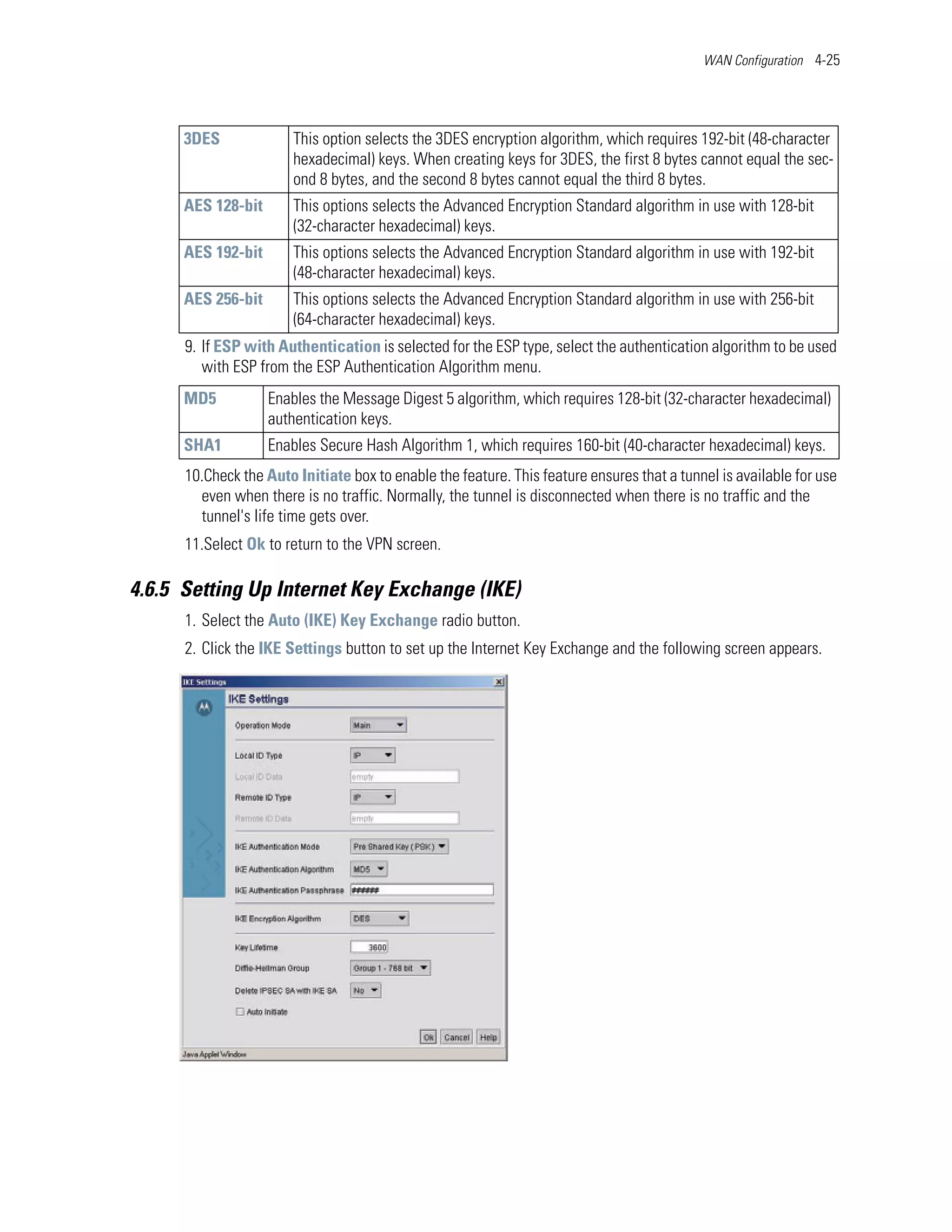 WAN Configuration 4-25




      3DES              This option selects the 3DES encryption algorithm, which requires 192-bit (48-character
                        hexadecimal) keys. When creating keys for 3DES, the first 8 bytes cannot equal the sec-
                        ond 8 bytes, and the second 8 bytes cannot equal the third 8 bytes.
      AES 128-bit       This options selects the Advanced Encryption Standard algorithm in use with 128-bit
                        (32-character hexadecimal) keys.
      AES 192-bit       This options selects the Advanced Encryption Standard algorithm in use with 192-bit
                        (48-character hexadecimal) keys.
      AES 256-bit       This options selects the Advanced Encryption Standard algorithm in use with 256-bit
                        (64-character hexadecimal) keys.
      9. If ESP with Authentication is selected for the ESP type, select the authentication algorithm to be used
         with ESP from the ESP Authentication Algorithm menu.
      MD5           Enables the Message Digest 5 algorithm, which requires 128-bit (32-character hexadecimal)
                    authentication keys.
      SHA1          Enables Secure Hash Algorithm 1, which requires 160-bit (40-character hexadecimal) keys.
      10.Check the Auto Initiate box to enable the feature. This feature ensures that a tunnel is available for use
        even when there is no traffic. Normally, the tunnel is disconnected when there is no traffic and the
        tunnel's life time gets over.
      11.Select Ok to return to the VPN screen.

4.6.5 Setting Up Internet Key Exchange (IKE)
      1. Select the Auto (IKE) Key Exchange radio button.
      2. Click the IKE Settings button to set up the Internet Key Exchange and the following screen appears.
 