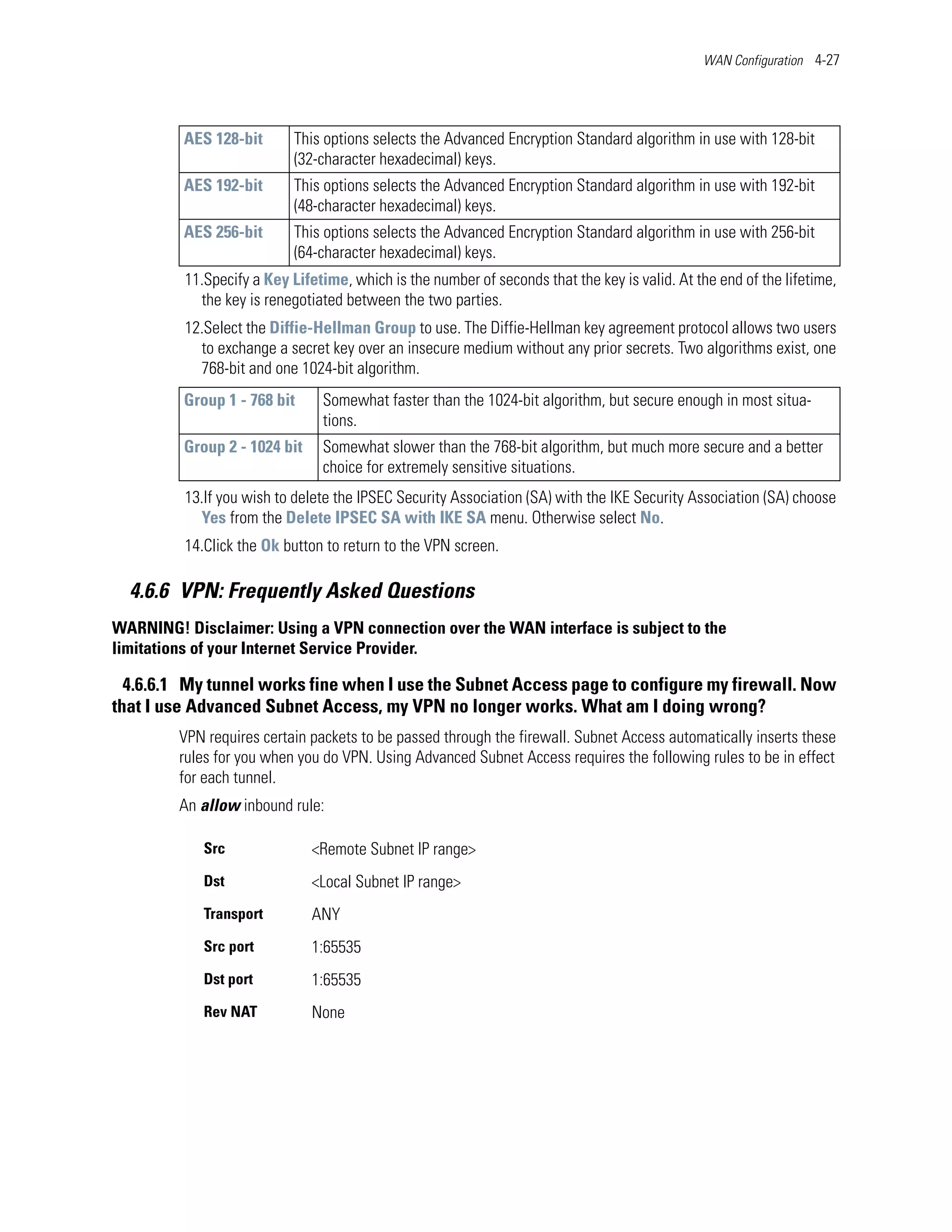 WAN Configuration 4-27




         AES 128-bit       This options selects the Advanced Encryption Standard algorithm in use with 128-bit
                           (32-character hexadecimal) keys.
         AES 192-bit       This options selects the Advanced Encryption Standard algorithm in use with 192-bit
                           (48-character hexadecimal) keys.
         AES 256-bit       This options selects the Advanced Encryption Standard algorithm in use with 256-bit
                           (64-character hexadecimal) keys.
         11.Specify a Key Lifetime, which is the number of seconds that the key is valid. At the end of the lifetime,
           the key is renegotiated between the two parties.
         12.Select the Diffie-Hellman Group to use. The Diffie-Hellman key agreement protocol allows two users
           to exchange a secret key over an insecure medium without any prior secrets. Two algorithms exist, one
           768-bit and one 1024-bit algorithm.
         Group 1 - 768 bit     Somewhat faster than the 1024-bit algorithm, but secure enough in most situa-
                               tions.
         Group 2 - 1024 bit    Somewhat slower than the 768-bit algorithm, but much more secure and a better
                               choice for extremely sensitive situations.
         13.If you wish to delete the IPSEC Security Association (SA) with the IKE Security Association (SA) choose
           Yes from the Delete IPSEC SA with IKE SA menu. Otherwise select No.
         14.Click the Ok button to return to the VPN screen.

  4.6.6 VPN: Frequently Asked Questions
WARNING! Disclaimer: Using a VPN connection over the WAN interface is subject to the
limitations of your Internet Service Provider.

  4.6.6.1 My tunnel works fine when I use the Subnet Access page to configure my firewall. Now
that I use Advanced Subnet Access, my VPN no longer works. What am I doing wrong?
         VPN requires certain packets to be passed through the firewall. Subnet Access automatically inserts these
         rules for you when you do VPN. Using Advanced Subnet Access requires the following rules to be in effect
         for each tunnel.
         An allow inbound rule:

            Src               <Remote Subnet IP range>
            Dst               <Local Subnet IP range>
            Transport         ANY
            Src port          1:65535
            Dst port          1:65535
            Rev NAT           None
 