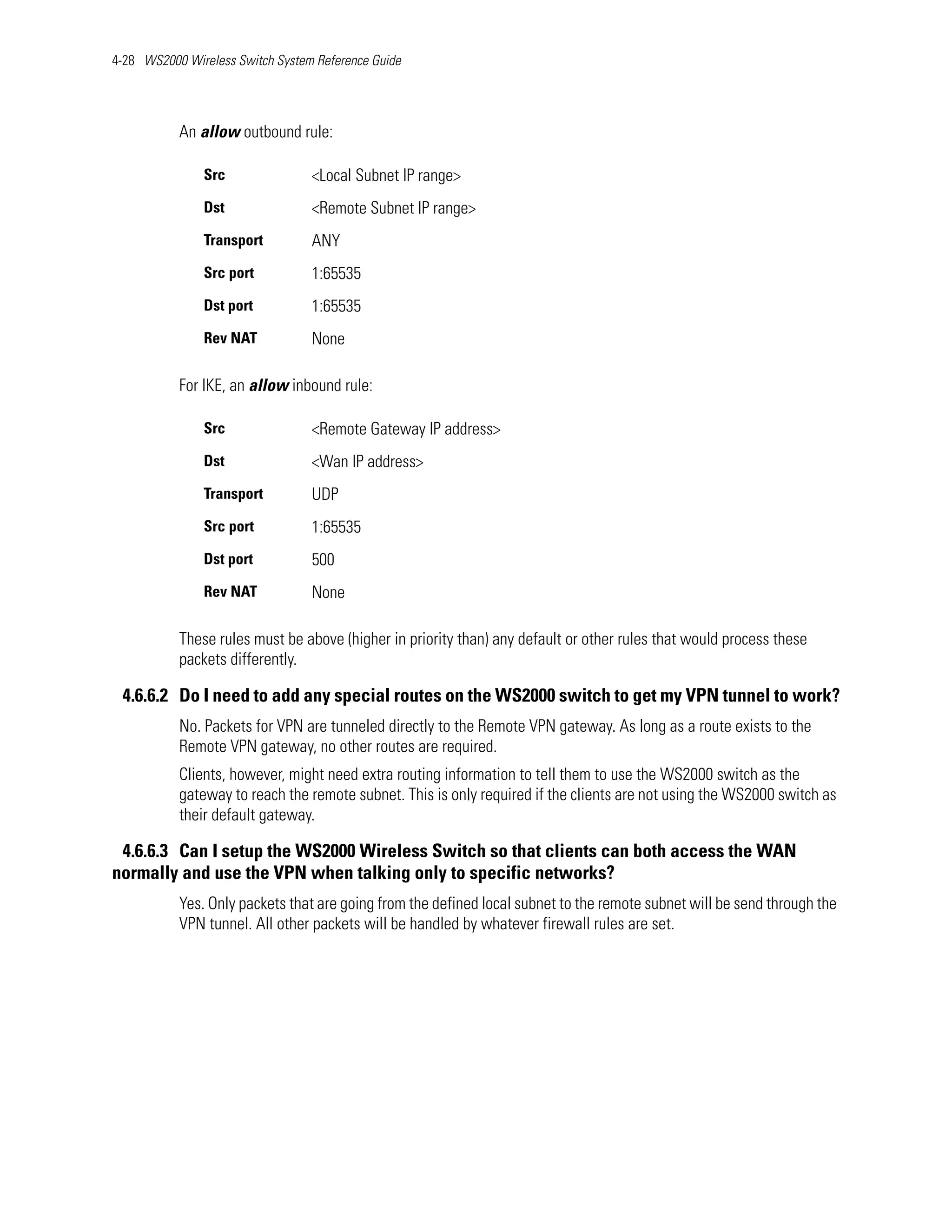 4-28 WS2000 Wireless Switch System Reference Guide




           An allow outbound rule:

               Src                <Local Subnet IP range>
               Dst                <Remote Subnet IP range>
               Transport          ANY
               Src port           1:65535
               Dst port           1:65535
               Rev NAT            None

           For IKE, an allow inbound rule:

               Src                <Remote Gateway IP address>
               Dst                <Wan IP address>
               Transport          UDP
               Src port           1:65535
               Dst port           500
               Rev NAT            None

           These rules must be above (higher in priority than) any default or other rules that would process these
           packets differently.

 4.6.6.2 Do I need to add any special routes on the WS2000 switch to get my VPN tunnel to work?
           No. Packets for VPN are tunneled directly to the Remote VPN gateway. As long as a route exists to the
           Remote VPN gateway, no other routes are required.
           Clients, however, might need extra routing information to tell them to use the WS2000 switch as the
           gateway to reach the remote subnet. This is only required if the clients are not using the WS2000 switch as
           their default gateway.

 4.6.6.3 Can I setup the WS2000 Wireless Switch so that clients can both access the WAN
normally and use the VPN when talking only to specific networks?
           Yes. Only packets that are going from the defined local subnet to the remote subnet will be send through the
           VPN tunnel. All other packets will be handled by whatever firewall rules are set.
 