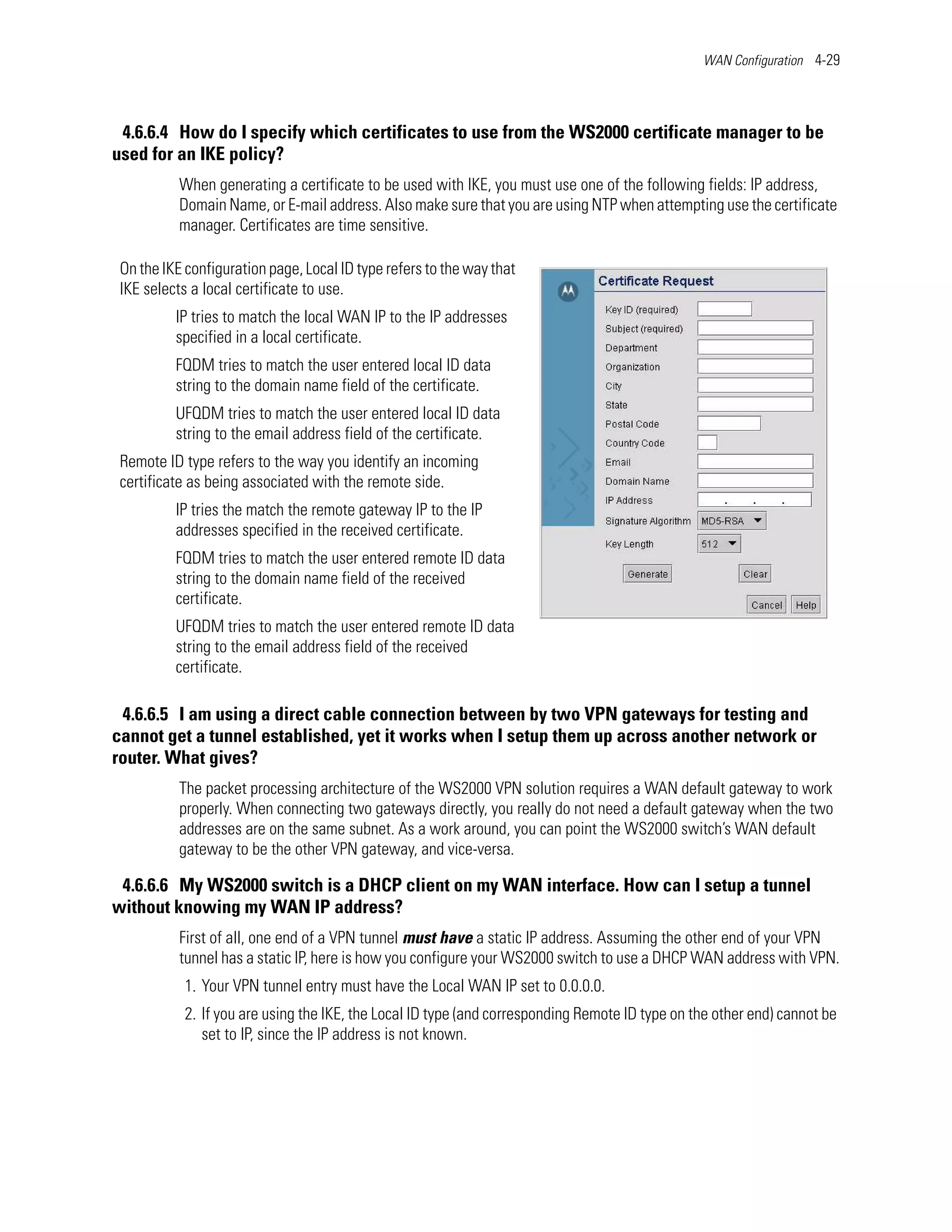 WAN Configuration 4-29




 4.6.6.4 How do I specify which certificates to use from the WS2000 certificate manager to be
used for an IKE policy?
           When generating a certificate to be used with IKE, you must use one of the following fields: IP address,
           Domain Name, or E-mail address. Also make sure that you are using NTP when attempting use the certificate
           manager. Certificates are time sensitive.

 On the IKE configuration page, Local ID type refers to the way that
 IKE selects a local certificate to use.
          IP tries to match the local WAN IP to the IP addresses
          specified in a local certificate.
          FQDM tries to match the user entered local ID data
          string to the domain name field of the certificate.
          UFQDM tries to match the user entered local ID data
          string to the email address field of the certificate.
 Remote ID type refers to the way you identify an incoming
 certificate as being associated with the remote side.
          IP tries the match the remote gateway IP to the IP
          addresses specified in the received certificate.
          FQDM tries to match the user entered remote ID data
          string to the domain name field of the received
          certificate.
          UFQDM tries to match the user entered remote ID data
          string to the email address field of the received
          certificate.

 4.6.6.5 I am using a direct cable connection between by two VPN gateways for testing and
cannot get a tunnel established, yet it works when I setup them up across another network or
router. What gives?
           The packet processing architecture of the WS2000 VPN solution requires a WAN default gateway to work
           properly. When connecting two gateways directly, you really do not need a default gateway when the two
           addresses are on the same subnet. As a work around, you can point the WS2000 switch’s WAN default
           gateway to be the other VPN gateway, and vice-versa.

 4.6.6.6 My WS2000 switch is a DHCP client on my WAN interface. How can I setup a tunnel
without knowing my WAN IP address?
           First of all, one end of a VPN tunnel must have a static IP address. Assuming the other end of your VPN
           tunnel has a static IP, here is how you configure your WS2000 switch to use a DHCP WAN address with VPN.
            1. Your VPN tunnel entry must have the Local WAN IP set to 0.0.0.0.
            2. If you are using the IKE, the Local ID type (and corresponding Remote ID type on the other end) cannot be
               set to IP, since the IP address is not known.
 