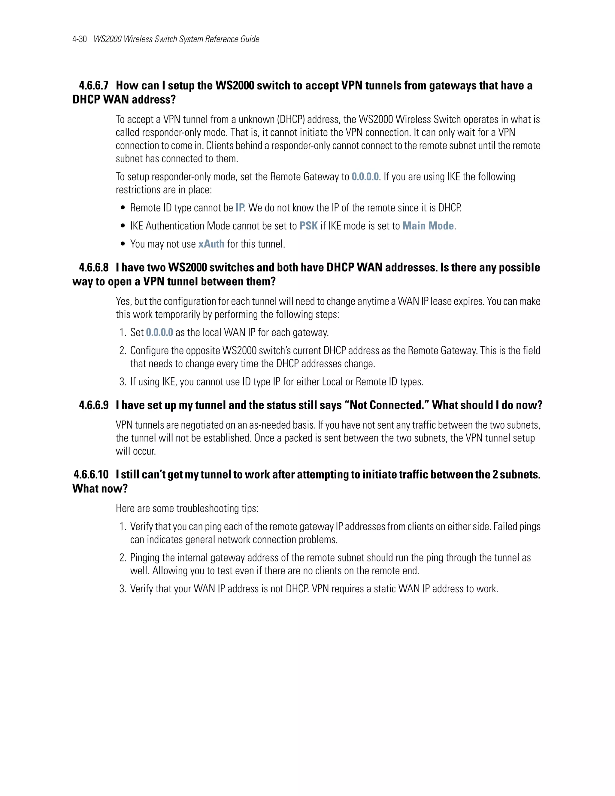 4-30 WS2000 Wireless Switch System Reference Guide




 4.6.6.7 How can I setup the WS2000 switch to accept VPN tunnels from gateways that have a
DHCP WAN address?
           To accept a VPN tunnel from a unknown (DHCP) address, the WS2000 Wireless Switch operates in what is
           called responder-only mode. That is, it cannot initiate the VPN connection. It can only wait for a VPN
           connection to come in. Clients behind a responder-only cannot connect to the remote subnet until the remote
           subnet has connected to them.
           To setup responder-only mode, set the Remote Gateway to 0.0.0.0. If you are using IKE the following
           restrictions are in place:
            • Remote ID type cannot be IP. We do not know the IP of the remote since it is DHCP.
            • IKE Authentication Mode cannot be set to PSK if IKE mode is set to Main Mode.
            • You may not use xAuth for this tunnel.

 4.6.6.8 I have two WS2000 switches and both have DHCP WAN addresses. Is there any possible
way to open a VPN tunnel between them?
           Yes, but the configuration for each tunnel will need to change anytime a WAN IP lease expires. You can make
           this work temporarily by performing the following steps:
            1. Set 0.0.0.0 as the local WAN IP for each gateway.
            2. Configure the opposite WS2000 switch’s current DHCP address as the Remote Gateway. This is the field
               that needs to change every time the DHCP addresses change.
            3. If using IKE, you cannot use ID type IP for either Local or Remote ID types.

 4.6.6.9 I have set up my tunnel and the status still says “Not Connected.” What should I do now?
           VPN tunnels are negotiated on an as-needed basis. If you have not sent any traffic between the two subnets,
           the tunnel will not be established. Once a packed is sent between the two subnets, the VPN tunnel setup
           will occur.

4.6.6.10 I still can’t get my tunnel to work after attempting to initiate traffic between the 2 subnets.
What now?
           Here are some troubleshooting tips:
            1. Verify that you can ping each of the remote gateway IP addresses from clients on either side. Failed pings
               can indicates general network connection problems.
            2. Pinging the internal gateway address of the remote subnet should run the ping through the tunnel as
               well. Allowing you to test even if there are no clients on the remote end.
            3. Verify that your WAN IP address is not DHCP. VPN requires a static WAN IP address to work.
 