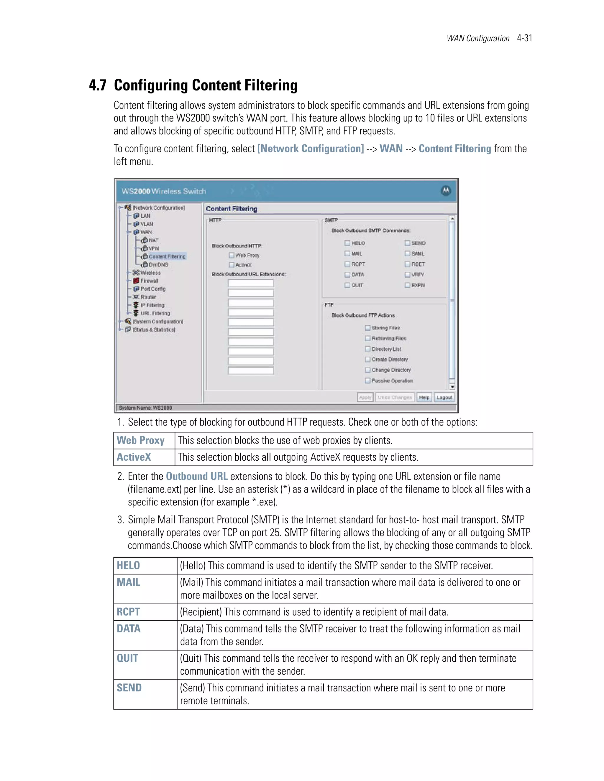WAN Configuration 4-31




4.7 Configuring Content Filtering
   Content filtering allows system administrators to block specific commands and URL extensions from going
   out through the WS2000 switch’s WAN port. This feature allows blocking up to 10 files or URL extensions
   and allows blocking of specific outbound HTTP, SMTP, and FTP requests.
   To configure content filtering, select [Network Configuration] --> WAN --> Content Filtering from the
   left menu.




    1. Select the type of blocking for outbound HTTP requests. Check one or both of the options:
    Web Proxy       This selection blocks the use of web proxies by clients.
    ActiveX         This selection blocks all outgoing ActiveX requests by clients.
    2. Enter the Outbound URL extensions to block. Do this by typing one URL extension or file name
       (filename.ext) per line. Use an asterisk (*) as a wildcard in place of the filename to block all files with a
       specific extension (for example *.exe).
    3. Simple Mail Transport Protocol (SMTP) is the Internet standard for host-to- host mail transport. SMTP
       generally operates over TCP on port 25. SMTP filtering allows the blocking of any or all outgoing SMTP
       commands.Choose which SMTP commands to block from the list, by checking those commands to block.
    HELO             (Hello) This command is used to identify the SMTP sender to the SMTP receiver.
    MAIL             (Mail) This command initiates a mail transaction where mail data is delivered to one or
                     more mailboxes on the local server.
    RCPT             (Recipient) This command is used to identify a recipient of mail data.
    DATA             (Data) This command tells the SMTP receiver to treat the following information as mail
                     data from the sender.
    QUIT             (Quit) This command tells the receiver to respond with an OK reply and then terminate
                     communication with the sender.
    SEND             (Send) This command initiates a mail transaction where mail is sent to one or more
                     remote terminals.
 