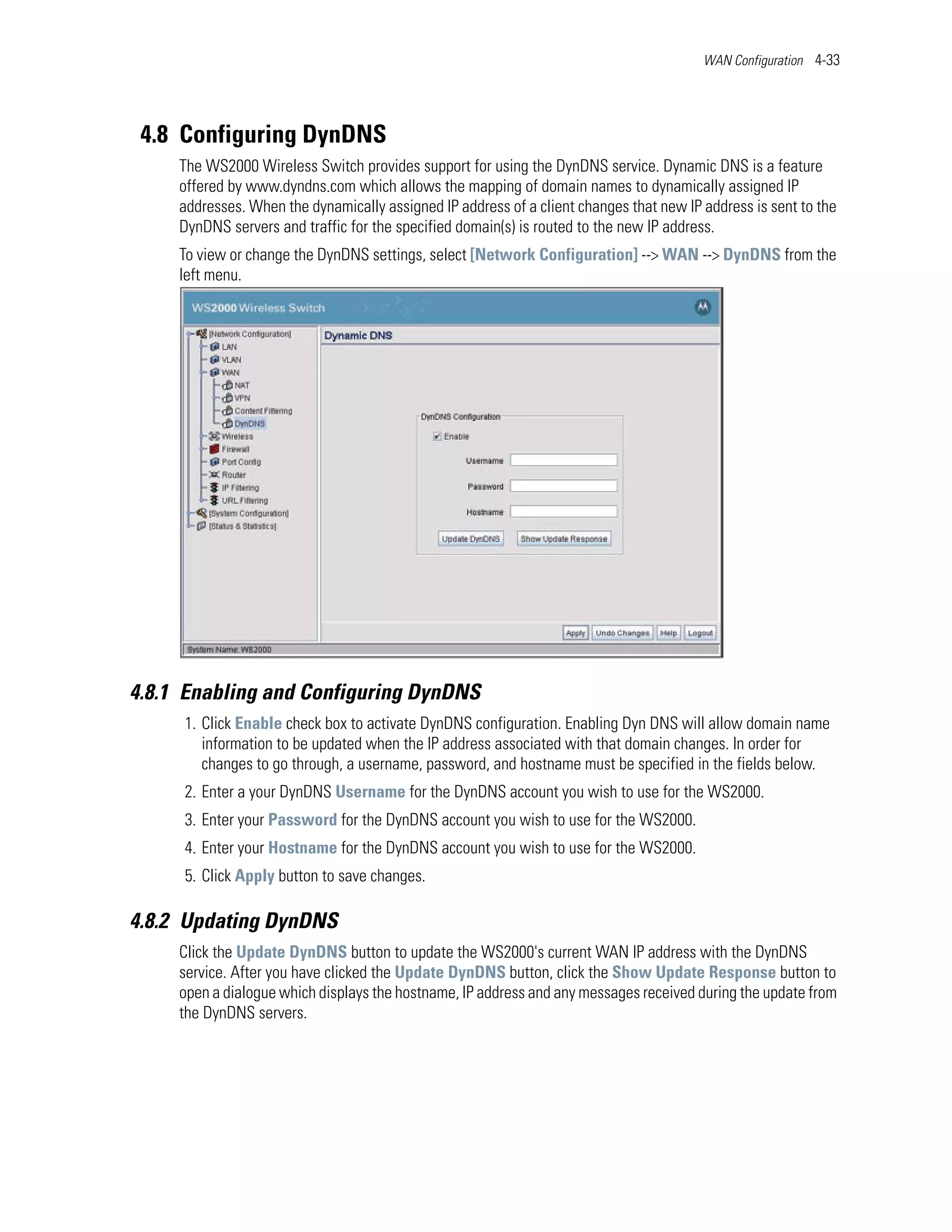 WAN Configuration 4-33




 4.8 Configuring DynDNS
     The WS2000 Wireless Switch provides support for using the DynDNS service. Dynamic DNS is a feature
     offered by www.dyndns.com which allows the mapping of domain names to dynamically assigned IP
     addresses. When the dynamically assigned IP address of a client changes that new IP address is sent to the
     DynDNS servers and traffic for the specified domain(s) is routed to the new IP address.
     To view or change the DynDNS settings, select [Network Configuration] --> WAN --> DynDNS from the
     left menu.




4.8.1 Enabling and Configuring DynDNS
     1. Click Enable check box to activate DynDNS configuration. Enabling Dyn DNS will allow domain name
        information to be updated when the IP address associated with that domain changes. In order for
        changes to go through, a username, password, and hostname must be specified in the fields below.
     2. Enter a your DynDNS Username for the DynDNS account you wish to use for the WS2000.
     3. Enter your Password for the DynDNS account you wish to use for the WS2000.
     4. Enter your Hostname for the DynDNS account you wish to use for the WS2000.
     5. Click Apply button to save changes.

4.8.2 Updating DynDNS
     Click the Update DynDNS button to update the WS2000's current WAN IP address with the DynDNS
     service. After you have clicked the Update DynDNS button, click the Show Update Response button to
     open a dialogue which displays the hostname, IP address and any messages received during the update from
     the DynDNS servers.
 