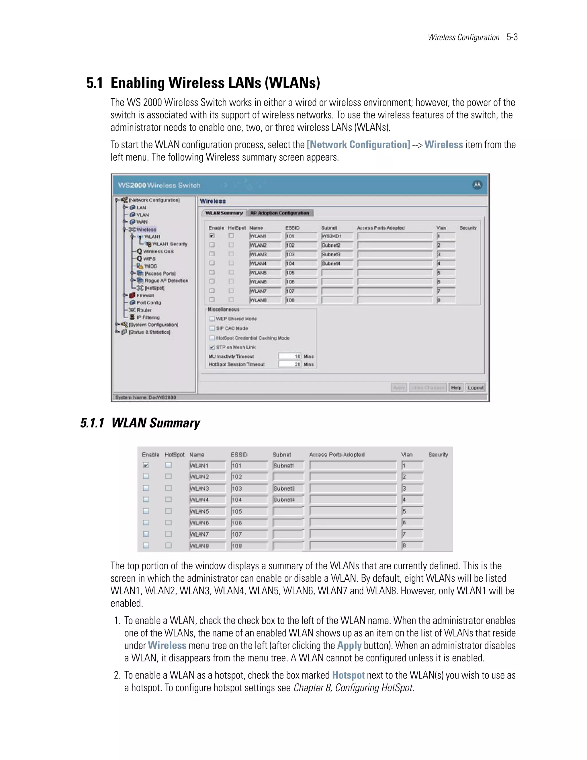 Wireless Configuration 5-3




 5.1 Enabling Wireless LANs (WLANs)
    The WS 2000 Wireless Switch works in either a wired or wireless environment; however, the power of the
    switch is associated with its support of wireless networks. To use the wireless features of the switch, the
    administrator needs to enable one, two, or three wireless LANs (WLANs).
    To start the WLAN configuration process, select the [Network Configuration] --> Wireless item from the
    left menu. The following Wireless summary screen appears.




5.1.1 WLAN Summary




    The top portion of the window displays a summary of the WLANs that are currently defined. This is the
    screen in which the administrator can enable or disable a WLAN. By default, eight WLANs will be listed
    WLAN1, WLAN2, WLAN3, WLAN4, WLAN5, WLAN6, WLAN7 and WLAN8. However, only WLAN1 will be
    enabled.
     1. To enable a WLAN, check the check box to the left of the WLAN name. When the administrator enables
        one of the WLANs, the name of an enabled WLAN shows up as an item on the list of WLANs that reside
        under Wireless menu tree on the left (after clicking the Apply button). When an administrator disables
        a WLAN, it disappears from the menu tree. A WLAN cannot be configured unless it is enabled.
     2. To enable a WLAN as a hotspot, check the box marked Hotspot next to the WLAN(s) you wish to use as
        a hotspot. To configure hotspot settings see Chapter 8, Configuring HotSpot.
 