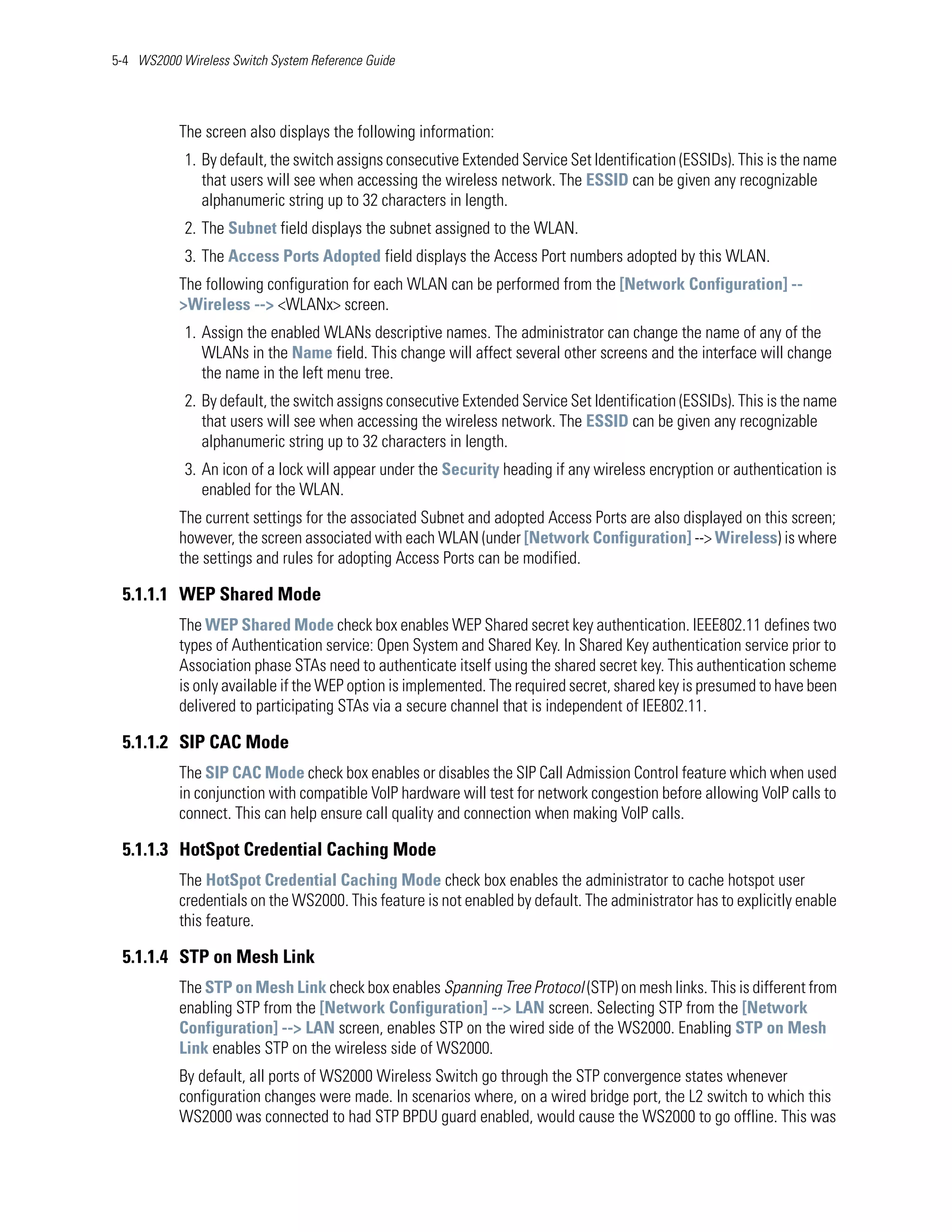 5-4 WS2000 Wireless Switch System Reference Guide




           The screen also displays the following information:
            1. By default, the switch assigns consecutive Extended Service Set Identification (ESSIDs). This is the name
               that users will see when accessing the wireless network. The ESSID can be given any recognizable
               alphanumeric string up to 32 characters in length.
            2. The Subnet field displays the subnet assigned to the WLAN.
            3. The Access Ports Adopted field displays the Access Port numbers adopted by this WLAN.
           The following configuration for each WLAN can be performed from the [Network Configuration] --
           >Wireless --> <WLANx> screen.
            1. Assign the enabled WLANs descriptive names. The administrator can change the name of any of the
               WLANs in the Name field. This change will affect several other screens and the interface will change
               the name in the left menu tree.
            2. By default, the switch assigns consecutive Extended Service Set Identification (ESSIDs). This is the name
               that users will see when accessing the wireless network. The ESSID can be given any recognizable
               alphanumeric string up to 32 characters in length.
            3. An icon of a lock will appear under the Security heading if any wireless encryption or authentication is
               enabled for the WLAN.
           The current settings for the associated Subnet and adopted Access Ports are also displayed on this screen;
           however, the screen associated with each WLAN (under [Network Configuration] --> Wireless) is where
           the settings and rules for adopting Access Ports can be modified.

 5.1.1.1 WEP Shared Mode
           The WEP Shared Mode check box enables WEP Shared secret key authentication. IEEE802.11 defines two
           types of Authentication service: Open System and Shared Key. In Shared Key authentication service prior to
           Association phase STAs need to authenticate itself using the shared secret key. This authentication scheme
           is only available if the WEP option is implemented. The required secret, shared key is presumed to have been
           delivered to participating STAs via a secure channel that is independent of IEE802.11.

 5.1.1.2 SIP CAC Mode
           The SIP CAC Mode check box enables or disables the SIP Call Admission Control feature which when used
           in conjunction with compatible VoIP hardware will test for network congestion before allowing VoIP calls to
           connect. This can help ensure call quality and connection when making VoIP calls.

 5.1.1.3 HotSpot Credential Caching Mode
           The HotSpot Credential Caching Mode check box enables the administrator to cache hotspot user
           credentials on the WS2000. This feature is not enabled by default. The administrator has to explicitly enable
           this feature.

 5.1.1.4 STP on Mesh Link
           The STP on Mesh Link check box enables Spanning Tree Protocol (STP) on mesh links. This is different from
           enabling STP from the [Network Configuration] --> LAN screen. Selecting STP from the [Network
           Configuration] --> LAN screen, enables STP on the wired side of the WS2000. Enabling STP on Mesh
           Link enables STP on the wireless side of WS2000.
           By default, all ports of WS2000 Wireless Switch go through the STP convergence states whenever
           configuration changes were made. In scenarios where, on a wired bridge port, the L2 switch to which this
           WS2000 was connected to had STP BPDU guard enabled, would cause the WS2000 to go offline. This was
 
