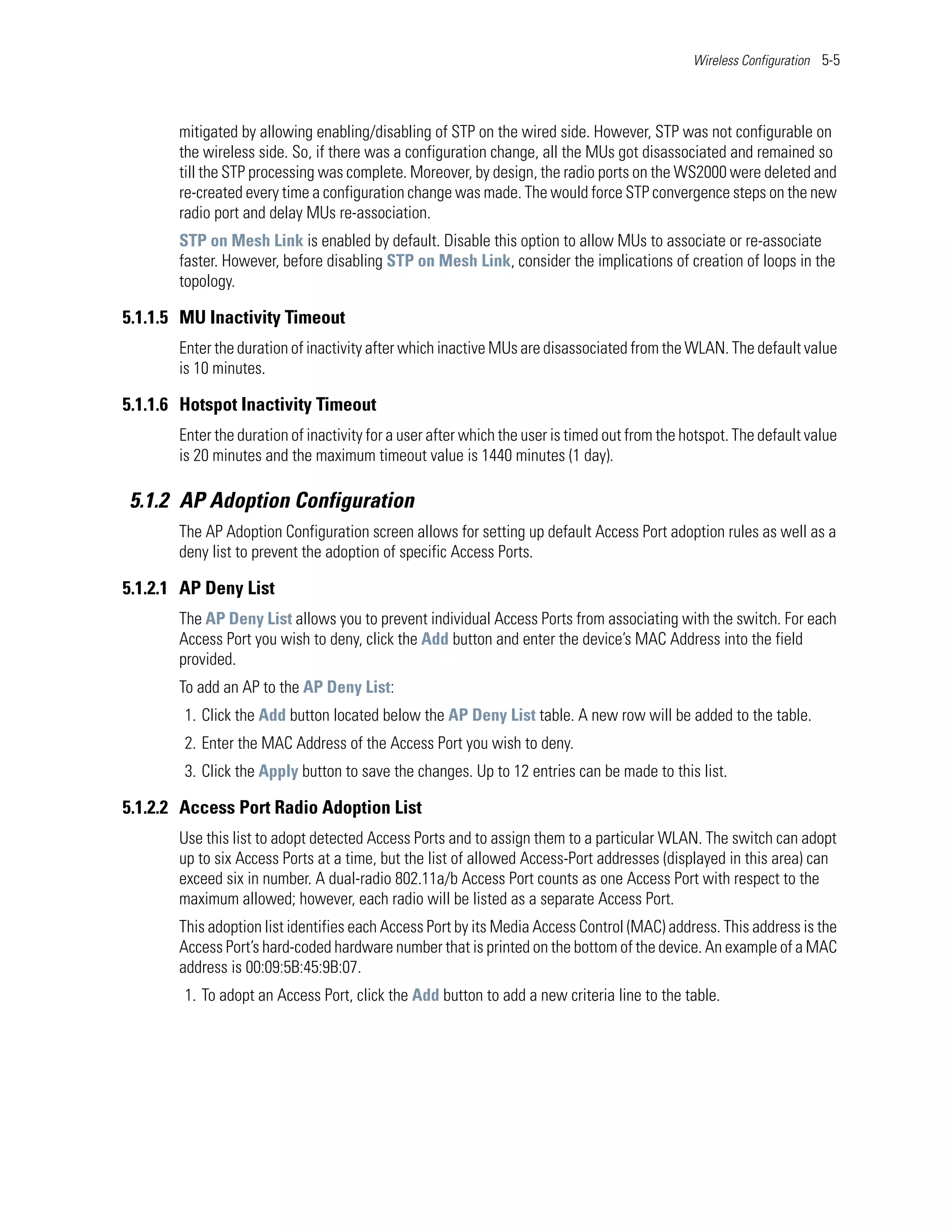 Wireless Configuration 5-5




       mitigated by allowing enabling/disabling of STP on the wired side. However, STP was not configurable on
       the wireless side. So, if there was a configuration change, all the MUs got disassociated and remained so
       till the STP processing was complete. Moreover, by design, the radio ports on the WS2000 were deleted and
       re-created every time a configuration change was made. The would force STP convergence steps on the new
       radio port and delay MUs re-association.
       STP on Mesh Link is enabled by default. Disable this option to allow MUs to associate or re-associate
       faster. However, before disabling STP on Mesh Link, consider the implications of creation of loops in the
       topology.

5.1.1.5 MU Inactivity Timeout
       Enter the duration of inactivity after which inactive MUs are disassociated from the WLAN. The default value
       is 10 minutes.

5.1.1.6 Hotspot Inactivity Timeout
       Enter the duration of inactivity for a user after which the user is timed out from the hotspot. The default value
       is 20 minutes and the maximum timeout value is 1440 minutes (1 day).

5.1.2 AP Adoption Configuration
       The AP Adoption Configuration screen allows for setting up default Access Port adoption rules as well as a
       deny list to prevent the adoption of specific Access Ports.

5.1.2.1 AP Deny List
       The AP Deny List allows you to prevent individual Access Ports from associating with the switch. For each
       Access Port you wish to deny, click the Add button and enter the device’s MAC Address into the field
       provided.
       To add an AP to the AP Deny List:
        1. Click the Add button located below the AP Deny List table. A new row will be added to the table.
        2. Enter the MAC Address of the Access Port you wish to deny.
        3. Click the Apply button to save the changes. Up to 12 entries can be made to this list.

5.1.2.2 Access Port Radio Adoption List
       Use this list to adopt detected Access Ports and to assign them to a particular WLAN. The switch can adopt
       up to six Access Ports at a time, but the list of allowed Access-Port addresses (displayed in this area) can
       exceed six in number. A dual-radio 802.11a/b Access Port counts as one Access Port with respect to the
       maximum allowed; however, each radio will be listed as a separate Access Port.
       This adoption list identifies each Access Port by its Media Access Control (MAC) address. This address is the
       Access Port’s hard-coded hardware number that is printed on the bottom of the device. An example of a MAC
       address is 00:09:5B:45:9B:07.
        1. To adopt an Access Port, click the Add button to add a new criteria line to the table.
 