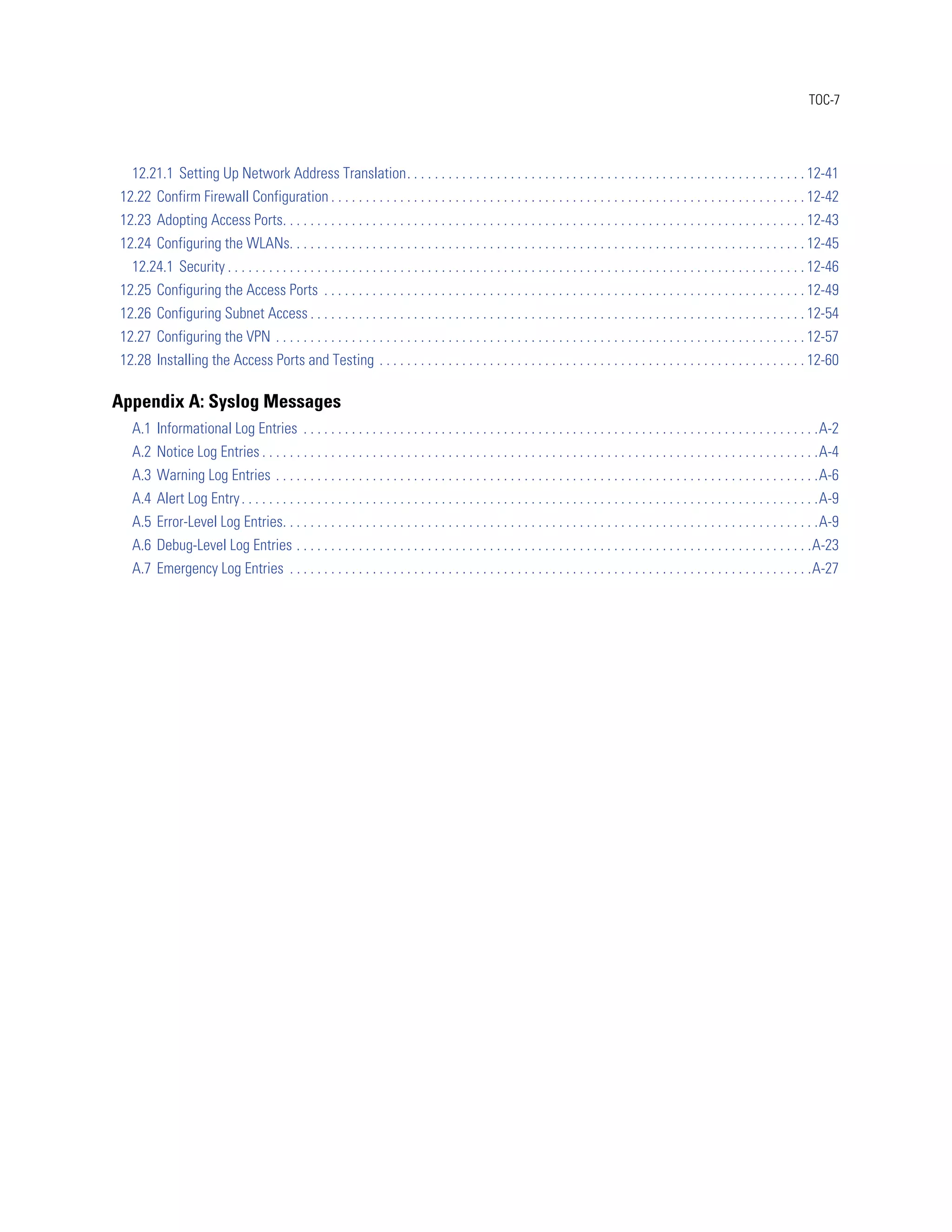 TOC-7




   12.21.1 Setting Up Network Address Translation. . . . . . . . . . . . . . . . . . . . . . . . . . . . . . . . . . . . . . . . . . . . . . . . . . . . . . . . . . 12-41
12.22 Confirm Firewall Configuration . . . . . . . . . . . . . . . . . . . . . . . . . . . . . . . . . . . . . . . . . . . . . . . . . . . . . . . . . . . . . . . . . . . . . 12-42
12.23 Adopting Access Ports. . . . . . . . . . . . . . . . . . . . . . . . . . . . . . . . . . . . . . . . . . . . . . . . . . . . . . . . . . . . . . . . . . . . . . . . . . . . 12-43
12.24 Configuring the WLANs. . . . . . . . . . . . . . . . . . . . . . . . . . . . . . . . . . . . . . . . . . . . . . . . . . . . . . . . . . . . . . . . . . . . . . . . . . . 12-45
   12.24.1 Security . . . . . . . . . . . . . . . . . . . . . . . . . . . . . . . . . . . . . . . . . . . . . . . . . . . . . . . . . . . . . . . . . . . . . . . . . . . . . . . . . . . . 12-46
12.25 Configuring the Access Ports . . . . . . . . . . . . . . . . . . . . . . . . . . . . . . . . . . . . . . . . . . . . . . . . . . . . . . . . . . . . . . . . . . . . . . 12-49
12.26 Configuring Subnet Access . . . . . . . . . . . . . . . . . . . . . . . . . . . . . . . . . . . . . . . . . . . . . . . . . . . . . . . . . . . . . . . . . . . . . . . . 12-54
12.27 Configuring the VPN . . . . . . . . . . . . . . . . . . . . . . . . . . . . . . . . . . . . . . . . . . . . . . . . . . . . . . . . . . . . . . . . . . . . . . . . . . . . . 12-57
12.28 Installing the Access Ports and Testing . . . . . . . . . . . . . . . . . . . . . . . . . . . . . . . . . . . . . . . . . . . . . . . . . . . . . . . . . . . . . . 12-60

Appendix A: Syslog Messages
   A.1 Informational Log Entries . . . . . . . . . . . . . . . . . . . . . . . . . . . . . . . . . . . . . . . . . . . . . . . . . . . . . . . . . . . . . . . . . . . . . . . . . . .A-2
   A.2 Notice Log Entries . . . . . . . . . . . . . . . . . . . . . . . . . . . . . . . . . . . . . . . . . . . . . . . . . . . . . . . . . . . . . . . . . . . . . . . . . . . . . . . . .A-4
   A.3 Warning Log Entries . . . . . . . . . . . . . . . . . . . . . . . . . . . . . . . . . . . . . . . . . . . . . . . . . . . . . . . . . . . . . . . . . . . . . . . . . . . . . . .A-6
   A.4 Alert Log Entry . . . . . . . . . . . . . . . . . . . . . . . . . . . . . . . . . . . . . . . . . . . . . . . . . . . . . . . . . . . . . . . . . . . . . . . . . . . . . . . . . . . .A-9
   A.5 Error-Level Log Entries. . . . . . . . . . . . . . . . . . . . . . . . . . . . . . . . . . . . . . . . . . . . . . . . . . . . . . . . . . . . . . . . . . . . . . . . . . . . . .A-9
   A.6 Debug-Level Log Entries . . . . . . . . . . . . . . . . . . . . . . . . . . . . . . . . . . . . . . . . . . . . . . . . . . . . . . . . . . . . . . . . . . . . . . . . . . .A-23
   A.7 Emergency Log Entries . . . . . . . . . . . . . . . . . . . . . . . . . . . . . . . . . . . . . . . . . . . . . . . . . . . . . . . . . . . . . . . . . . . . . . . . . . . .A-27
 