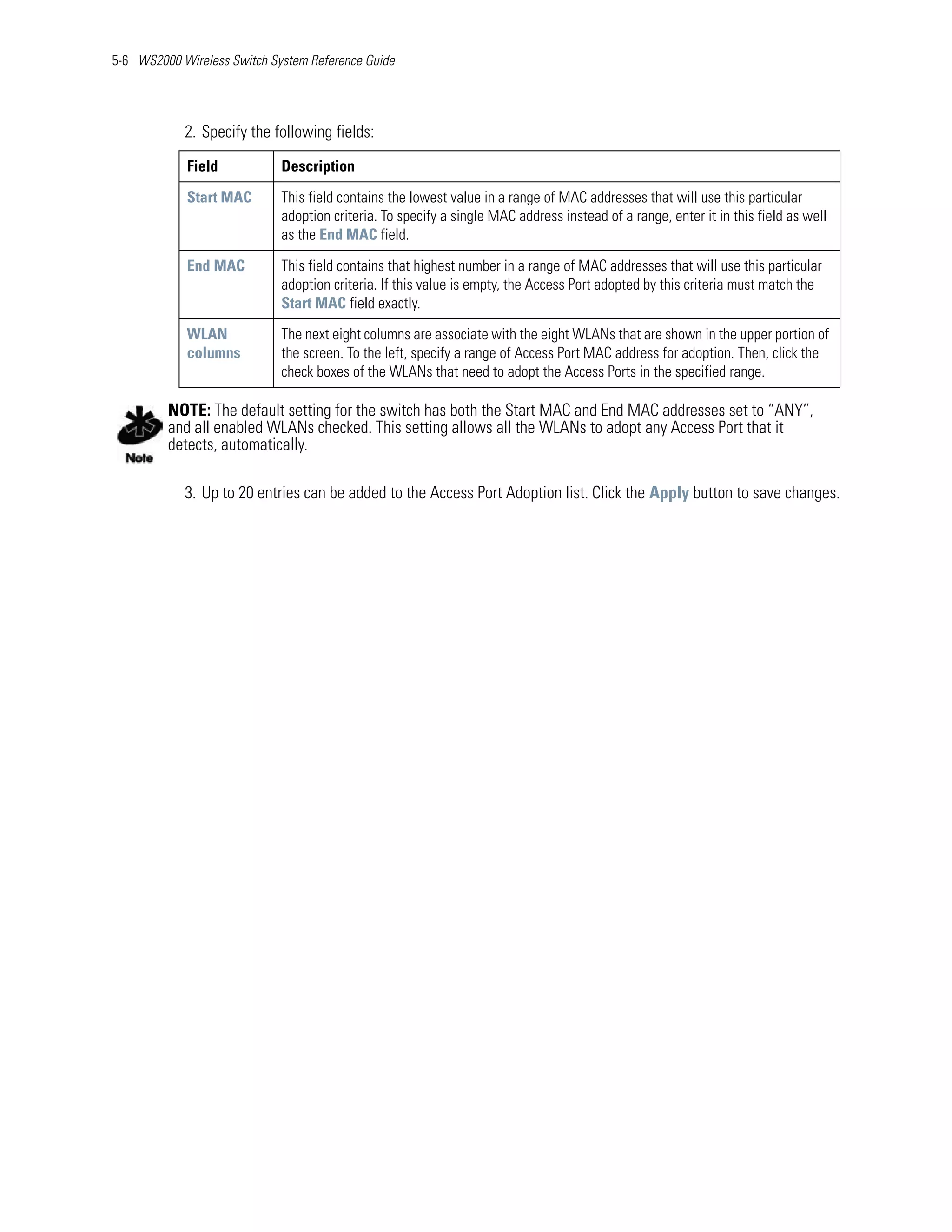 5-6 WS2000 Wireless Switch System Reference Guide




            2. Specify the following fields:
            Field            Description

            Start MAC        This field contains the lowest value in a range of MAC addresses that will use this particular
                             adoption criteria. To specify a single MAC address instead of a range, enter it in this field as well
                             as the End MAC field.

            End MAC          This field contains that highest number in a range of MAC addresses that will use this particular
                             adoption criteria. If this value is empty, the Access Port adopted by this criteria must match the
                             Start MAC field exactly.

            WLAN             The next eight columns are associate with the eight WLANs that are shown in the upper portion of
            columns          the screen. To the left, specify a range of Access Port MAC address for adoption. Then, click the
                             check boxes of the WLANs that need to adopt the Access Ports in the specified range.

         NOTE: The default setting for the switch has both the Start MAC and End MAC addresses set to “ANY”,
         and all enabled WLANs checked. This setting allows all the WLANs to adopt any Access Port that it
         detects, automatically.

            3. Up to 20 entries can be added to the Access Port Adoption list. Click the Apply button to save changes.
 