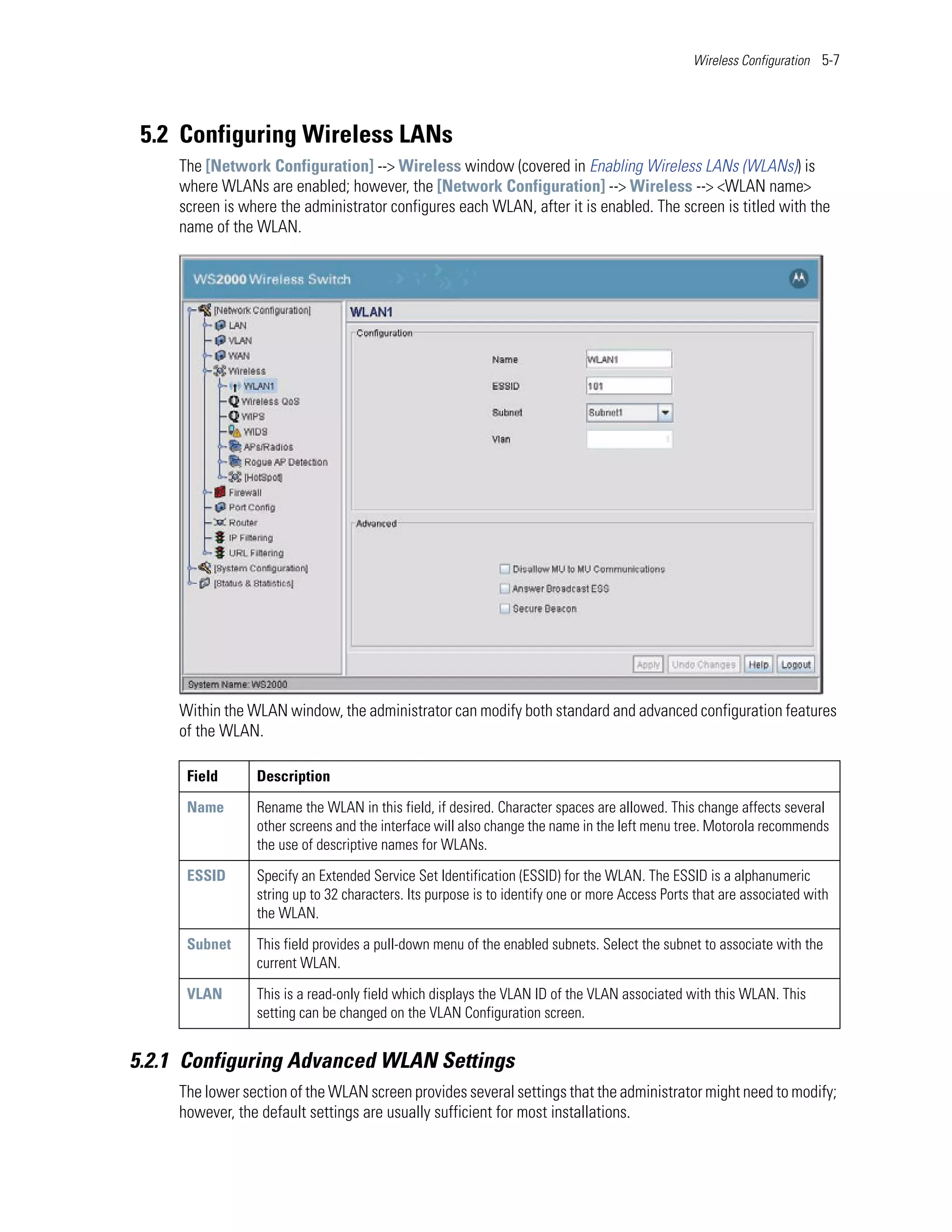 Wireless Configuration 5-7




 5.2 Configuring Wireless LANs
     The [Network Configuration] --> Wireless window (covered in Enabling Wireless LANs (WLANs)) is
     where WLANs are enabled; however, the [Network Configuration] --> Wireless --> <WLAN name>
     screen is where the administrator configures each WLAN, after it is enabled. The screen is titled with the
     name of the WLAN.




     Within the WLAN window, the administrator can modify both standard and advanced configuration features
     of the WLAN.

      Field      Description

      Name       Rename the WLAN in this field, if desired. Character spaces are allowed. This change affects several
                 other screens and the interface will also change the name in the left menu tree. Motorola recommends
                 the use of descriptive names for WLANs.

      ESSID      Specify an Extended Service Set Identification (ESSID) for the WLAN. The ESSID is a alphanumeric
                 string up to 32 characters. Its purpose is to identify one or more Access Ports that are associated with
                 the WLAN.

      Subnet     This field provides a pull-down menu of the enabled subnets. Select the subnet to associate with the
                 current WLAN.

      VLAN       This is a read-only field which displays the VLAN ID of the VLAN associated with this WLAN. This
                 setting can be changed on the VLAN Configuration screen.


5.2.1 Configuring Advanced WLAN Settings
     The lower section of the WLAN screen provides several settings that the administrator might need to modify;
     however, the default settings are usually sufficient for most installations.
 