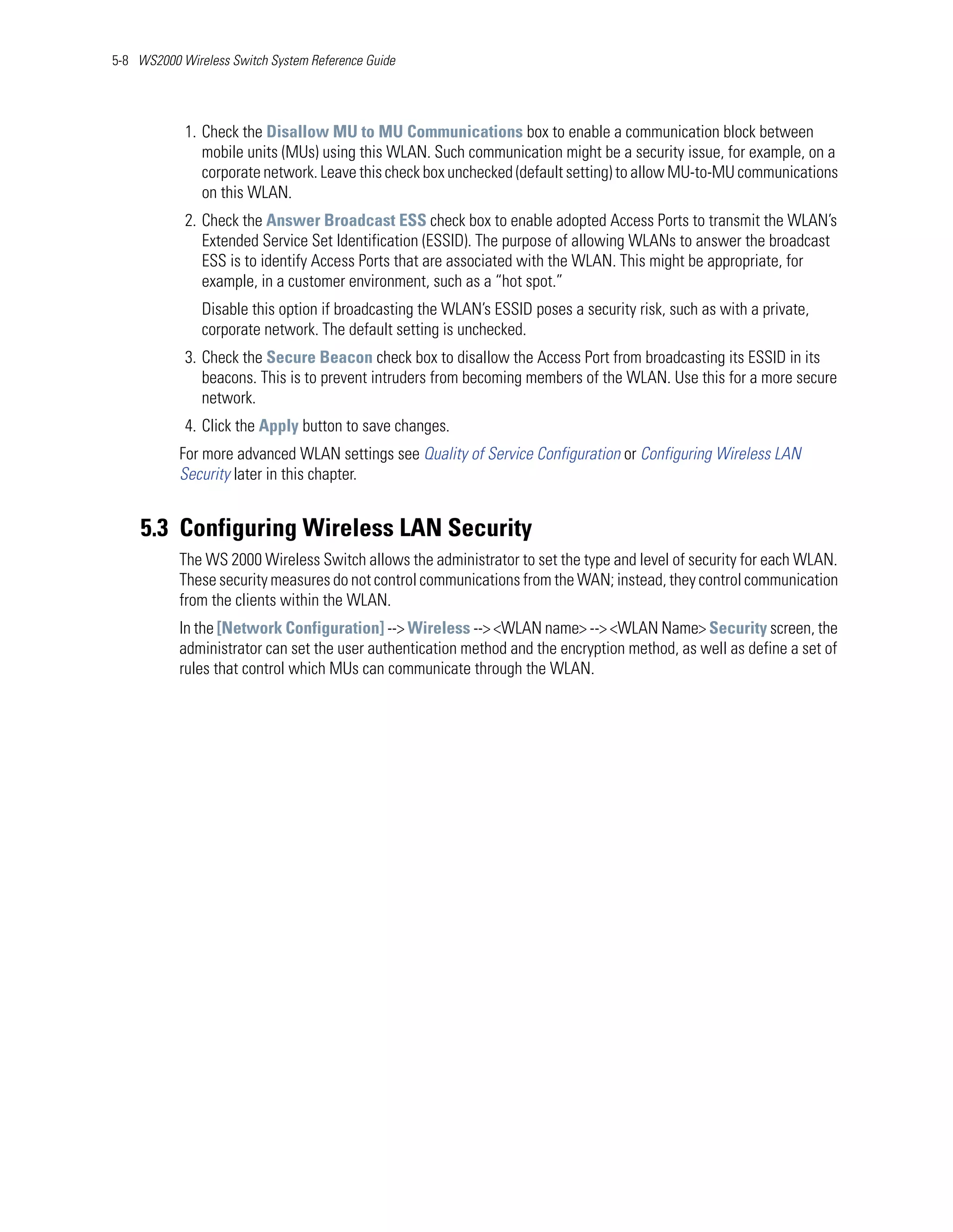 5-8 WS2000 Wireless Switch System Reference Guide




            1. Check the Disallow MU to MU Communications box to enable a communication block between
               mobile units (MUs) using this WLAN. Such communication might be a security issue, for example, on a
               corporate network. Leave this check box unchecked (default setting) to allow MU-to-MU communications
               on this WLAN.
            2. Check the Answer Broadcast ESS check box to enable adopted Access Ports to transmit the WLAN’s
               Extended Service Set Identification (ESSID). The purpose of allowing WLANs to answer the broadcast
               ESS is to identify Access Ports that are associated with the WLAN. This might be appropriate, for
               example, in a customer environment, such as a “hot spot.”
               Disable this option if broadcasting the WLAN’s ESSID poses a security risk, such as with a private,
               corporate network. The default setting is unchecked.
            3. Check the Secure Beacon check box to disallow the Access Port from broadcasting its ESSID in its
               beacons. This is to prevent intruders from becoming members of the WLAN. Use this for a more secure
               network.
            4. Click the Apply button to save changes.
           For more advanced WLAN settings see Quality of Service Configuration or Configuring Wireless LAN
           Security later in this chapter.


    5.3 Configuring Wireless LAN Security
           The WS 2000 Wireless Switch allows the administrator to set the type and level of security for each WLAN.
           These security measures do not control communications from the WAN; instead, they control communication
           from the clients within the WLAN.
           In the [Network Configuration] --> Wireless --> <WLAN name> --> <WLAN Name> Security screen, the
           administrator can set the user authentication method and the encryption method, as well as define a set of
           rules that control which MUs can communicate through the WLAN.
 