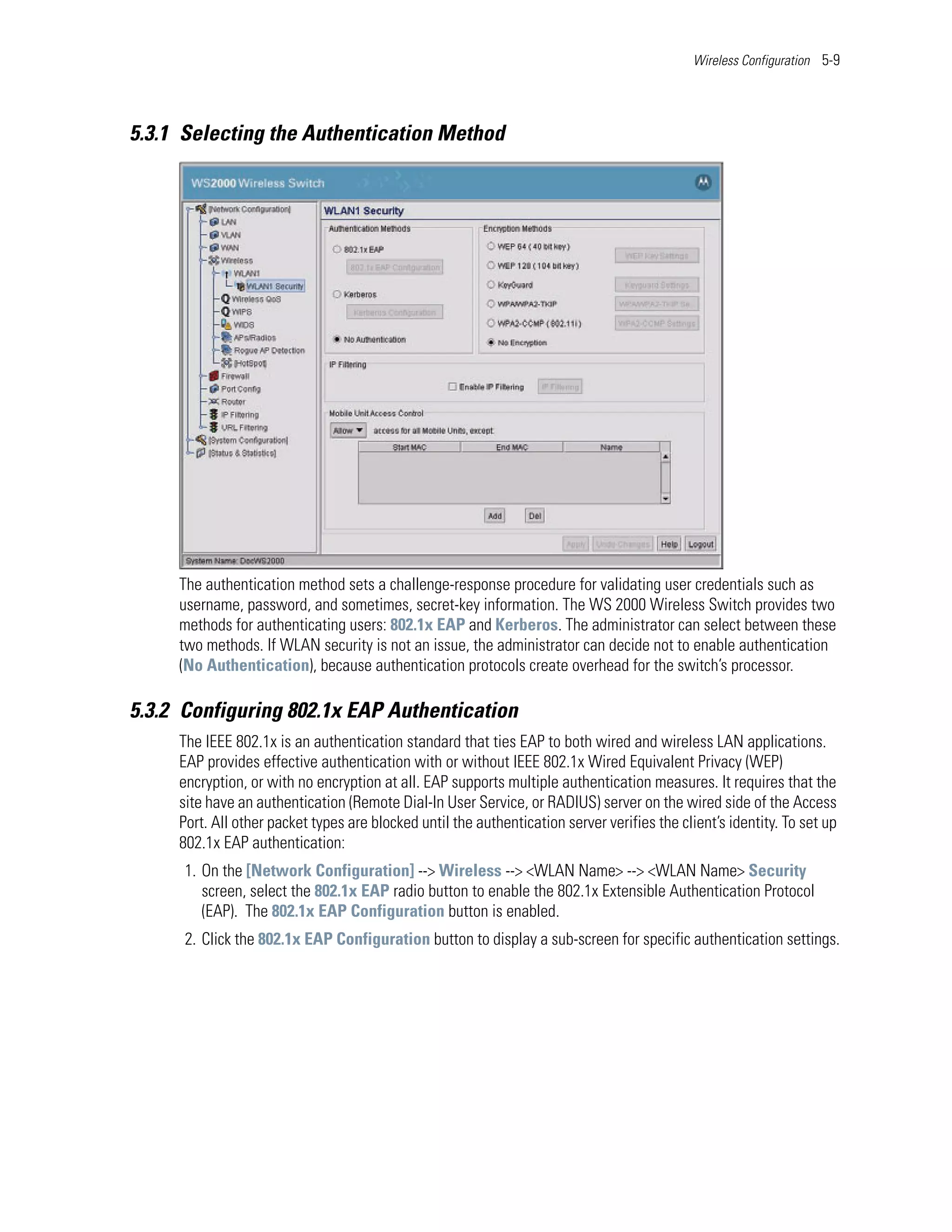 Wireless Configuration 5-9




5.3.1 Selecting the Authentication Method




     The authentication method sets a challenge-response procedure for validating user credentials such as
     username, password, and sometimes, secret-key information. The WS 2000 Wireless Switch provides two
     methods for authenticating users: 802.1x EAP and Kerberos. The administrator can select between these
     two methods. If WLAN security is not an issue, the administrator can decide not to enable authentication
     (No Authentication), because authentication protocols create overhead for the switch’s processor.

5.3.2 Configuring 802.1x EAP Authentication
     The IEEE 802.1x is an authentication standard that ties EAP to both wired and wireless LAN applications.
     EAP provides effective authentication with or without IEEE 802.1x Wired Equivalent Privacy (WEP)
     encryption, or with no encryption at all. EAP supports multiple authentication measures. It requires that the
     site have an authentication (Remote Dial-In User Service, or RADIUS) server on the wired side of the Access
     Port. All other packet types are blocked until the authentication server verifies the client’s identity. To set up
     802.1x EAP authentication:
      1. On the [Network Configuration] --> Wireless --> <WLAN Name> --> <WLAN Name> Security
         screen, select the 802.1x EAP radio button to enable the 802.1x Extensible Authentication Protocol
         (EAP). The 802.1x EAP Configuration button is enabled.
      2. Click the 802.1x EAP Configuration button to display a sub-screen for specific authentication settings.
 